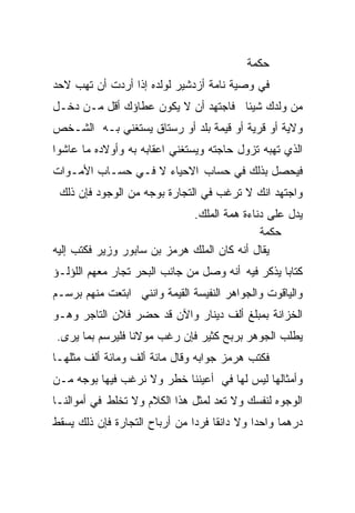 ‫ﺤﻜﻤﺔ‬
‫ﻓﻲ ﻭﺼﻴﺔ ﻨﺎﻤﺔ ﺃﺯﺩﺸﻴﺭ ﻟﻭﻟﺩﻩ ﺇﺫﺍ ﺃﺭﺩﺕ ﺃﻥ ﺘﻬﺏ ﻻﺤﺩ‬
‫ﻤﻥ ﻭﻟﺩﻙ ﺸﻴﺌﺎ ﻓﺎﺠﺘﻬﺩ ﺃﻥ ﻻ ﻴﻜﻭﻥ ﻋﻁﺎﺅﻙ ﺃﻗل ﻤـﻥ ﺩﺨـل‬
                                    ‫ﹰ‬
‫ﻭﻻﻴﺔ ﺃﻭ ﻗﺭﻴﺔ ﺃﻭ ﻗﻴﻤﺔ ﺒﻠﺩ ﺃﻭ ﺭﺴﺘﺎﻕ ﻴﺴﺘﻐﻨﻲ ﺒـﻪ ﺍﻟﺸـﺨﺹ‬
‫ﺍﻟﺫﻱ ﺘﻬﺒﻪ ﺘﺯﻭل ﺤﺎﺠﺘﻪ ﻭﻴﺴﺘﻐﻨﻲ ﺍﻋﻘﺎﺒﻪ ﺒﻪ ﻭﺃﻭﻻﺩﻩ ﻤﺎ ﻋﺎﺸﻭﺍ‬
‫ﻓﻴﺤﺼل ﺒﺫﻟﻙ ﻓﻲ ﺤﺴﺎﺏ ﺍﻻﺤﻴﺎﺀ ﻻ ﻓـﻲ ﺤﺴـﺎﺏ ﺍﻷﻤـﻭﺍﺕ‬
 ‫ﻭﺍﺠﺘﻬﺩ ﺍﻨﻙ ﻻ ﺘﺭﻏﺏ ﻓﻲ ﺍﻟﺘﺠﺎﺭﺓ ﺒﻭﺠﻪ ﻤﻥ ﺍﻟﻭﺠﻭﺩ ﻓﺈﻥ ﺫﻟﻙ‬
                             ‫ﻴﺩل ﻋﻠﻰ ﺩﻨﺎﺀﺓ ﻫﻤﺔ ﺍﻟﻤﻠﻙ.‬
                                            ‫ﺡﻜﻤﺔ‬
‫ﻴﻘﺎل ﺃﻨﻪ ﻜﺎﻥ ﺍﻟﻤﻠﻙ ﻫﺭﻤﺯ ﺒﻥ ﺴﺎﺒﻭﺭ ﻭﺯﻴﺭ ﻓﻜﺘﺏ ﺇﻟﻴﻪ‬
‫ﻜﺘﺎﺒﺎ ﻴﺫﻜﺭ ﻓﻴﻪ ﺃﻨﻪ ﻭﺼل ﻤﻥ ﺠﺎﻨﺏ ﺍﻟﺒﺤﺭ ﺘﺠﺎﺭ ﻤﻌﻬﻡ ﺍﻟﻠﺅﻟـﺅ‬
                                                 ‫ﹰ‬
‫ﻭﺍﻟﻴﺎﻗﻭﺕ ﻭﺍﻟﺠﻭﺍﻫﺭ ﺍﻟﻨﻔﻴﺴﺔ ﺍﻟﻘﻴﻤﺔ ﻭﺍﻨﻨﻲ ﺍﺒﺘﻌﺕ ﻤﻨﻬﻡ ﺒﺭﺴـﻡ‬
‫ﺍﻟﺨﺯﺍﻨﺔ ﺒﻤﺒﻠﻎ ﺃﻟﻑ ﺩﻴﻨﺎﺭ ﻭﺍﻵﻥ ﻗﺩ ﺤﻀﺭ ﻓﻼﻥ ﺍﻟﺘﺎﺠﺭ ﻭﻫـﻭ‬
‫ﻴﻁﻠﺏ ﺍﻟﺠﻭﻫﺭ ﺒﺭﺒﺢ ﻜﺜﻴﺭ ﻓﺈﻥ ﺭﻏﺏ ﻤﻭﻻﻨﺎ ﻓﻠﻴﺭﺴﻡ ﺒﻤﺎ ﻴﺭﻯ.‬
‫ﻓﻜﺘﺏ ﻫﺭﻤﺯ ﺠﻭﺍﺒﻪ ﻭﻗﺎل ﻤﺎﺌﺔ ﺃﻟﻑ ﻭﻤﺎﺌﺔ ﺃﻟﻑ ﻤﺜﻠﻬـﺎ‬
‫ﻭﺃﻤﺜﺎﻟﻬﺎ ﻟﻴﺱ ﻟﻬﺎ ﻓﻲ ﺃﻋﻴﻨﻨﺎ ﺨﻁﺭ ﻭﻻ ﻨﺭﻏﺏ ﻓﻴﻬﺎ ﺒﻭﺠﻪ ﻤـﻥ‬
‫ﺍﻟﻭﺠﻭﻩ ﻟﻨﻔﺴﻙ ﻭﻻ ﺘﻌﺩ ﻟﻤﺜل ﻫﺫﺍ ﺍﻟﻜﻼﻡ ﻭﻻ ﺘﺨﻠﻁ ﻓﻲ ﺃﻤﻭﺍﻟﻨـﺎ‬
‫ﺩﺭﻫﻤﺎ ﻭﺍﺤﺩﺍ ﻭﻻ ﺩﺍﻨﻘﺎ ﻓﺭﺩﺍ ﻤﻥ ﺃﺭﺒﺎﺡ ﺍﻟﺘﺠﺎﺭﺓ ﻓﺈﻥ ﺫﻟﻙ ﻴﺴﻘﻁ‬
                              ‫ﹰ ﹰ‬           ‫ﹰ‬     ‫ﹰ‬
 