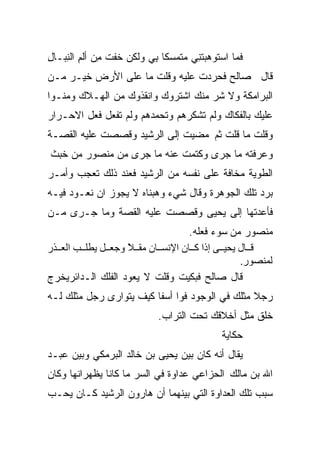 ‫ﻓﻤﺎ ﺍﺴﺘﻭﻫﺒﺘ ِﻲ ‪‬ﺘ ‪‬ﺴﻜﺎ ِﻲ ﻭﻟﻜﻥ ﺨﻔﺕ ِﻥ ﺃﻟﻡ ﺍﻟ ِﺒـﺎل‬
‫ﻤ ِ ﻨ ِ‬                   ‫‪ ‬ﹶﻨ ﻤ ﻤ ﹰ ﺒ‬
‫ﻗﺎل ﺼﺎﻟﺢ ﻓﺤﺭﺩﺕ ﻋﻠﻴﻪ ﻭﻗﻠﺕ ﻤﺎ ﻋﻠﻰ ﺍﻷﺭﺽ ﺨﻴـﺭ ﻤـﻥ‬
‫ﺍﻟﺒﺭﺍﻤﻜﺔ ﻭﻻ ﺸﺭ ﻤﻨﻙ ﺍﺸﺘﺭﻭﻙ ﻭﺍﻨﻘﺫﻭﻙ ﻤﻥ ﺍﻟﻬـﻼﻙ ﻭﻤﻨـﻭﺍ‬
‫ﻋﻠﻴﻙ ﺒﺎﻟﻔﻜﺎﻙ ﻭﻟﻡ ﺘﺸﻜﺭﻫﻡ ﻭﺘﺤﻤﺩﻫﻡ ﻭﻟﻡ ﺘﻔﻌل ﻓﻌل ﺍﻻﺤـﺭﺍﺭ‬
‫ﻭﻗﻠﺕ ﻤﺎ ﻗﻠﺕ ﺜﻡ ﻤﻀﻴﺕ ﺇﻟﻰ ﺍﻟﺭﺸﻴﺩ ﻭﻗﺼﺼﺕ ﻋﻠﻴﻪ ﺍﻟﻘﺼـﺔ‬
‫ﻭﻋﺭﻓﺘﻪ ﻤﺎ ﺠﺭﻯ ﻭﻜﺘﻤﺕ ﻋﻨﻪ ﻤﺎ ﺠﺭﻯ ﻤﻥ ﻤﻨﺼﻭﺭ ﻤﻥ ﺨﺒﺙ‬
‫ﺍﻟﻁﻭﻴﺔ ﻤﺨﺎﻓﺔ ﻋﻠﻰ ﻨﻔﺴﻪ ﻤﻥ ﺍﻟﺭﺸﻴﺩ ﻓﻌﻨﺩ ﺫﻟﻙ ﺘﻌﺠﺏ ﻭﺃﻤـﺭ‬
‫ﺒﺭﺩ ﺘﻠﻙ ﺍﻟﺠﻭﻫﺭﺓ ﻭﻗﺎل ﺸﻲﺀ ﻭﻫﺒﻨﺎﻩ ﻻ ﻴﺠﻭﺯ ﺍﻥ ﻨﻌـﻭﺩ ﻓﻴـﻪ‬
‫ﻓﺄﻋﺩﺘﻬﺎ ﺇﻟﻰ ﻴﺤﻴﻰ ﻭﻗﺼﺼﺕ ﻋﻠﻴﻪ ﺍﻟﻘﺼﺔ ﻭﻤﺎ ﺠـﺭﻯ ﻤـﻥ‬
                                  ‫ﻤﻨﺼﻭﺭ ﻤﻥ ﺴﻭﺀ ﻓﻌﻠﻪ.‬
‫ﻗ ﺎل ﻳﺤﻴ ﻰ إذا آ ﺎن اﻹﻧﺴ ﺎن ﻡﻘ ﻼ وﺟﻌ ﻞ ﻳﻄﻠ ﺐ اﻟﻌ ﺬر‬
                   ‫ً‬
                                               ‫ﻟﻤﻨﺼﻮر.‬
‫ﻗﺎل ﺼﺎﻟﺢ ﻓﺒﻜﻴﺕ ﻭﻗﻠﺕ ﻻ ﻴﻌﻭﺩ ﺍﻟﻔﻠﻙ ﺍﻟـﺩﺍﺌﺭﻴﺨﺭﺝ‬
‫ﺭﺠﻼ ﻤﺜﻠﻙ ﻓﻲ ﺍﻟﻭﺠﻭﺩ ﻓﻭﺍ ﺃﺴﻔﺎ ﻜﻴﻑ ﻴﺘﻭﺍﺭﻯ ﺭﺠل ﻤﺜﻠﻙ ﻟـﻪ‬
                        ‫ﹰ‬                       ‫ﹰ‬
                            ‫ﺨﻠﻕ ﻤﺜل ﺃﺨﻼﻗﻙ ﺘﺤﺕ ﺍﻟﺘﺭﺍﺏ.‬
                                            ‫ﺤﻜﺎﻴﺔ‬
‫ﻴﻘﺎل ﺃﻨﻪ ﻜﺎﻥ ﺒﻴﻥ ﻴﺤﻴﻰ ﺒﻥ ﺨﺎﻟﺩ ﺍﻟﺒﺭﻤﻜﻲ ﻭﺒﻴﻥ ﻋﺒـﺩ‬
‫ﺍﷲ ﺒﻥ ﻤﺎﻟﻙ ﺍﻟﺤﺯﺍﻋﻲ ﻋﺩﺍﻭﺓ ﻓﻲ ﺍﻟﺴﺭ ﻤﺎ ﻜﺎﻨﺎ ﻴﻅﻬﺭﺍﻨﻬﺎ ﻭﻜﺎﻥ‬
‫ﺴﺒﺏ ﺘﻠﻙ ﺍﻟﻌﺩﺍﻭﺓ ﺍﻟﺘﻲ ﺒﻴﻨﻬﻤﺎ ﺃﻥ ﻫﺎﺭﻭﻥ ﺍﻟﺭﺸﻴﺩ ﻜـﺎﻥ ﻴﺤـﺏ‬
 