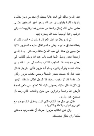 ‫ﻋﺒﺩ ﺍﷲ ﺒﻥ ﻤﺎﻟﻙ ﺇﻟﻰ ﺍﺒﻌﺩ ﻏﺎﻴﺔ ﺒﺤﻴﺙ ﺃﻥ ﻴﺤﻴـﻰ ﺒـﻥ ﺨﺎﻟـﺩ‬
‫ﻭﺃﻭﻻﺩﻩ ﻜﺎﻨﻭﺍ ﻴﻘﻭﻟﻭﻥ ﺇﻥ ﻋﺒﺩ ﺍﷲ ﻴﺴﺤﺭ ﺃﻤﻴﺭ ﺍﻟﻤﺅﻤﻨﻴﻥ ﺤﺘـﻰ‬
‫ﻤﻀﻰ ﻋﻠﻰ ﺫﻟﻙ ﺯﻤﺎﻥ ﻭﺍﻟﺤﻘﺩ ﻓﻲ ﺼﺩﻭﺭﻫﻤﺎ ﻭﻗﻠﻭﺒﻬﻤﺎ ﻓـﻭﻟﻰ‬
                  ‫ﺍﻟﺭﺸﻴﺩ ﻭﻻﻴﺔ ﺃﻭﻤﻴﻨﻴﺔ ﻟﻌﺒﺩ ﺍﷲ ﻭﺴﻴﺭﻩ ﺇﻟﻴﻬﺎ.‬
‫ﺜﻡ ﺃﻥ ﺭﺠﻼ ﻤﻥ ﺃﻫل ﺍﻟﻌﺭﺍﻕ ﻜـﺎﻥ ﻟـﻪ ﺃﺩﺏ ﻭﺫﻜـﺎﺀ‬
                                  ‫ﹰ‬
‫ﻭﻓﻁﻨﺔ ﻓﻀﺎﻕ ﻤﺎ ﺒﻴﺩﻩ ﻭﻓﻨﻲ ﻤﺎﻟﻪ ﻭﺍﺨﺘل ﻋﻠﻴﻪ ﺤﺎﻟﻪ ﻓﺯﻭﺭ ﻜﺘﺎﺒﺎ‬
‫ﹰ‬
‫ﻋﻥ ﻴﺤﻴﻰ ﺒﻥ ﺨﺎﻟﺩ ﺇﻟﻰ ﻋﺒﺩ ﺍﷲ ﺒﻥ ﻤﺎﻟﻙ ﻭﺴـﺎﻓﺭ ﺒـﻪ ﺇﻟـﻰ‬
‫ﺃﺭﻤﻴﻨﻴﺔ ﻓﺤﻴﻥ ﻭﺼل ﺇﻟﻴﻬﺎ ﻗﺼﺩ ﺒﺎﺏ ﻋﺒﺩ ﺍﷲ ﻭﺴﻠﻡ ﺍﻟﻜﺘﺎﺏ ﺇﻟﻰ‬
‫ﺒﻌﺽ ﺤﺠﺎﺒﻪ ﻓﺄﺨﺫ ﺍﻟﺤﺎﺠﺏ ﺍﻟﻜﺘﺎﺏ ﻭﺴﻠﻤﻪ ﺇﻟﻰ ﻋﺒـﺩ ﺍﷲ ﺒـﻥ‬
‫ﻤﺎﻟﻙ ﻓﻔﻀﻪ ﻭﻗﺭﺃﻩ ﻭﺘﺩﺒﺭﻩ ﻭﻋﻠﻡ ﺃﻨﻪ ﻤﺯﻭﺭ ﻓﺄﺫﻥ ﻟﻠﺭﺠل ﻓﺩﺨل‬
‫ﻋﻠﻴﻪ ﻓﻘﺎل ﻟﻪ ﺤﻤﻠﺕ ﺒﻌﺽ ﺍﻟﻤﺸﻘﺔ ﻭﺠﺌﻨﻲ ﺒﻜﺘﺎﺏ ﻤﺯﻭﺭ ﻭﻟﻜﻥ‬
‫ﻁﺏ ﻨﻔﺴﺎ ﻓﺎﻨﺎ ﻻ ﻨﺨﻴﺏ ﺴﻌﻴﻙ ﻓﻘﺎ ﺍﻟﺭﺠل ﺃﻁﺎل ﺍﷲ ﺒﻘﺎﺀ ﺍﻷﻤﻴﺭ‬
                                              ‫ﹰ‬
‫ﺇﻥ ﻜﺎﻥ ﻗﺩ ﺜﻘل ﻋﻠﻴﻙ ﻭﺼﻭﻟﻲ ﺇﻟﻴﻙ ﻓﻼ ﺘﺤﺘﺞ ﻓﻲ ﻤﻨﻌﻲ ﻟﺤﺠﺔ‬
‫ﻓﺄﺭﺽ ﺍﷲ ﻭﺍﺴﻌﺔ ﻭﺍﻟﺭﺍﺯﻕ ﺤﻲ ﻤﺘﻴﻥ ﻭﺍﻟﻜﺘﺎﺏ ﺍﻟﺫﻱ ﻭﺼـل‬
                                            ‫ﺼﺤﻴﺢ ﻏﻴﺭ ﻤﺯﻭﺭ.‬
‫ﻓﻘﺎل ﻋﻦ ﺡﺎل هﺬا اﻟﻜﺘﺎب اﻟﺬي اﺕﻴ ﺖ ﺑ ﻪ ﻓ ﺄن اﻟ ﻒ دره ﻢ ﻡ ﻊ‬
                              ‫اﻟﻔﺮس واﻟﺠﻨﻴﺐ واﻟﺤﻠﺔ واﻟﺘﺸﺮﻳﻒ.‬
‫ﻭﺍﻥ ﻜﺎﻥ ﺍﻟﻜﺘﺎﺏ ﻤﺯﻭﺭﺍ ﺃﻤﺭﺕ ﺃﻥ ﺘﻀـﺭﺏ ﻤـﺎﺌﺘﻲ‬
                               ‫ﹰ‬
                                  ‫ﺨﺸﺒﺔ ﻭﺍﻥ ﺘﺤﻠﻕ ﻤﺤﺎﺴﻨﻙ.‬
 