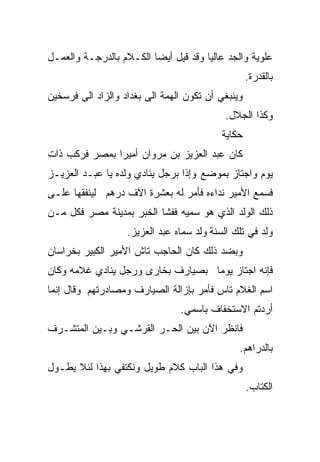 ‫ﻋﻠﻭﻴﺔ ﻭﺍﻟﺠﺩ ﻋﺎﻟﻴﺎ ﻭﻗﺩ ﻗﻴل ﺃﻴﻀﺎ ﺍﻟﻜـﻼﻡ ﺒﺎﻟﺩﺭﺠـﺔ ﻭﺍﻟﻌﻤـل‬
                        ‫ﹰ‬            ‫ﹰ‬
                                                   ‫ﺒﺎﻟﻘﺩﺭﺓ.‬
‫ﻭﻴﻨﺒﻐﻲ ﺃﻥ ﺘﻜﻭﻥ ﺍﻟﻬﻤﺔ ﺍﻟﻰ ﺒﻐﺩﺍﺩ ﻭﺍﻟﺯﺍﺩ ﺍﻟﻰ ﻓﺭﺴﺨﻴﻥ‬
                                           ‫ﻭﻜﺫﺍ ﺍﻟﺠﻼل.‬
                                           ‫ﺤﻜﺎﻴﺔ‬
‫ﻜﺎﻥ ﻋﺒﺩ ﺍﻟﻌﺯﻴﺯ ﺒﻥ ﻤﺭﻭﺍﻥ ﺃﻤﻴﺭﺍ ﺒﻤﺼﺭ ﻓﺭﻜﺏ ﺫﺍﺕ‬
              ‫ﹰ‬
‫ﻴﻭﻡ ﻭﺍﺠﺘﺎﺯ ﺒﻤﻭﻀﻊ ﻭﺇﺫﺍ ﺒﺭﺠل ﻴﻨﺎﺩﻱ ﻭﻟﺩﻩ ﻴﺎ ﻋﺒـﺩ ﺍﻟﻌﺯﻴـﺯ‬
‫ﻓﺴﻤﻊ ﺍﻷﻤﻴﺭ ﻨﺩﺍﺀﻩ ﻓﺄﻤﺭ ﻟﻪ ﺒﻌﺸﺭﺓ ﺍﻵﻑ ﺩﺭﻫﻡ ﻟﻴﻨﻔﻘﻬﺎ ﻋﻠـﻰ‬
‫ﺫﻟﻙ ﺍﻟﻭﻟﺩ ﺍﻟﺫﻱ ﻫﻭ ﺴﻤﻴﻪ ﻓﻔﺸﺎ ﺍﻟﺨﺒﺭ ﺒﻤﺩﻴﻨﺔ ﻤﺼﺭ ﻓﻜل ﻤـﻥ‬
                   ‫ﻭﻟﺩ ﻓﻲ ﺘﻠﻙ ﺍﻟﺴﻨﺔ ﻭﻟﺩ ﺴﻤﺎﻩ ﻋﺒﺩ ﺍﻟﻌﺯﻴﺯ.‬
‫ﻭﺒﻀﺩ ﺫﻟﻙ ﻜﺎﻥ ﺍﻟﺤﺎﺠﺏ ﺘﺎﺵ ﺍﻷﻤﻴﺭ ﺍﻟﻜﺒﻴﺭ ﺒﺨﺭﺍﺴﺎﻥ‬
‫ﻓﺈﻨﻪ ﺍﺠﺘﺎﺯ ﻴﻭﻤﺎ ﺒﺼﻴﺎﺭﻑ ﺒﺨﺎﺭﻯ ﻭﺭﺠل ﻴﻨﺎﺩﻱ ﻏﻼﻤﻪ ﻭﻜﺎﻥ‬
                                  ‫ﹰ‬
‫ﺍﺴﻡ ﺍﻟﻐﻼﻡ ﺘﺎﺱ ﻓﺄﻤﺭ ﺒﺈﺯﺍﻟﺔ ﺍﻟﺼﻴﺎﺭﻑ ﻭﻤﺼﺎﺩﺭﺘﻬﻡ ﻭﻗﺎل ﺇﻨﻤﺎ‬
                                ‫ﺃﺭﺩﺘﻡ ﺍﻻﺴﺘﺨﻔﺎﻑ ﺒﺎﺴﻤﻲ.‬
‫ﻓﺎﻨﻅﺭ ﺍﻵﻥ ﺒﻴﻥ ﺍﻟﺤـﺭ ﺍﻟﻘﺭﺸـﻲ ﻭﺒـﻴﻥ ﺍﻟﻤﺘﺸـﺭﻑ‬
                                               ‫ﺒﺎﻟﺩﺭﺍﻫﻡ.‬
‫ﻭﻓﻲ ﻫﺫﺍ ﺍﻟﺒﺎﺏ ﻜﻼﻡ ﻁﻭﻴل ﻭﻨﻜﺘﻔﻲ ﺒﻬﺫﺍ ﻟﺌﻼ ﻴﻁـﻭل‬
                                                   ‫ﺍﻟﻜﺘﺎﺏ.‬
 