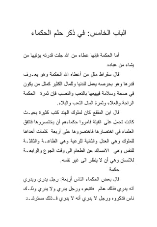 ‫ﺍﻟﺒﺎﺏ ﺍﻟﺨﺎﻤﺱ: ﻓﻲ ﺫﻜﺭ ﺤﻠﻡ ﺍﻟﺤﻜﻤﺎﺀ‬

‫ﺃﻤﺎ ﺍﻟﺤﻜﻤﺔ ﻓﺈﻨﻬﺎ ﻋﻁﺎﺀ ﻤﻥ ﺍﷲ ﺠﻠﺕ ﻗﺩﺭﺘﻪ ﻴﺅﺘﻴﻬﺎ ﻤﻥ‬
                                         ‫ﻴﺸﺎﺀ ﻤﻥ ﻋﺒﺎﺩﻩ‬
‫ﻗﺎل ﺴﻘﺭﺍﻁ ﻤﺜل ﻤﻥ ﺃﻋﻁﺎﻩ ﺍﷲ ﺍﻟﺤﻜﻤﺔ ﻭﻫﻭ ﻴﻌـﺭﻑ‬
‫ﻗﺩﺭﻫﺎ ﻭﻫﻭ ﺒﺤﺭﺼﻪ ﻴﻌﻤل ﻟﻠﺩﻨﻴﺎ ﻭﻟﻠﻤﺎل ﺍﻟﻜﺜﻴﺭ ﻜﻤﺜل ﻤﻥ ﻴﻜﻭﻥ‬
‫ﻓﻲ ﺼﺤﺔ ﻭﺴﻼﻤﺔ ﻓﻴﺒﻴﻌﻬﺎ ﺒﺎﻟﺘﻌﺏ ﻭﺍﻟﻨﺼﺏ ﻓﺈﻥ ﺜﻤﺭﺓ ﺍﻟﺤﻜﻤﺔ‬
                ‫ﺍﻟﺭﺍﺤﺔ ﻭﺍﻟﻌﻼﺀ ﻭﺜﻤﺭﺓ ﺍﻟﻤﺎل ﺍﻟﺘﻌﺏ ﻭﺍﻟﺒﻼﺀ.‬
‫ﻗﺎل ﺍﺒﻥ ﺍﻟﻤﻘﻔﻊ ﻜﺎﻥ ﻟﻤﻠﻭﻙ ﺍﻟﻬﻨﺩ ﻜﺘﺏ ﻜﺜﻴﺭﺓ ﺒﺤﻴـﺙ‬
‫ﻜﺎﻨﺕ ﺘﺤﻤل ﻋﻠﻰ ﺍﻟﻔﻴﻠﺔ ﻓﺎﻤﺭﻭﺍ ﺤﻜﻤﺎﺀﻫﻡ ﺃﻥ ﻴﺨﺘﺼﺭﻭﻫﺎ ﻓﺎﺘﻔﻕ‬
‫ﺍﻟﻌﻠﻤﺎﺀ ﻓﻲ ﺍﺨﺘﺼﺎﺭﻫﺎ ﻓﺎﺨﺘﺼﺭﻭﻫﺎ ﻋﻠﻰ ﺃﺭﺒﻌﺔ ﻜﻠﻤﺎﺕ ﺃﺤﺩﺍﻫﺎ‬
‫ﻟﻠﻤﻠﻭﻙ ﻭﻫﻲ ﺍﻟﻌﺩل ﻭﺍﻟﺜﺎﻨﻴﺔ ﻟﻠﺭﻋﻴﺔ ﻭﻫﻲ ﺍﻟﻁﺎﻋـﺔ ﻭﺍﻟﺜﺎﻟﺜـﺔ‬
‫ﻟﻠﻨﻔﺱ ﻭﻫﻲ ﺍﻻﻤﺴﺎﻙ ﻋﻥ ﺍﻟﻁﻌﺎﻡ ﺍﻟﻰ ﻭﻗﺕ ﺍﻟﺠﻭﻉ ﻭﺍﻟﺭﺍﺒﻌـﺔ‬
                  ‫ﻟﻼﻨﺴﺎﻥ ﻭﻫﻲ ﺃﻥ ﻻ ﻴﻨﻅﺭ ﺍﻟﻰ ﻏﻴﺭ ﻨﻔﺴﻪ.‬
                                          ‫ﺤﻜﻤﺔ‬
‫ﻗﺎل ﺒﻌﺽ ﺍﻟﺤﻜﻤﺎﺀ ﺍﻟﻨﺎﺱ ﺃﺭﺒﻌﺔ: ﺭﺠل ﻴﺩﺭﻱ ﻭﻴﺩﺭﻱ‬
‫ﺃﻨﻪ ﻴﺩﺭﻱ ﻓﺫﻟﻙ ﻋﺎﻟﻡ ﻓﺎﺘﺒﻌﻭﻩ ﻭﺭﺠل ﻴﺩﺭﻱ ﻭﻻ ﻴﺩﺭﻱ ﻭﺫﻟـﻙ‬
 ‫ﻨﺎﺱ ﻓﺫﻜﺭﻭﻩ ﻭﺭﺠل ﻻ ﻴﺩﺭﻱ ﺃﻨﻪ ﻻ ﻴﺩﺭﻱ ﻓـﺫﻟﻙ ﻤﺴﺘﺭﺸـﺩ‬
 