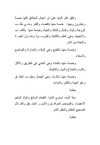 ‫ﻭﺍﺘﻔﻕ ﺃﻫل ﺍﻟﺩﻨﻴﺎ ﻋﻠﻰ ﺃﻥ ﺃﻋﻤﺎل ﺍﻟﺨﻼﺌﻕ ﻜﻠﻬﺎ ﺨﻤﺴﺔ‬
‫ﻭﻋﺸﺭﻭﻥ ﻭﺠﻬﺎ: ﺨﻤﺴﺔ ﻤﻨﻬﺎ ﺒﺎﻟﻘﻀﺎﺀ ﻭﺍﻟﻘﺩﺭ ﻭﻫـﻲ ﻁﻠـﺏ‬
                                    ‫ﹰ‬
‫ﺍﻟﺯﻭﺠﺔ ﻭﺍﻟﻭﻟﺩ ﻭﺍﻟﻤﺎل ﻭﺍﻟﻤﻠﻙ ﻭﺍﻟﺤﻴﺎﺓ ﻭﺨﻤﺴﺔ ﻤﻨﻬﺎ ﺒﺎﻟﻜﺴـﺏ‬
‫ﻭﺍﻻﺠﺘﻬﺎﺩ ﻭﻫﻲ ﺍﻟﻌﻠﻡ ﻭﺍﻟﻜﺘﺎﺒﺔ ﻭﺍﻟﻔﺭﻭﺴـﻴﺔ ﻭﺩﺨـﻭل ﺍﻟﺠﻨـﺔ‬
                                          ‫ﻭﺍﻟﻨﺠﺎﺓ ﻤﻥ ﺍﻟﻨﺎﺭ.‬

‫ﻭﺨﻤﺴﺔ ﻤﻨﻬﺎ ﺒﺎﻟﻁﺒﻊ ﻭﻫﻲ ﺍﻟﻭﻓﺎﺀ ﻭﺍﻟﻤﺩﺍﺭﺍﺓ ﻭﺍﻟﺘﻭﺍﻀﻊ‬
                                                  ‫ﻭﺍﻟﺴﺨﺎﺀ.‬

‫ﻭﺨﻤﺴﺔ ﻤﻨﻬﺎ ﺒﺎﻟﻌﺎﺩﺓ ﻭﻫﻲ ﺍﻟﻤﺸﻲ ﻓﻲ ﺍﻟﻁﺭﻴﻕ ﻭﺍﻷﻜل‬
                           ‫ﻭﺍﻟﻨﻭﻡ ﻭﺍﻟﺠﻤﺎﻉ ﻭﺍﻟﺒﻭل ﻭﺍﻟﺘﻐﻭﻁ.‬

‫ﻭﺨﻤﺴﺔ ﻤﻨﻬﺎ ﺒﺎﻹﺭﺙ ﻭﻫﻲ ﺍﻟﺠﻤﺎل ﻭﻁﻴـﺏ ﺍﻟﺨﻠـﻕ‬
                               ‫ﻭﻋﻠﻭ ﺍﻟﻬﻤﺔ ﻭﺍﻟﺘﻜﺒﺭ ﻭﺍﻟﺩﻨﺎﺀﺓ.‬

                                             ‫ﺤﻜﻤﺔ‬

‫ﺴﺘﺔ ﺃﺸﻴﺎﺀ ﺘﺴﺎﻭﻱ ﺍﻟﺩﻨﻴﺎ: ﺍﻟﻁﻌﺎﻡ ﺍﻟﺴﺎﺌﻎ ﻭﺍﻟﻭﻟﺩ ﺍﻟﺴﻠﻴﻡ‬
‫ﺍﻷﻋﻀﺎﺀ ﻭﺍﻟﺼﺎﺤﺏ ﺍﻟﻤﻭﺍﻓـﻕ ﻭﺍﻷﻤﻴـﺭ ﺍﻟﻤﺸـﻔﻕ ﻭﺍﻟﻜـﻼﻡ‬
                               ‫ﺍﻟﺼﺤﻴﺢ ﺍﻟﻨﻅﺎﻡ ﻭﺍﻟﻌﻘل ﺍﻟﺘﺎﻡ.‬

                                             ‫ﺤﻜﻤﺔ‬
 