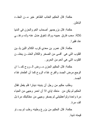 ‫ﺤﻜﻤﺔ: ﻗﺎل ﺍﻟﺤﻜﻴﻡ ﺍﻟﻌﺘﺎﺏ ﺍﻟﻅﺎﻫﺭ ﺨﻴﺭ ﻤـﻥ ﺍﻟﺤﻘـﺩ‬
                                                 ‫ﺍﻟﺒﺎﻁﻥ.‬

‫ﺤﻜﻤﺔ: ﻗﺎل ﺒﺯﺭﺠﻤﻬﺭ ﺃﺼﺤﺎﺏ ﺍﻟﻐﻡ ﻭﺍﻟﺤﺯﻥ ﻓﻲ ﺍﻟﺩﻨﻴﺎ‬
‫ﺜﻼﺜﺔ: ﻤﺤﺏ ﻓﺎﺭﻕ ﺤﺒﻴﺒﻪ ﻭﻭﺍﻟﺩ ﺸﻔﻭﻕ ﻀل ﻋﻨﻪ ﻭﻟﺩﻩ ﻭﻏﻨـﻲ‬
                                            ‫ﻋﺎﺩ ﻓﻘﻴﺭﺍ.‬
                                             ‫ﹰ‬

‫ﺤﻜﻤﺔ: ﻗﺎل ﻋﻤﺭﻭ ﺒﻥ ﻤﻌﺩﻱ ﻜﺭﺏ ﺍﻟﻜﻼﻡ ﺍﻟﻠﻴﻥ ﻴﻠـﻴﻥ‬
‫ﺍﻟﻘﻠﻭﺏ ﺍﻟﺘﻲ ﻫﻲ ﺃﻗﺴﻰ ﻤﻥ ﺍﻟﺼﺨﺭ ﻭﺍﻟﻜﻼﻡ ﺍﻟﺨﺸـﻥ ﻴﺨﺸـﻥ‬
                        ‫ﺍﻟﻘﻠﻭﺏ ﺍﻟﺘﻲ ﻫﻲ ﺃﻨﻌﻡ ﻤﻥ ﺍﻟﺤﺭﻴﺭ.‬

‫ﺤﻜﻤﺔ: ﻗﺎل ﺍﻟﺤﻜﻴﻡ ﺍﻟﺤﺯﻥ ﻤـﺭﺽ ﺍﻟـﺭﻭﺡ ﻜﻤـﺎ ﺍﻥ‬
‫ﺍﻟﻭﺠﻊ ﻤﺭﺽ ﺍﻟﺠﺴﺩ ﻭﺍﻟﻔﺭﺡ ﻏﺫﺍﺀ ﺍﻟﺭﻭﺡ ﻜﻤﺎ ﺃﻥ ﺍﻟﻁﻌﺎﻡ ﻏﺫﺍﺀ‬
                                                 ‫ﺍﻟﺠﺴﺩ.‬

‫ﻭﻁﻠﺏ ﺤﻜﻴﻡ ﻤﻥ ﺭﺠل ﺃﻥ ﻴﺩﻴﻨﻪ ﺩﻴﻨﺎﺭﺍ ﻓﻠﻡ ﻴﻔﻌل ﻓﻘﺎل‬
              ‫ﹰ‬
‫ﺍﻟﺤﻜﻴﻡ ﻟﻡ ﻴﻜﻥ ﻤﻥ ﻤﻨﻌﻙ ﺇﻴﺎﻱ ﺍﻻ ﺃﻥ ﺍﺤﻤﺭ ﻭﺠﻬﻲ ﻤﻥ ﺍﻟﺤﻴﺎﺀ‬
‫ﻤﺭﺓ ﻭﺍﺤﺩﺓ ﻭﻟﻭﺃﻋﻁﻴﺘﻨﻲ ﻟﻡ ﻴﺼﻔﺭ ﻭﺠﻬﻲ ﻤﻥ ﻤﻁﺎﻟﺒﺘﻙ ﻤﺭﺓ ﺒل‬
                                             ‫ﺍﻟﻑ ﻤﺭﺓ.‬

‫ﺤﻜﻤﺔ: ﻗﺎل ﺍﻟﺤﻜﻴﻡ ﻤﻥ ﻴﺯﺭﻉ ﻭﻁﻴﻨﻪ ﺭﻁﺏ ﻟﻡ ﻴﺴـﺎﻭ‬
                                            ‫ﻗﻴﻤﺘﻪ ﺸﻴﺌﺎ.‬
                                             ‫ﹰ‬
 