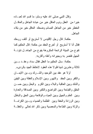 ‫ﻭﻗﺎل ﺍﻟﻨﺒﻲ ﺼﻠﻰ ﺍﷲ ﻋﻠﻴﻪ ﻭﺴﻠﻡ: ﻤﺎ ﻗﺴﻡ ﺍﷲ ﻟﻌﺒـﺎﺩﻩ‬
‫ﺨﻴﺭﺍ ﻤﻥ ﺍﻟﻌﻘل ﻭﻨﻭﻡ ﺍﻟﻌﺎﻗل ﺨﻴﺭ ﻤﻥ ﻋﺒﺎﺩﺓ ﺍﻟﺠﺎﻫل ﻭﺍﻟﻌﺎﻗـل‬
                                                  ‫ﹰ‬
‫ﺍﻟﻤﻔﻁﺭ ﺨﻴﺭ ﻤﻥ ﺍﻟﺠﺎﻫل ﺍﻟﺼﺎﺌﻡ ﻭﻀﺤﻙ ﺍﻟﻌﺎﻗل ﺨﻴﺭ ﻤﻥ ﺒﻜﺎﺀ‬
                                                 ‫ﺍﻟﺠﺎﻫل.‬
‫ﺤﻜﻤﺔ: ﻗﺎل ﺭﺠل ﻷﻗﻠﻴﺩﺱ ﻻ ﺃﺴﺘﺭﻴﺢ ﺃﻭ ﺃﺘﻠﻑ ﺭﻭﺤﻙ‬
‫ﻓﻘﺎل ﺃﻨﺎ ﻻ ﺃﺴﺘﺭﻴﺢ ﺃﻭ ﺃﺨﺭﺝ ﺍﻟﺤﻘﺩ ﻤﻥ ﺤﻜﻤﺔ: ﻗﺎل ﺍﻟﺤﻜﻴﻡ ﻜﻤﺎ‬
‫ﺘﻔﻭﺡ ﻤﻥ ﺍﻟﻤﻴﺘﺔ ﺍﻟﺭﺍﺌﺤﺔ ﺍﻟﻤﻜﺭﻭﻫﺔ ﻴﻔﻭﺡ ﻤﻥ ﺍﻟﺠﺎﻫـل ﻨﺘﻭﻨـﺔ‬
                  ‫ﺍﻟﺠﻬل ﻓﺘﻀﺭ ﺒﻪ ﻭﺒﺠﻴﺭﺍﻨﻪ ﻭﺃﻫﻠﻪ ﻭﺃﻗﺎﺭﺒﻪ.‬
                                             ‫‪‬‬
‫ﺤﻜﻤﺔ: ﺴﺌل ﺍﻟﺤﻜﻴﻡ ﻤﺎ ﺍﻟﻌﻘل ﻓﻘﺎل ﺴﺩﺍﺩ ﻭﻋﻘـﺩ ﺒـﻴﻥ‬
 ‫ﺜﻼﺜﺔ ﻭﻋﺸﺭﻴﻥ ﺸﻴﺌﺎ ﻓﻠﻭﻻ ﻫﺫﻩ ﺍﻟﻌﻘﻭﺩ ﻻﺨﺘﻠﻁ ﺍﻟﺠﻴﺩ ﺒﺎﻟﺭﺩﻯﺀ.‬
                                      ‫ﹰ‬
‫ﺃﻭﻻ ﻫﻭ ﻋﻘﺩ ﺒﻴﻥ ﺍﻟﺘﻭﺤﻴﺩ ﻭﺍﻟﺸـﺭﻙ ﻭﺒـﻴﻥ ﺍﻻﻴﻤـﺎﻥ‬
                                         ‫ﹰ‬
‫ﻭﺍﻟﻜﻔﺭ ﻭﺒﻴﻥ ﺍﻟﺤﻘﺩ ﻭﺍﻟﺘﻬﻭﺭ ﻭﺒﻴﻥ ﺍﻹﺴﻼﻡ ﻭﺍﻟﻐﻔﻠﺔ ﻭﺒﻴﻥ ﺍﻟﻴﻘﻴﻥ‬
‫ﻭﺍﻟﺸﻙ ﻭﺒﻴﻥ ﺍﻟﻌﺎﻗﺒﺔ ﻭﺍﻟﺒﻼﺀ ﻭﺒﻴﻥ ﺍﻟﻜﺭﻡ ﻭﺍﻟﺒﺨل ﻭﺒﻴﻥ ﺤﺴـﻥ‬
‫ﺍﻟﺨﻠﻕ ﻭﺍﻟﻘﺒﺎﺤﺔ ﻭﺒﻴﻥ ﺍﻟﺘﻭﺍﻀﻊ ﻭﺍﻟﺘﻜﺒﺭ ﻭﺒﻴﻥ ﺍﻟﺼﺩﺍﻗﺔ ﻭﺍﻟﻌﺩﺍﻭﺓ‬
‫ﻭﺒﻴﻥ ﺍﻟﻌﻠﻡ ﻭﺍﻟﺠﻬل ﻭﺒﻴﻥ ﺍﻟﺤﻴﺎﺀ ﻭﺍﻟﻭﻗﺎﺤﺔ ﻭﺒﻴﻥ ﺍﻟﺤﻕ ﻭﺍﻟﺒﺎﻁل‬
‫ﻭﺒﻴﻥ ﺍﻟﺭﺯﺍﻨﺔ ﻭﺍﻟﺨﻔﺔ ﻭﺒﻴﻥ ﺍﻟﻅﻠﻤﺔ ﻭﺍﻟﻀﻴﺎﺀ ﻭﺒـﻴﻥ ﺍﻟﻜﺭﺍﻤـﺔ‬
‫ﻭﺍﻟﺯﻟﺔ ﻭﺒﻴﻥ ﺍﻟﻁﺎﻋﺔ ﻭﺍﻟﻤﻌﺼﻴﺔ ﻭﺒﻴﻥ ﺫﻜﺭ ﺍﷲ ﺘﻌﺎﻟﻰ ﻭﺍﻟﻐﻔﻠـﺔ‬
 