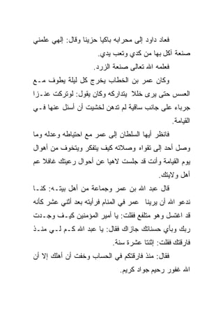 ‫ﻓﻌﺎﺩ ﺩﺍﻭﺩ ﺇﻟﻰ ﻤﺤﺭﺍﺒﻪ ﺒﺎﻜﻴﺎ ﺤﺯﻴﻨﺎ ﻭﻗﺎل: ﺇﻟﻬﻲ ﻋﻠﻤﻨﻲ‬
                 ‫ﹰ‬     ‫ﹰ‬
                       ‫ﺼﻨﻌﺔ ﺁﻜل ﺒﻬﺎ ﻤﻥ ﻜﺩﻱ ﻭﺘﻌﺏ ﻴﺩﻱ.‬
                     ‫ﻓﻌﻠﻤﻪ ﺍﷲ ﺘﻌﺎﻟﻰ ﺼﻨﻌﺔ ﺍﻟﺯﺭﺩ.‬
‫ﻭﻜﺎﻥ ﻋﻤﺭ ﺒﻥ ﺍﻟﺨﻁﺎﺏ ﻴﺨﺭﺝ ﻜل ﻟﻴﻠﺔ ﻴﻁﻭﻑ ﻤـﻊ‬
‫ﺍﻟﻌﺴﺱ ﺤﺘﻰ ﻴﺭﻯ ﺨﻠﻼ ﻴﺘﺩﺍﺭﻜﻪ ﻭﻜﺎﻥ ﻴﻘﻭل: ﻟﻭﺘﺭﻜﺕ ﻋﻨـﺯﺍ‬
‫ﹰ‬                               ‫ﹰ‬
‫ﺠﺭﺒﺎﺀ ﻋﻠﻰ ﺠﺎﻨﺏ ﺴﺎﻗﻴﺔ ﻟﻡ ﺘﺩﻫﻥ ﻟﺨﺸﻴﺕ ﺃﻥ ﺃﺴﺌل ﻋﻨﻬﺎ ﻓـﻲ‬
                                                    ‫ﺍﻟﻘﻴﺎﻤﺔ.‬
‫ﻓﺎﻨﻅﺭ ﺃﻴﻬﺎ ﺍﻟﺴﻠﻁﺎﻥ ﺇﻟﻰ ﻋﻤﺭ ﻤﻊ ﺍﺤﺘﻴﺎﻁﻪ ﻭﻋﺩﻟﻪ ﻭﻤﺎ‬
‫ﻭﺼل ﺃﺤﺩ ﺇﻟﻰ ﺘﻘﻭﺍﻩ ﻭﺼﻼﺘﻪ ﻜﻴﻑ ﻴﺘﻔﻜﺭ ﻭﻴﺘﺨﻭﻑ ﻤﻥ ﺃﻫﻭﺍل‬
‫ﻴﻭﻡ ﺍﻟﻘﻴﺎﻤﺔ ﻭﺃﻨﺕ ﻗﺩ ﺠﻠﺴﺕ ﻻﻫﻴﺎ ﻋﻥ ﺃﺤﻭﺍل ﺭﻋﻴﺘﻙ ﻏﺎﻓﻼ ﻋﻡ‬
   ‫ﹰ‬                   ‫ﹰ‬
                                             ‫ﺃﻫل ﻭﻻﻴﺘﻙ.‬
‫ﻗﺎل ﻋﺒﺩ ﺍﷲ ﺒﻥ ﻋﻤﺭ ﻭﺠﻤﺎﻋﺔ ﻤﻥ ﺃﻫل ﺒﻴﺘـﻪ: ﻜﻨـﺎ‬
‫ﻨﺩﻋﻭ ﺍﷲ ﺃﻥ ﻴﺭﻴﻨﺎ ﻋﻤﺭ ﻓﻲ ﺍﻟﻤﻨﺎﻡ ﻓﺭﺃﻴﺘﻪ ﺒﻌﺩ ﺃﺜﻨﻲ ﻋﺸﺭ ﻜﺄﻨﻪ‬
‫ﻗﺩ ﺍﻏﺘﺴل ﻭﻫﻭ ﻤﺘﻠﻔﻊ ﻓﻘﻠﺕ: ﻴﺎ ﺃﻤﻴﺭ ﺍﻟﻤﺅﻤﻨﻴﻥ ﻜﻴـﻑ ﻭﺠـﺩﺕ‬
‫ﺭﺒﻙ ﻭﺒﺄﻱ ﺤﺴﻨﺎﺘﻙ ﺠﺎﺯﺍﻙ ﻓﻘﺎل: ﻴﺎ ﻋﺒﺩ ﺍﷲ ﻜـﻡ ﻟـﻲ ﻤﻨـﺫ‬
                            ‫ﻓﺎﺭﻗﺘﻙ ﻓﻘﻠﺕ: ﺇﺜﻨﺘﺎ ﻋﺸﺭﺓ ﺴﻨﺔ.‬
‫ﻓﻘﺎل: ﻤﻨﺫ ﻓﺎﺭﻗﺘﻜﻡ ﻓﻲ ﺍﻟﺤﺴﺎﺏ ﻭﺨﻔﺕ ﺃﻥ ﺃﻫﻠﻙ ﺇﻻ ﺃﻥ‬
                               ‫ﺍﷲ ﻏﻔﻭﺭ ﺭﺤﻴﻡ ﺠﻭﺍﺩ ﻜﺭﻴﻡ.‬
 