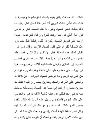 ‫ﺍﻟﻤﻠﻙ ﻟﻘﺩ ﺼﺩﻗﺕ ﻭﻟﻜﻥ ﻴﻘﺒﺢ ﺒﺎﻟﻤﻠﻙ ﺍﺴﺘﺭﺠﺎﻉ ﻤﺎ ﻭﻫﺒﻪ ﻭﻗـﺩ‬
‫ﻓﺎﺕ ﺫﻟﻙ ﺍﻷﻤﺭ ﻓﻘﺎﻟﺕ ﺸﻴﺭﻴﻥ ﺃﻨﺎ ﺃﺩﺒﺭ ﻫﺫﺍ ﺍﻟﺤﺎل ﻓﻘﺎل ﻭﻜﻴـﻑ‬
‫ﺫﺍﻙ ﻓﻘﺎﻟﺕ ﺘﺩﻋﻭ ﺍﻟﺼﻴﺎﺩ ﻭﺘﻘﻭل ﻟﻪ ﻫﺫﻩ ﺍﻟﺴﻤﻜﺔ ﺫﻜﺭ ﺃﻡ ﺃﻨﺜـﻰ‬
‫ﻓﺈﻥ ﻗﺎل ﺃﻨﺜﻰ ﻓﻘل ﺇﻨﻤﺎ ﺃﺭﺩﺕ ﺫﻜﺭﺍ ﻭﺍﻥ ﻗﺎل ﺫﻜﺭ ﻓﻘـل ﺇﻨﻤـﺎ‬
                       ‫ﹰ‬
‫ﺃﺭﺩﺕ ﺃﻨﺜﻰ ﻓﻨﻭﺩﻱ ﺍﻟﺼﻴﺎﺩ ﻭﻜﺎﻥ ﺫﺍ ﺫﻜﺎﺀ ﻭﻓﻁﻨﺔ ﻓﻘﺎل ﺨﺴـﺭﻭ‬
  ‫ﻫﺫﻩ ﺍﻟﺴﻤﻜﺔ ﺫﻜﺭ ﺃﻡ ﺃﻨﺜﻰ ﻓﻘﺒل ﺍﻟﺼﻴﺎﺩ ﺍﻷﺭﺽ ﻭﻗﺎل ﺃﺩﺍﻡ ﺍﷲ‬
‫ﺇﻗﺒﺎل ﺍﻟﻤﻠﻙ ﻫﺫﻩ ﺍﻟﺴﻤﻜﺔ ﺨﻨﺜﻰ ﻻ ﺫﻜـﺭ ﻭﻻ ﺃﻨﺜـﻰ ﻓﻀـﺤﻙ‬
‫ﺨﺴﺭﻭ ﻤﻥ ﻜﻼﻤﻪ ﻭﺃﻤﺭ ﻟﻪ ﺒﺄﺭﺒﻌﺔ ﺁﻻﻑ ﺩﺭﻫﻡ ﺃﺨﺭﻯ ﻓﻤﻀﻰ‬
‫ﺍﻟﺼﻴﺎﺩ ﺇﻟﻰ ﺍﻟﺨﺎﺯﻥ ﻭﻗﺒﺽ ﻤﻨﻪ ﺜﻤﺎﻨﻴﺔ ﺁﻻﻑ ﺩﺭﻫﻡ ﻭﻭﻀـﻌﻬﺎ‬
‫ﻓﻲ ﺠﺭﺍﺏ ﻜﺎﻥ ﻤﻌﻪ ﻭﺤﻤﻠﻬﺎ ﻋﻠﻰ ﻜﺎﻫﻠﻪ ﻭﻫﻡ ﺒﺎﻟﺨﺭﻭﺝ ﻓﻭﻗـﻊ‬
‫ﻤﻥ ﺍﻟﺠﺭﺍﺏ ﺩﺭﻫﻡ ﻭﺍﺤﺩ ﻓﻭﻀﻊ ﺍﻟﺼﻴﺎﺩ ﺍﻟﺠﺭﺍﺏ ﻋﻥ ﻜﺎﻫﻠـﻪ‬
‫ﻭﺍﻨﺤﻨﻰ ﻋﻠﻰ ﺍﻟﺩﺭﻫﻡ ﻭﺍﻟﻤﻠﻙ ﻭﺸﻴﺭﻴﻥ ﻴﻨﻅـﺭﺍﻥ ﺇﻟﻴـﻪ ﻓﻘﺎﻟـﺕ‬
‫ﺸﻴﺭﻴﻥ ﻟﺨﺴﺭﻭﺍ ﺃﺭﺍﻴﺕ ﺇﻟﻰ ﺨﺴﺔ ﻫﺫﺍ ﺍﻟﺼﻴﺎﺩ ﻭﺴـﻔﺎﻟﺘﻪ ﺴـﻘﻁ‬
‫ﻤﻨﻪ ﺩﺭﻫﻡ ﻭﺍﺤﺩ ﻓﺄﻟﻘﻰ ﻋﻥ ﻋﻨﻘﻪ ﺜﻤﺎﻨﻴﺔ ﺁﻻﻑ ﺩﺭﻫﻡ ﻭﺍﻨﺤﻨـﻰ‬
‫ﻋﻠﻰ ﺫﻟﻙ ﺍﻟﺩﺭﻫﻡ ﻓﺄﺨﺫﻩ ﻭﻟﻡ ﻴﺴﻬل ﻋﻠﻴﻪ ﺃﻥ ﻴﺘﺭﻜﻪ ﻓﻜﺎﻥ ﻴﺄﺨﺫﻩ‬
‫ﺒﻌﺽ ﻏﻠﻤﺎﻥ ﺍﻟﻤﻠﻙ ﻓﺤﺭﺩ ﺨﺴﺭﻭ ﻤﻥ ﺫﻟﻙ ﺜﻡ ﺃﻋﺎﺩ ﺍﻟﺼﻴﺎﺩ ﺇﻟﻴﻪ‬
‫ﻭﻗﺎل ﻟﻪ ﻴﺎ ﺴﺎﻗﻁ ﺍﻟﻬﻤﺔ ﺃﻟﺴﺕ ﺒﺈﻨﺴﺎﻥ ﻭﻀﻌﺕ ﻤﺜل ﻫﺫﺍ ﺍﻟﻤـﺎل‬
‫ﻋﻥ ﻋﻨﻘﻙ ﻷﺠل ﺩﺭﻫﻡ ﻭﺍﺤﺩ ﻭﺃﺴﻔﺕ ﺃﻥ ﺘﺘﺭﻜﻪ ﻓﻜﺎﻥ ﻴﺘﺒﻠﻎ ﺒـﻪ‬
 