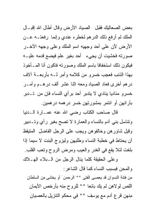 ‫ﺒﻌﺽ ﺍﻟﺼﻌﺎﻟﻴﻙ ﻓﻘﺒل ﺍﻟﺼﻴﺎﺩ ﺍﻷﺭﺽ ﻭﻗﺎل ﺃﻁﺎل ﺍﷲ ﺇﻗﺒـﺎل‬
‫ﺍﻟﻤﻠﻙ ﻟﻡ ﺃﺭﻓﻊ ﺫﻟﻙ ﺍﻟﺩﺭﻫﻡ ﻟﺨﻁﺭﻩ ﻋﻨﺩﻱ ﻭﺇﻨﻤﺎ ﺭﻓﻌﺘـﻪ ﻋـﻥ‬
‫ﺍﻷﺭﺽ ﻷﻥ ﻋﻠﻰ ﺃﺤﺩ ﻭﺠﻬﻴﻪ ﺍﺴﻡ ﺍﻟﻤﻠﻙ ﻭﻋﻠﻰ ﻭﺠﻬﻪ ﺍﻵﺨـﺭ‬
‫ﺼﻭﺭﺘﻪ ﻓﺨﺸﻴﺕ ﺃﻥ ﻴﺠﻲﺀ ﺃﺤﺩ ﺒﻐﻴﺭ ﻋﻠﻡ ﻓﻴﻀﻊ ﻗﺩﻤﻪ ﻋﻠﻴـﻪ‬
‫ﻓﻴﻜﻭﻥ ﺫﻟﻙ ﺍﺴﺘﺨﻔﺎﻓﺎ ﺒﺎﺴﻡ ﺍﻟﻤﻠﻙ ﻭﺼﻭﺭﺘﻪ ﻓﺎﻜﻭﻥ ﺃﻨﺎ ﺍﻟﻤـﺄﺨﻭﺫ‬
                                     ‫ﹰ‬
‫ﺒﻬﺫﺍ ﺍﻟﺫﻨﺏ ﻓﻌﺠﺏ ﺨﺴﺭﻭ ﻤﻥ ﻜﻼﻤﻪ ﻭﺃﻤﺭ ﻟـﻪ ﺒﺄﺭﺒﻌـﺔ ﺁﻻﻑ‬
‫ﺩﺭﻫﻡ ﺃﺨﺭﻯ ﻓﻌﺎﺩ ﺍﻟﺼﻴﺎﺩ ﻭﻤﻌﻪ ﺍﺜﻨﺎ ﻋﺸﺭ ﺃﻟﻑ ﺩﺭﻫـﻡ ﻭﺃﻤـﺭ‬
‫ﺨﺴﺭﻭ ﻤﻨﺎﺩﻴﺎ ﻴﻨﺎﺩﻱ ﻻ ﻴﺘﺩﺒﺭ ﺃﺤﺩ ﺒﺭﺃﻱ ﺍﻟﻨﺴﺎﺀ ﻓﺈﻥ ﻤﻥ ﺘـﺩﺒﺭ‬
                                           ‫ﹰ‬
         ‫ﺒﺂﺭﺍﺌﻬﻥ ﺃﻭ ﺍﺌﺘﻤﺭ ﺒﻤﺸﻭﺭﺘﻬﻥ ﺨﺴﺭ ﺩﺭﻫﻤﻪ ﺩﺭﻫﻤﻴﻥ.‬
‫ﻗﺎل ﺼﺎﺤﺏ ﺍﻟﻜﺘﺎﺏ ﺭﻀﻲ ﺍﷲ ﻋﻨﻪ ﻋﻤـﺎﺭﺓ ﺍﻟـﺩﻨﻴﺎ‬
‫ﻭﺘﻨﺎﺴل ﺒﻨﻲ ﺁﺩﻡ ﺒﺎﻟﻨﺴﺎﺀ ﻭﺍﻟﻌﻤﺎﺭﺓ ﻻ ﺘﺼﺢ ﺒﻐﻴﺭ ﺭﺃﻱ ﻭﺘـﺩﺒﻴﺭ‬
‫ﻭﻗﻴل ﺸﺎﻭﺭﻫﻥ ﻭﺨﺎﻟﻔﻭﻫﻥ ﻭﻴﺠﺏ ﻋﻠﻰ ﺍﻟﺭﺠل ﺍﻟﻔﺎﻀل ﺍﻟﻤﺘﻴﻘﻅ‬
‫ﺃﻥ ﻴﺤﺘﺎﻁ ﻓﻲ ﺨﻁﺒﺔ ﺍﻟﻨﺴﺎﺀ ﻭﻁﻠﺒﻬﻥ ﻭﻟﻴﺯﻭﺝ ﺍﻟﺒﻨﺕ ﻻ ﺴﻴﻤﺎ ﺇﺫﺍ‬
‫ﺒﻠﻐﺕ ﻟﺌﻼ ﻴﻘﻊ ﻓﻲ ﺍﻟﻐﺩﺭ ﻭﺍﻟﻌﻴﺏ ﻭﻤﺭﺽ ﺍﻟﺭﻭﺡ ﻭﺘﻌﺏ ﺍﻟﻘﻠﺏ.‬
‫ﻭﻋﻠﻰ ﺍﻟﺤﻘﻴﻘﺔ ﻜﻠﻤﺎ ﻴﻨﺎل ﺍﻟﺭﺠل ﻤﻥ ﺍﻟـﺒﻼﺀ ﺍﻟﻬـﻼﻙ‬
                        ‫ﻭﺍﻟﻤﺤﻥ ﻓﺒﺴﺒﺏ ﺍﻟﻨﺴﺎﺀ ﻜﻤﺎ ﻗﺎل ﺍﻟﺸﺎﻋﺭ:‬
 ‫ِﻥ ِﺘﻨﺔ ﺍﻟ ِﺴﻭﺍﻥ ﹶﺩ ‪‬ﻌ ِﻰ ﺍﹶﻔ ﹶﻰ ** ﺍﻟﺭﺤ ‪‬ﻥ َ ﺃﻭ ‪‬ﺨ ﹶﻰ ِﻥ ﺍﻟ ‪‬ﻠ ﹶﺎﻥ‬
 ‫ﻴ ﺸ ﻤ ﺴﻁ ِ‬               ‫‪‬ﻤ‬         ‫ﻤ ﻓ ﹶِ ﻨ ِ ﻗ ﻴ ﺼ ﻟ ﺘ‬
   ‫ﺍﻟﻠﺹ ﻟﻭﻻ ِﻥ ﹶﻡ ﻴﻙ ‪‬ﺎ ِﻌﺎ ** ﻟﹸﺭﻭﺡ ﻤﻨﻪ ِﺄﺭﺨ ِ ﺍﻷﻴ ‪‬ﺎﻥ‬
   ‫ِﻠ ِ ِ ﺒ ﹶﺹ ﻤ ِ‬             ‫ﺒﺌ ﹰ‬       ‫ﻫ ﻟ‬      ‫‪‬‬
   ‫ﻤ ﹸﻬﻥ ﻗ ‪  ‬ﺁﺩﻡ ﻤﻊ ‪‬ﻭﺴﻑ ** ِﻲ ‪‬ﺤﻜ ِ ﺍﻟ ﹶﻨ ِﻴل ِﺎﻟﻌ ‪‬ﻴﺎﻥ‬
   ‫ﻓ ﻤ ﹶﻡ ﺘ ﺯ ِ ﺒ ‪‬ﺼ ِ‬             ‫ِﻨ ﹶﺭ ﻉ ‪   ‬ﻴ ِ ﹸ‬
 