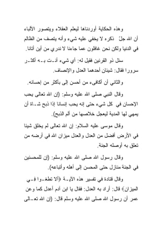 ‫ﻭﻫﺫﻩ ﺍﻟﺤﻜﺎﻴﺔ ﺃﻭﺭﺩﻨﺎﻫﺎ ﻟﻴﻌﻠﻡ ﺍﻟﻌﻘﻼﺀ ﻭﻴﺘﺼﻭﺭ ﺍﻷﹼﺒﺎﺀ‬
   ‫ﻟ‬
‫ﺃﻥ ﺍﷲ ﺠل ﺫﻜﺭﻩ ﻻ ﻴﺨﻔﻲ ﻋﻠﻴﻪ ﺸﻲﺀ ﻭﺃﻨﻪ ﻴﺘﺼﻑ ﻤﻥ ﺍﻟﻅﺎﻟﻡ‬
                                         ‫ّ‬
‫ﻓﻲ ﺍﻟﺩﻨﻴﺎ ﻭﻟﻜﻥ ﻨﺤﻥ ﻏﺎﻓﻠﻭﻥ ﻋﻤﺎ ﺠﺎﺀﻨﺎ ﻻ ﻨﺩﺭﻱ ﻤﻥ ﺃﻴﻥ ﺃﺘﺎﻨﺎ.‬

‫ﺴﺌل ﺫﻭ ﺍﻟﻘﺭﻨﻴﻥ ﻓﻘﻴل ﻟﻪ: ﺃﻱ ﺸﻲﺀ ﺃﻨـﺕ ﺒـﻪ ﺃﻜﺜـﺭ‬
              ‫ﺴﺭﻭﺭﺍ ﻓﻘﺎل: ﺸﻴﺌﺎﻥ ﺃﺤﺩﻫﻤﺎ ﺍﻟﻌﺩل ﻭﺍﻹﻨﺼﺎﻑ.‬
                                                ‫ﹰ‬

 ‫ﻭﺍﻟﺜﺎﻨﻲ ﺃﻥ ﺃﻜﺎﻓﻰﺀ ﻤﻥ ﺃﺤﺴﻥ ﺇﻟﻰ ﺒﺄﻜﺜﺭ ﻤﻥ ﺇﺤﺴﺎﻨﻪ.‬

‫ﻭﻗﺎل ﺍﻟﻨﺒﻲ ﺼﻠﻰ ﺍﷲ ﻋﻠﻴﻪ ﻭﺴﻠﻡ: )ﺇﻥ ﺍﷲ ﺘﻌﺎﻟﻰ ﻴﺤﺏ‬
‫ﺍﻹﺤﺴﺎﻥ ﻓﻲ ﻜل ﺸﻲﺀ ﺤﺘﻰ ﺇﻨﻪ ﻴﺤﺏ ﺇﻨﺴﺎﻨﺎ ﺇﺫﺍ ﺫﺒﺢ ﺸـﺎﺓ ﺃﻥ‬
                ‫ﹰ‬
             ‫ﻴﻤﻬﻲ ﻟﻬﺎ ﺍﻟﻤﺩﻴﺔ ﻟﻴﻌﺠل ﺨﻼﺼﻬﺎ ﻤﻥ ﺃﻟﻡ ﺍﻟﺫﺒﺢ(.‬

‫ﻭﻗﺎل ﻤﻭﺴﻰ ﻋﻠﻴﻪ ﺍﻟﺴﻼﻡ: ﺇﻥ ﺍﷲ ﺘﻌﺎﻟﻰ ﻟﻡ ﻴﺨﻠﻕ ﺸﻴﺌﺎ‬
‫ﹰ‬
‫ﻓﻲ ﺍﻷﺭﺽ ﺃﻓﻀل ﻤﻥ ﺍﻟﻌﺩل ﻭﺍﻟﻌﺩل ﻤﻴﺯﺍﻥ ﺍﷲ ﻓﻲ ﺃﺭﻀﻪ ﻤﻥ‬
                                     ‫ﺘﻌﻠﻕ ﺒﻪ ﺃﻭﺼﻠﻪ ﺍﻟﺠﻨﺔ.‬

‫ﻭﻗﺎل ﺭﺴﻭل ﺍﷲ ﺼﻠﻰ ﺍﷲ ﻋﻠﻴﻪ ﻭﺴﻠﻡ: )ﺇﻥ ﻟﻠﻤﺤﺴﻨﻴﻥ‬
           ‫ﻓﻲ ﺍﻟﺠﻨﺔ ﻤﻨﺎﺯل ﺤﺘﻰ ﺍﻟﻤﺤﺴﻥ ﺇﻟﻰ ﺃﻫﻠﻪ ﻭﺃﺘﺒﺎﻋﻪ(.‬

 ‫ﻭﻗﺎل ﻗﺘﺎﺩﺓ ﻓﻲ ﺘﻔﺴﻴﺭ ﻫﺫﻩ ﺍﻵﻴـﺔ ‪‬ﺃﻻ ﺘ ﹶﻐـ ‪‬ﺍ ِـﻲ‬
   ‫ﻁ ﻭ ﻓ‬
‫ﺍﻟ ِﻴ ‪‬ﺍﻥ‪ ‬ﻗﺎل: ﺃﺭﺍﺩ ﺒﻪ ﺍﻟﻌﺩل: ﻓﻘﺎل ﻴﺎ ﺍﺒﻥ ﺁﺩﻡ ﺃﻋﺩل ﻜﻤﺎ ﻭﻋﻥ‬
                                                  ‫ﻤﺯ ِ‬
‫ﻋﻤﺭ ﺃﻥ ﺭﺴﻭل ﺍﷲ ﺼﻠﻰ ﺍﷲ ﻋﻠﻴﻪ ﻭﺴﻠﻡ ﻗﺎل: )ﺇﻥ ﺍﷲ ﺘﻌـﺎﻟﻰ‬
 