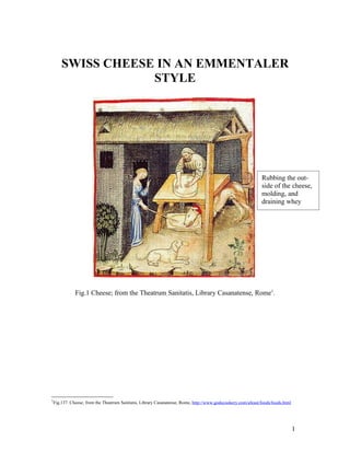 SWISS CHEESE IN AN EMMENTALER
                 STYLE




                                                                                                            Rubbing the out-
                                                                                                            side of the cheese,
                                                                                                            molding, and
                                                                                                            draining whey




            Fig.1 Cheese; from the Theatrum Sanitatis, Library Casanatense, Rome1.




1
 Fig.137. Cheese; from the Theatrum Sanitatis, Library Casanatense, Rome, http://www.godecookery.com/afeast/foods/foods.html




                                                                                                                               1
 