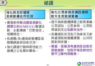 - 20 -
強化與友好國家
氣候變遷合作交流
• 實質參與聯合國氣候變化
綱要公約(UNFCCC)會議活
動，主動遵循「巴黎協定」
相關規定。
• 拓展雙(多)邊氣候變遷區域
聯繫網絡與技術交流。
• 強化調適行動與韌性能力
建構之公私夥伴關係。
結語肆
強化公眾參與及資訊透明
提升全民氣候素養
• 提升氣候變遷課題之教育素養、
公眾認知、公眾參與、公眾取
得資訊及公私夥伴合作。
• 各層級政府及各行為者多元參
與處理氣候變遷課題，以共同
面對與承擔。
• 尊重、促進及考慮其各自對於
弱勢族群、性別平等及跨世代
衡平之權利與義務。
 