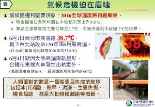- 3 -
氣候危機迫在眉睫壹
氣候變遷和聖嬰現象：2016全球溫度將再創新高。
 聯合國推估全球均溫在本世紀末恐上升4.8℃；
 集結全球國家努力雖可降至2.7℃，尚無法達到不超過 2℃的目標。
6月1日台北市高溫達 38.7℃，
創下台北站設站120年來6月最高溫。
(台北6月最高溫紀錄為2001年的37.8℃)
6月4日疑因天熱高溫鐵軌變形，
台鐵花東線火車發生出軌意外。
(軌道溫度高達63℃ ，超過鐵道所能負荷的60℃)
人類面對的將是一個高溫且失控的地球
包括冰川消融，乾旱、洪澇、生態失衡、
糧食短缺，甚至大批物種滅絕等威脅。
 