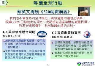 - 5 -
我們也不會在防治全球暖化、氣候變遷的議題上缺席；
根據COP21巴黎協定的規定，定期檢討溫室氣體的減量目標，
與友好國家攜手，共同維護永續的地球。
呼應全球行動
蔡英文總統《520就職演說》
G2 美中領袖聯合聲明
2016 年 3 月 31 日
加快清潔能源創新和部署，使用公
共資源，財務和鼓勵對低碳技術作
出重點轉變。
支持市場機制運作，共同解決國際
航空溫室氣體排放及蒙特婁議定書
管制之氫氟碳化物(HFCs)。
G7 高峰會領袖宣言
2016 年 5 月 26-27 日
正視氣候變遷，承諾消除能源效
率低化石燃料補貼，並鼓勵所有
國家2025年前取消補貼政策。
獎勵對於減排行動的重要，樂見
建立碳市場交易平台。
壹
 