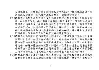 16
有關之預算。中央政府非營業特種基金並應配合行政院組織改造，妥
適辦理基金改隸、業務移撥及基金整併、裁撤檢討事宜。
(五)特種基金應配合政府改造政策及落實責任中心制度需要，合理調整組
織，加速淘汰冗員，擴大業務經營彈性，提升生產力，降低用人成本；
營業基金績效獎金，應依單位績效及員工貢獻程度核給，其適用員額
合理化管理者，並應本績效管理原則，彈性用人，提升經營績效。財
務欠佳或營運發生虧損之營業基金，應積極研謀改善，採取各項開源
節流措施，改善經營及財務狀況，以提升營運績效。
(六)特種基金應落實計畫預算制度，依核定之計畫核實編列預算，凡績效
不彰之計畫及不經濟或無必要之支出，均不得編列預算。非營業特種
基金預算編列範圍應與公務預算明確劃分，符合基金設置目的及基金
用途者，始得於基金編列預算。特別收入及資本計畫基金應審慎推估
可用資金，並妥作中長程資金運用規劃，且應在基金中程可用資金範
圍內，依據設置目的及用途，擬具業務計畫，並配合編列預算。
(七)特種基金固定資產建設改良擴充專案計畫、資金轉投資計畫及其他重
大投資計畫應建立風險管理機制，其預算之編製，應妥作先期規劃，
行
政
院
行
政
院
第
3502次
院
會
會
議
568678DD1CCCCECB
 