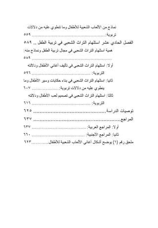 ‫ﻨﻤﺎﺫﺝ ﻤﻥ ﺍﻷﻟﻌﺎﺏ ﺍﻟﺸﻌﺒﻴﺔ ﻟﻸﻁﻔﺎل ﻭﻤﺎ ﺘﻨﻁﻭﻱ ﻋﻠﻴﻪ ﻤﻥ ﺩﻻﻻﺕ‬
‫ﺘﺭﺒﻭﻴﺔ: ................................................... ٩٥٥‬
‫ﺍﻟﻔﺼل ﺍﻟﺤﺎﺩﻱ ﻋﺸﺭ ﺍﺴﺘﻠﻬﺎﻡ ﺍﻟﺘﺭﺍﺙ ﺍﻟﺸﻌﺒﻲ ﻓﻲ ﺘﺭﺒﻴﺔ ﺍﻟﻁﻔل .. ٩٨٥‬
‫ﻫﻤﻴﺔ ﺍﺴﺘﻠﻬﺎﻡ ﺍﻟﺘﺭﺍﺙ ﺍﻟﺸﻌﺒﻲ ﻓﻲ ﻤﺠﺎل ﺘﺭﺒﻴﺔ ﺍﻟﻁﻔل ﻭﻨﻤﺎﺫﺝ ﻤﻨﻪ:‬
‫........................................................ ٩٨٥‬
  ‫ﺃﻭﻻ: ﺍﺴﺘﻠﻬﺎﻡ ﺍﻟﺘﺭﺍﺙ ﺍﻟﺸﻌﺒﻲ ﻓﻲ ﺘﺄﻟﻴﻑ ﺃﻏﺎﻨﻲ ﺍﻷﻁﻔﺎل ﻭﺩﻻﻟﺘﻪ‬
                                                      ‫ﹰ‬
‫ﺍﻟﺘﺭﺒﻭﻴﺔ: ......................................... ٦٩٥‬
‫ﺜﺎﻨ ‪‬ﺎ: ﺍﺴﺘﻠﻬﺎﻡ ﺍﻟﺘﺭﺍﺙ ﺍﻟﺸﻌﺒﻲ ﻓﻲ ﺒﻨﺎﺀ ﺤﻜﺎﻴﺎﺕ ﻭﺴﻴﺭ ﺍﻷﻁﻔﺎل ﻭﻤﺎ‬
                                                       ‫ﻴ‬
‫ﻴﻨﻁﻭﻱ ﻋﻠﻴﻪ ﻤﻥ ﺩﻻﻻﺕ ﺘﺭﺒﻭﻴﺔ:................... ٧٠٦‬
   ‫ﺜﺎﻟ ﹰﺎ: ﺍﺴﺘﻠﻬﺎﻡ ﺍﻟﺘﺭﺍﺙ ﺍﻟﺸﻌﺒﻲ ﻓﻲ ﺘﺼﻤﻴﻡ ﹸﻌﺏ ﺍﻷﻁﻔﺎل ﻭﺩﻻﻟﺘﻪ‬
                   ‫ﻟ‬                                  ‫ﺜ‬
‫ﺍﻟﺘﺭﺒﻭﻴﺔ: ......................................... ٦١٦‬
‫ﺘﻭﺼﻴﺎﺕ ﺍﻟﺩﺭﺍﺴﺔ.............................................. ٥٢٦‬
‫ﺍﻟﻤﺭﺍﺠﻊ.................. ..................................... ٧٣٦‬
‫ﺃﻭﻻ: ﺍﻟﻤﺭﺍﺠﻊ ﺍﻟﻌﺭﺒﻴﺔ: ...................................... ٧٣٦‬
                                                             ‫ﹰ‬
‫ﺜﺎﻨ ‪‬ﺎ: ﺍﻟﻤﺭﺍﺠﻊ ﺍﻷﺠﻨﺒﻴﺔ: ..................................... ٠٦٦‬
                                                             ‫ﻴ‬
‫ﻤﻠﺤﻕ ﺭﻗﻡ )١( ﻴﻭﻀﺢ ﺃﺸﻜﺎل ﺃﻏﺎﻨﻲ ﺍﻷﻟﻌﺎﺏ ﺍﻟﺸﻌﺒﻴﺔ ﻟﻸﻁﻔﺎل............٣٢٦‬
 