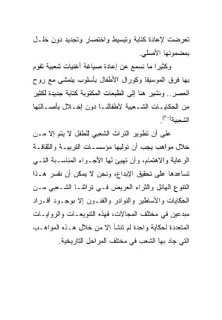 ‫ﺘﻌﺭﻀﺕ ﻹﻋﺎﺩﺓ ﻜﺘﺎﺒﺔ ﻭﺘﺒﺴﻴﻁ ﻭﺍﺨﺘﺼﺎﺭ ﻭﺘﺠﺩﻴﺩ ﺩﻭﻥ ﺨﻠـل‬
                                     ‫ﺒﻤﻀﻤﻭﻨﻬﺎ ﺍﻷﺼﻠﻲ.‬
‫ﻭﻜﺜﻴﺭﺍ ﻤﺎ ﻨﺴﻤﻊ ﻋﻥ ﺇﻋﺎﺩﺓ ﺼﻴﺎﻏﺔ ﺃﻏﻨﻴﺎﺕ ﺸﻌﺒﻴﺔ ﺘﻘﻭﻡ‬
                                          ‫‪‬‬
‫ﺒﻬﺎ ﻓﺭﻕ ﺍﻟﻤﻭﺴﻴﻘﺎ ﻭﻜﻭﺭﺍل ﺍﻷﻁﻔﺎل ﺒﺄﺴﻠﻭﺏ ﻴﺘﻤﺸﻰ ﻤﻊ ﺭﻭﺡ‬
‫ﺍﻟﻌﺼﺭ.. ﻭﻨﺸﻴﺭ ﻫﻨﺎ ﺇﻟﻰ ﺍﻟﻁﺒﻌﺎﺕ ﺍﻟﻤﻜﺘﻭﺒﺔ ﻜﺘﺎﺒﺔ ﺠﺩﻴﺩﺓ ﻟﻜﺜﻴﺭ‬
‫ﻤﻥ ﺍﻟﺤﻜﺎﻴـﺎﺕ ﺍﻟﺸـﻌﺒﻴﺔ ﻷﻁﻔﺎﻟﻨـﺎ ﺩﻭﻥ ﺇﺨـﻼل ﺒﺄﺼـﺎﻟﺘﻬﺎ‬
                                             ‫ﺍﻟﺸﻌﺒﻴﺔ)٠٣(.‬
‫ﻋﻠﻰ ﺃﻥ ﺘﻁﻭﻴﺭ ﺍﻟﺘﺭﺍﺙ ﺍﻟﺸﻌﺒﻲ ﻟﻠﻁﻔل ﻻ ﻴﺘﻡ ﺇﻻ ﻤـﻥ‬
‫ﺨﻼل ﻤﻭﺍﻫﺏ ﻴﺠﺏ ﺃﻥ ﺘﻭﻟﻴﻬﺎ ﻤﺅﺴﺴـﺎﺕ ﺍﻟﺘﺭﺒﻴـﺔ ﻭﺍﻟﺜﻘﺎﻓـﺔ‬
‫ﺍﻟﺭﻋﺎﻴﺔ ﻭﺍﻻﻫﺘﻤﺎﻡ، ﻭﺃﻥ ﺘﻬﻴﺊ ﻟﻬﺎ ﺍﻷﺠـﻭﺍﺀ ﺍﻟﻤﻨﺎﺴـﺒﺔ ﺍﻟﺘـﻲ‬
‫ﺘﺴﺎﻋﺩﻫﺎ ﻋﻠﻰ ﺘﺤﻘﻴﻕ ﺍﻹﺒﺩﺍﻉ، ﻭﻨﺤﻥ ﻻ ﻴﻤﻜﻥ ﺃﻥ ﻨﻔﺴﺭ ﻫـﺫﺍ‬
‫ﺍﻟﺘﻨﻭﻉ ﺍﻟﻬﺎﺌل ﻭﺍﻟﺜﺭﺍﺀ ﺍﻟﻌﺭﻴﺽ ﻓـﻲ ﺘﺭﺍﺜﻨـﺎ ﺍﻟﺸـﻌﺒﻲ ﻤـﻥ‬
‫ﺍﻟﺤﻜﺎﻴﺎﺕ ﻭﺍﻷﺴﺎﻁﻴﺭ ﻭﺍﻟﻨﻭﺍﺩﺭ ﻭﺍﻟﻔﻨـﻭﻥ ﺇﻻ ﺒﻭﺠـﻭﺩ ﺃﻓـﺭﺍﺩ‬
‫ﻤﺒﺩﻋﻴﻥ ﻓﻲ ﻤﺨﺘﻠﻑ ﺍﻟﻤﺠﺎﻻﺕ، ﻓﻬﺫﻩ ﺍﻟﺘﻨﻭﻴﻌـﺎﺕ ﻭﺍﻟﺭﻭﺍﻴـﺎﺕ‬
‫ﺍﻟﻤﺘﻌﺩﺩﺓ ﻟﺤﻜﺎﻴﺔ ﻭﺍﺤﺩﺓ ﻟﻡ ﺘﻨﺸﺄ ﺇﻻ ﻤﻥ ﺨﻼل ﻫـﺫﻩ ﺍﻟﻤﻭﺍﻫـﺏ‬
         ‫ﺍﻟﺘﻲ ﺠﺎﺩ ﺒﻬﺎ ﺍﻟﺸﻌﺏ ﻓﻲ ﻤﺨﺘﻠﻑ ﺍﻟﻤﺭﺍﺤل ﺍﻟﺘﺎﺭﻴﺨﻴﺔ.‬
 