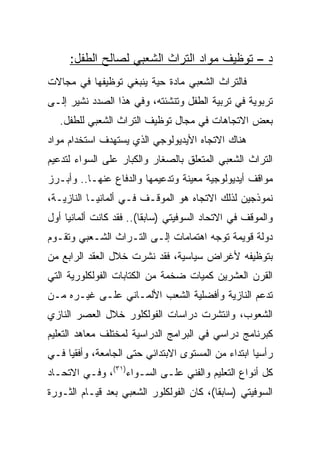 ‫ﺩ – ﺘﻭﻅﻴﻑ ﻤﻭﺍﺩ ﺍﻟﺘﺭﺍﺙ ﺍﻟﺸﻌﺒﻲ ﻟﺼﺎﻟﺢ ﺍﻟﻁﻔل:‬
‫ﻓﺎﻟﺘﺭﺍﺙ ﺍﻟﺸﻌﺒﻲ ﻤﺎﺩﺓ ﺤﻴﺔ ﻴﻨﺒﻐﻲ ﺘﻭﻅﻴﻔﻬﺎ ﻓﻲ ﻤﺠﺎﻻﺕ‬
‫ﺘﺭﺒﻭﻴﺔ ﻓﻲ ﺘﺭﺒﻴﺔ ﺍﻟﻁﻔل ﻭﺘﻨﺸﺌﺘﻪ، ﻭﻓﻲ ﻫﺫﺍ ﺍﻟﺼﺩﺩ ﻨﺸﻴﺭ ﺇﻟـﻰ‬
   ‫ﺒﻌﺽ ﺍﻻﺘﺠﺎﻫﺎﺕ ﻓﻲ ﻤﺠﺎل ﺘﻭﻅﻴﻑ ﺍﻟﺘﺭﺍﺙ ﺍﻟﺸﻌﺒﻲ ﻟﻠﻁﻔل.‬
‫ﻫﻨﺎﻙ ﺍﻻﺘﺠﺎﻩ ﺍﻷﻴﺩﻴﻭﻟﻭﺠﻲ ﺍﻟﺫﻱ ﻴﺴﺘﻬﺩﻑ ﺍﺴﺘﺨﺩﺍﻡ ﻤﻭﺍﺩ‬
‫ﺍﻟﺘﺭﺍﺙ ﺍﻟﺸﻌﺒﻲ ﺍﻟﻤﺘﻌﻠﻕ ﺒﺎﻟﺼﻐﺎﺭ ﻭﺍﻟﻜﺒﺎﺭ ﻋﻠﻰ ﺍﻟﺴﻭﺍﺀ ﻟﺘﺩﻋﻴﻡ‬
‫ﻤﻭﺍﻗﻑ ﺃﻴﺩﻴﻭﻟﻭﺠﻴﺔ ﻤﻌﻴﻨﺔ ﻭﺘﺩﻋﻴﻤﻬﺎ ﻭﺍﻟﺩﻓﺎﻉ ﻋﻨﻬـﺎ.. ﻭﺃﺒـﺭﺯ‬
‫ﻨﻤﻭﺫﺠﻴﻥ ﻟﺫﻟﻙ ﺍﻻﺘﺠﺎﻩ ﻫﻭ ﺍﻟﻤﻭﻗـﻑ ﻓـﻲ ﺃﻟﻤﺎﻨﻴـﺎ ﺍﻟﻨﺎﺯﻴـﺔ،‬
‫ﻭﺍﻟﻤﻭﻗﻑ ﻓﻲ ﺍﻻﺘﺤﺎﺩ ﺍﻟﺴﻭﻓﻴﺘﻲ )ﺴﺎﺒﻘﺎ(.. ﻓﻘﺩ ﻜﺎﻨﺕ ﺃﻟﻤﺎﻨﻴﺎ ﺃﻭل‬
                         ‫ﹰ‬
‫ﺩﻭﻟﺔ ﻗﻭﻴﻤﺔ ﺘﻭﺠﻪ ﺍﻫﺘﻤﺎﻤﺎﺕ ﺇﻟـﻰ ﺍﻟﺘـﺭﺍﺙ ﺍﻟﺸـﻌﺒﻲ ﻭﺘﻘـﻭﻡ‬
‫ﺒﺘﻭﻅﻴﻔﻪ ﻷﻏﺭﺍﺽ ﺴﻴﺎﺴﻴﺔ، ﻓﻘﺩ ﻨﺸﺭﺕ ﺨﻼل ﺍﻟﻌﻘﺩ ﺍﻟﺭﺍﺒﻊ ﻤﻥ‬
‫ﺍﻟﻘﺭﻥ ﺍﻟﻌﺸﺭﻴﻥ ﻜﻤﻴﺎﺕ ﻀﺨﻤﺔ ﻤﻥ ﺍﻟﻜﺘﺎﺒﺎﺕ ﺍﻟﻔﻭﻟﻜﻠﻭﺭﻴﺔ ﺍﻟﺘﻲ‬
‫ﺘﺩﻋﻡ ﺍﻟﻨﺎﺯﻴﺔ ﻭﺃﻓﻀﻠﻴﺔ ﺍﻟﺸﻌﺏ ﺍﻷﻟﻤـﺎﻨﻲ ﻋﻠـﻰ ﻏﻴـﺭﻩ ﻤـﻥ‬
‫ﺍﻟﺸﻌﻭﺏ، ﻭﺍﻨﺘﺸﺭﺕ ﺩﺭﺍﺴﺎﺕ ﺍﻟﻔﻭﻟﻜﻠﻭﺭ ﺨﻼل ﺍﻟﻌﺼﺭ ﺍﻟﻨﺎﺯﻱ‬
‫ﻜﺒﺭﻨﺎﻤﺞ ﺩﺭﺍﺴﻲ ﻓﻲ ﺍﻟﺒﺭﺍﻤﺞ ﺍﻟﺩﺭﺍﺴﻴﺔ ﻟﻤﺨﺘﻠﻑ ﻤﻌﺎﻫﺩ ﺍﻟﺘﻌﻠﻴﻡ‬
‫ﺭﺃﺴﻴﺎ ﺍﺒﺘﺩﺍﺀ ﻤﻥ ﺍﻟﻤﺴﺘﻭﻯ ﺍﻻﺒﺘﺩﺍﺌﻲ ﺤﺘﻰ ﺍﻟﺠﺎﻤﻌﺔ، ﻭﺃﻓﻘﻴﺎ ﻓـﻲ‬
     ‫‪‬‬                                              ‫‪‬‬
‫ﻜل ﺃﻨﻭﺍﻉ ﺍﻟﺘﻌﻠﻴﻡ ﻭﺍﻟﻔﻨﻲ ﻋﻠـﻰ ﺍﻟﺴـﻭﺍﺀ)١٣(، ﻭﻓـﻲ ﺍﻻﺘﺤـﺎﺩ‬
‫ﺍﻟﺴﻭﻓﻴﺘﻲ )ﺴﺎﺒﻘﺎ(، ﻜﺎﻥ ﺍﻟﻔﻭﻟﻜﻠﻭﺭ ﺍﻟﺸﻌﺒﻲ ﺒﻌﺩ ﻗﻴـﺎﻡ ﺍﻟﺜـﻭﺭﺓ‬
                                          ‫ﹰ‬
 