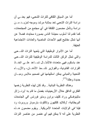 ‫ﺃﻤﺎ ﻋﻥ ﺍﻟﺴﻴﺎﻕ ﺍﻟﺜﻘﺎﻓﻲ ﻟﻠﺘﺭﺍﺙ ﺍﻟﺸﻌﺒﻲ، ﻓﻬﻭ ﻴﻌﻨـﻲ ﺃﻥ‬
‫ﺩﺭﺍﺴﺔ ﺍﻟﺘﺭﺍﺙ ﺍﻟﺸﻌﺒﻲ ﺘﻌﺩ ﺒﻤﺜﺎﺒﺔ ﻤﺭﺸﺩ ﻭﻤﻭﺠﻪ ﻟﻤﺯﻴـﺩ ﻤـﻥ‬
‫ﺩﺭﺍﺴﺔ ﻭﺘﺄﻤل ﻤﻀﻤﻭﻥ ﺍﻟﺜﻘﺎﻓﺔ ﻓﻲ ﺃﻱ ﻤﺠﺘﻤﻊ ﻤﻥ ﺍﻟﻤﺠﺘﻤﻌﺎﺕ،‬
‫ﻜﻤﺎ ﺘﻘﺩﻡ ﻟﻨﺎ ﺃﺴﻠﻭﺏ ﻤﻌﻴﺸﺔ ﺍﻟﻨﺎﺱ ﺒﺼﻭﺭﺓ ﻤﺤﺎﻴﺩﺓ، ﻓﻀﻼ ﻋﻥ‬
‫ﺃﻨﻬﺎ ﺘﻤﺜل ﻤﻔﺎﺘﻴﺢ ﻟﻔﻬﻡ ﺍﻷﺤﺩﺍﺙ ﺍﻟﻤﺎﻀﻴﺔ ﻭﺍﻟﻌﺎﺩﺍﺕ ﺍﻻﺠﺘﻤﺎﻋﻴﺔ‬
                                                  ‫ﺍﻟﻌﺘﻴﻘﺔ.‬
‫ﺃﻤﺎ ﻋﻥ ﺍﻷﺩﻭﺍﺭ ﺍﻟﻭﻅﻴﻔﻴﺔ ﺍﻟﺘﻲ ﻴﻠﻌﺒﻬﺎ ﺍﻟﺘﺭﺍﺙ ﺍﻟﺸـﻌﺒﻲ‬
‫ﻭﺍﻟﺘﻲ ﺘﻤﺜل ﺍﻟﺭﻜﻥ ﺍﻟﺜﺎﻟﺙ ﻟﻠﺩﺭﺍﺴﺔ ﺍﻟﻭﻅﻴﻔﻴﺔ ﻟﻠﺘﺭﺍﺙ ﺍﻟﺸـﻌﺒﻲ‬
‫ﻋﻨﺩ ﺒﺎﺴﻜﻭﻡ ﻓﻬﻲ ﻤﺘﻌﺩﺩﺓ، ﻓﺎﻷﻤﺜـﺎل ﺘﺴـﺎﻋﺩ ﻋﻠـﻰ ﺍﺘﺨـﺎﺫ‬
‫ﺍﻟﻘﺭﺍﺭﺍﺕ ﺍﻟﻘﺎﻨﻭﻨﻴﺔ، ﻭﺍﻟﻔﻭﺍﺯﻴﺭ ﺘﺸـﺤﺫ ﺍﻷﺫﻫـﺎﻥ، ﻭﺍﻷﺯﻴـﺎﺀ‬
‫ﺍﻟﺸﻌﺒﻴﺔ ﻭﺍﻟﻤﺒﺎﻨﻲ ﻴﻤﻜﻥ ﺍﺴﺘﻠﻬﺎﻤﻬﺎ ﻓﻲ ﺘﺼﻤﻴﻡ ﻤﻼﺒﺱ ﻭﻤﺒـﺎﻥ‬
                                         ‫ﺠﺩﻴﺩﺓ ﻭﻫﻜﺫﺍ)٣٣(.‬
‫ﻭﻫﻨﺎﻙ ﺍﻟﻨﻅﺭﻴﺔ ﺍﻟﺒﻨﺎﺌﻴﺔ.. ﻭﻗﺩ ﻜﺎﻥ ﻟﻬﺫﻩ ﺍﻟﻨﻅﺭﻴﺔ ﺯﺨﻤﻬﺎ‬
‫ﺍﻟﻔﻜﺭﻱ ﺍﻟﺩﺍﻓﻕ ﺨﻼل ﺍﻷﺭﺒﻌﻴﻨﻴﺎﺕ ﺒﻔﻀل ﻤﺎ ﻗﺎﻡ ﺒﻪ "ﺒﺭﻨـﺯﻻﻭ‬
‫ﻤﺎﻟﻴﻨﻭﻓﺴﻜﻲ ﻭﺭﺍﺩ ﻜﻠﻴﻑ ﺒﺭﺍﻭﻥ ﻭﻤﺎﻴﺭ ﻓﻭﺭﺘﺱ "ﻓﻲ ﺍﻟﺠﺎﻤﻌﺎﺕ‬
‫ﺍﻟﺒﺭﻴﻁﺎﻨﻴﺔ، "ﻭﻜﻼﻴﺩ ﻜﻠﻜﻬﻭﻥ ﻭﺘﺎﻟﻜﻭﺕ ﺒﺎﺭﺴﻭﻨﺯ ﻭﺭﻭﺒﺭﺕ ﺭﺩ‬
‫ﻓﻴﻠﺩ" ﻓﻲ ﺍﻟﻭﻻﻴﺎﺕ ﺍﻟﻤﺘﺤﺩﺓ ﺍﻷﻤﺭﻴﻜﻴﺔ.. ﻭﻴﻘﻭﻡ ﻤﻀﻤﻭﻥ ﻫـﺫﻩ‬
‫ﺍﻟﻨﻅﺭﻴﺔ ﻋﻠﻰ ﺃﻨﻪ ﻻ ﻴﻤﻜﻥ ﻓﻬﻡ ﺃﻱ ﻋﻨﺼﺭ ﻤﻥ ﻋﻨﺎﺼﺭ ﺍﻟﺘﺭﺍﺙ‬
 