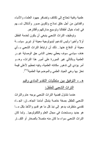 ‫ﻋﻠﻤﻴﺔ ﻭﻓﻨﻴﺔ ﺘﺤﺘﺎﺝ ﺇﻟﻰ ﺘﻜﺎﺘﻑ ﻭﺘﻀﺎﻓﺭ ﺠﻬﻭﺩ ﺍﻟﻌﻠﻤﺎﺀ ﻭﺍﻷﺩﺒﺎﺀ‬
‫ﻭﺍﻟﻔﻨﺎﻨﻴﻥ ﻤﻥ ﺃﺠل ﺨﻠﻕ ﻨﻤﺎﺫﺝ ﻭﺘﻜﻭﻴﻥ ﺼﻭﺭ ﻭﺃﺸﻜﺎل ﺘﺴـﻬﻡ‬
          ‫ﻓﻲ ﺇﻨﻤﺎﺀ ﺨﻴﺎل ﺃﻁﻔﺎﻟﻨﺎ ﻭﺘﻭﺴﻴﻊ ﻤﺩﺍﺭﻜﻬﻡ ﻭﺃﻓﻜﺎﺭﻫﻡ.‬
‫ﻭﺘﻭﻅﻴﻑ ﺍﻟﺘﺭﺍﺙ ﺍﻟﺸﻌﺒﻲ ﻴﻨﺒﻐﻲ ﺃﻥ ﻴﻜﻭﻥ ﻟﺨﺩﻤﺔ ﺍﻟﻁﻔل‬
‫ﺃﻭﻻ ﻭﺃﺨﻴﺭﺍ ﻭﻟﻴﺱ ﻟﺘﺩﻋﻴﻡ ﺃﻴﺩﻴﻭﻟﻭﺠﻴﺔ ﻤﻌﻴﻨﺔ ﺃﻭ ﺘﺒﺭﻴﺭ ﺴﻴﺎﺴـﺔ‬
                                              ‫‪‬‬     ‫ﹰ‬
‫ﻤﻌﻴﻨﺔ ﺃﻭ ﺍﻟﺩﻓﺎﻉ ﻋﻨﻬﺎ.. ﺫﻟﻙ ﺃﻥ ﺍﺭﺘﺒﺎﻁ ﺍﻟﺘﺭﺍﺙ ﺍﻟﺸﻌﺒﻲ ﺒـﺄﻱ‬
‫ﻫﺩﻑ ﺴﻴﺎﺴﻲ ﺴﻭﻑ ﻴﻌﻁﻲ ﺒﻌﺽ ﺍﻟﻨﺎﺱ ﺤﻕ ﺍﻟﻭﺼﺎﻴﺔ ﻏﻴـﺭ‬
‫ﺍﻟﻌﻠﻤﻴﺔ ﻭﺒﺎﻟﺘﺎﻟﻲ ﻏﻴﺭ ﺍﻟﻤﺒﺭﺭﺓ ﻋﻠﻰ ﺃﻤﻭﺭ ﻫﺫﺍ ﺍﻟﺘﺭﺍﺙ، ﻭﻫـﻭ‬
‫ﺃﻤﺭ ﻴﺅﺩﻱ ﺇﻟﻰ ﺘﺩﻫﻭﺭ ﻤﻜﺎﻨﺘﻪ ﺍﻟﻌﻠﻤﻴﺔ، ﻭﻓﻴﻪ ﺘﺤﻁﻴﻡ ﻷﻋﻠﻰ ﻗﻴﻤﺔ‬
      ‫ﻨﻌﺘﺯ ﺒﻬﺎ ﻭﻫﻲ ﺍﻟﺤﻴﺎﺩ ﺍﻟﻌﻠﻤﻲ ﻭﺍﻟﻤﻭﻀﻭﻋﻴﺔ ﺍﻟﻌﻠﻤﻴﺔ)٥٣(.‬

      ‫ﻫـ- ﺍﻟﺘﻭﻓﻴﻕ ﺒﻴﻥ ﻤﺘﻁﻠﺒﺎﺕ ﺍﻟﺘﻘﺩﻡ ﺍﻟﻤﺎﺩﻱ ﻭﻗﻴﻡ‬
                        ‫ﺍﻟﺘﺭﺍﺙ ﺍﻟﺸﻌﺒﻲ ﻟﻠﻁﻔل:‬
‫ﻋﻨﺩﻤﺎ ﻨﺘﻨﺎﻭل ﻗﻀﻴﺔ ﺍﻟﺘﺭﺍﺙ ﺍﻟﺸﻌﺒﻲ ﺒﻭﺠﻪ ﻋﺎﻡ ﻭﺍﻟﺘﺭﺍﺙ‬
‫ﺍﻟﺸﻌﺒﻲ ﻟﻠﻁﻔل ﺒﺼﻔﺔ ﺨﺎﺼﺔ ﻴﺘﻤﺜل ﺃﻤﺎﻤﻨﺎ ﺍﺘﺠﺎﻫـﺎﻥ: ﺍﺘﺠـﺎﻩ‬
‫ﺘﻘﺩﻤﻲ ﻤﺘﻁﺭﻑ ﻴﺩﻋﻭ ﺇﻟﻰ ﻨﺒﺫ ﻜل ﻤﺎ ﻫﻭ ﻗﺩﻴﻡ ﻭﺍﻷﺨﺫ ﺒﻜل ﻤـﺎ‬
‫ﻫﻭ ﺠﺩﻴﺩ ﻭﻤﺴﺘﺤﺩﺙ ﻓﻲ ﻤﺠﺎل ﺍﻟﻌﻠﻡ ﻭﺍﻟﺘﻜﻨﻭﻟﻭﺠﻴﺎ.. ﻭﻟﻤﺎ ﻜﺎﻥ‬
‫ﺍﻟﺘﺭﺍﺙ ﺍﻟﺸﻌﺒﻲ ﺴﻭﺍﺀ ﻤﺎ ﻜﺎﻥ ﻤﻨﻪ ﻤﺘﺼﻼ ﺒﺎﻟﺼﻐﺎﺭ ﺃﻭ ﺍﻟﻜﺒـﺎﺭ‬
                   ‫ﹰ‬
 