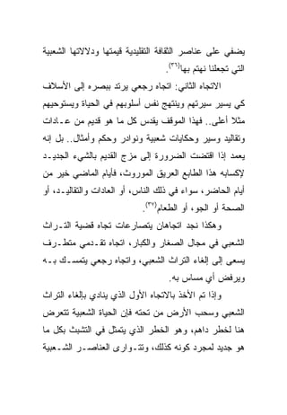 ‫ﻴﻀﻔﻲ ﻋﻠﻰ ﻋﻨﺎﺼﺭ ﺍﻟﺜﻘﺎﻓﺔ ﺍﻟﺘﻘﻠﻴﺩﻴﺔ ﻗﻴﻤﺘﻬﺎ ﻭﺩﻻﻻﺘﻬﺎ ﺍﻟﺸﻌﺒﻴﺔ‬
                                  ‫ﺍﻟﺘﻲ ﺘﺠﻌﻠﻨﺎ ﻨﻬﺘﻡ ﺒﻬﺎ)٦٣(.‬
‫ﺍﻻﺘﺠﺎﻩ ﺍﻟﺜﺎﻨﻲ: ﺍﺘﺠﺎﻩ ﺭﺠﻌﻲ ﻴﺭﺘﺩ ﺒﺒﺼﺭﻩ ﺇﻟﻰ ﺍﻷﺴﻼﻑ‬
‫ﻜﻲ ﻴﺴﻴﺭ ﺴﻴﺭﺘﻬﻡ ﻭﻴﻨﺘﻬﺞ ﻨﻔﺱ ﺃﺴﻠﻭﺒﻬﻡ ﻓﻲ ﺍﻟﺤﻴﺎﺓ ﻭﻴﺴﺘﻭﺤﻴﻬﻡ‬
‫ﻤﺜﻼ ﺃﻋﻠﻰ.. ﻓﻬﺫﺍ ﺍﻟﻤﻭﻗﻑ ﻴﻘﺩﺱ ﻜل ﻤﺎ ﻫﻭ ﻗﺩﻴﻡ ﻤﻥ ﻋـﺎﺩﺍﺕ‬
‫ﻭﺘﻘﺎﻟﻴﺩ ﻭﺴﻴﺭ ﻭﺤﻜﺎﻴﺎﺕ ﺸﻌﺒﻴﺔ ﻭﻨﻭﺍﺩﺭ ﻭﺤﻜﻡ ﻭﺃﻤﺜﺎل.. ﺒل ﺇﻨﻪ‬
‫ﻴﻌﻤﺩ ﺇﺫﺍ ﺍﻗﺘﻀﺕ ﺍﻟﻀﺭﻭﺭﺓ ﺇﻟﻰ ﻤﺯﺝ ﺍﻟﻘﺩﻴﻡ ﺒﺎﻟﺸﻲﺀ ﺍﻟﺠﺩﻴـﺩ‬
‫ﻹﻜﺴﺎﺒﻪ ﻫﺫﺍ ﺍﻟﻁﺎﺒﻊ ﺍﻟﻌﺭﻴﻕ ﺍﻟﻤﻭﺭﻭﺙ، ﻓﺄﻴﺎﻡ ﺍﻟﻤﺎﻀﻲ ﺨﻴﺭ ﻤﻥ‬
‫ﺃﻴﺎﻡ ﺍﻟﺤﺎﻀﺭ، ﺴﻭﺍﺀ ﻓﻲ ﺫﻟﻙ ﺍﻟﻨﺎﺱ، ﺃﻭ ﺍﻟﻌﺎﺩﺍﺕ ﻭﺍﻟﺘﻘﺎﻟﻴـﺩ، ﺃﻭ‬
                            ‫ﺍﻟﺼﺤﺔ ﺃﻭ ﺍﻟﺠﻭ، ﺃﻭ ﺍﻟﻁﻌﺎﻡ)٧٣(.‬
‫ﻭﻫﻜﺫﺍ ﻨﺠﺩ ﺍﺘﺠﺎﻫﺎﻥ ﻴﺘﺼﺎﺭﻋﺎﺕ ﺘﺠﺎﻩ ﻗﻀﻴﺔ ﺍﻟﺘـﺭﺍﺙ‬
‫ﺍﻟﺸﻌﺒﻲ ﻓﻲ ﻤﺠﺎل ﺍﻟﺼﻐﺎﺭ ﻭﺍﻟﻜﺒﺎﺭ، ﺍﺘﺠﺎﻩ ﺘﻘـﺩﻤﻲ ﻤﺘﻁـﺭﻑ‬
‫ﻴﺴﻌﻰ ﺇﻟﻰ ﺇﻟﻐﺎﺀ ﺍﻟﺘﺭﺍﺙ ﺍﻟﺸﻌﺒﻲ، ﻭﺍﺘﺠﺎﻩ ﺭﺠﻌﻲ ﻴﺘﻤﺴـﻙ ﺒـﻪ‬
                                   ‫ﻭﻴﺭﻓﺽ ﺃﻱ ﻤﺴﺎﺱ ﺒﻪ.‬
‫ﻭﺇﺫﺍ ﺘﻡ ﺍﻷﺨﺫ ﺒﺎﻻﺘﺠﺎﻩ ﺍﻷﻭل ﺍﻟﺫﻱ ﻴﻨﺎﺩﻱ ﺒﺈﻟﻐﺎﺀ ﺍﻟﺘﺭﺍﺙ‬
‫ﺍﻟﺸﻌﺒﻲ ﻭﺴﺤﺏ ﺍﻷﺭﺽ ﻤﻥ ﺘﺤﺘﻪ ﻓﺈﻥ ﺍﻟﺤﻴﺎﺓ ﺍﻟﺸﻌﺒﻴﺔ ﺘﺘﻌﺭﺽ‬
‫ﻫﻨﺎ ﻟﺨﻁﺭ ﺩﺍﻫﻡ، ﻭﻫﻭ ﺍﻟﺨﻁﺭ ﺍﻟﺫﻱ ﻴﺘﻤﺜل ﻓﻲ ﺍﻟﺘﺸﺒﺙ ﺒﻜل ﻤﺎ‬
‫ﻫﻭ ﺠﺩﻴﺩ ﻟﻤﺠﺭﺩ ﻜﻭﻨﻪ ﻜﺫﻟﻙ، ﻭﺘﺘـﻭﺍﺭﻯ ﺍﻟﻌﻨﺎﺼـﺭ ﺍﻟﺸـﻌﺒﻴﺔ‬
 