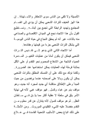 ‫ﺍﻷﺼﻴﻠﺔ ﻭﻻ ﺘﻠﻘﻰ ﻤﻥ ﺍﻟﻨﺎﺱ ﺴﻭﻯ ﺍﻻﺤﺘﻘﺎﺭ ﻭﺍﻻﺴـﺘﻬﺎﻨﺔ.. ﺇﻥ‬
‫ﻫﺫﺍ ﺍﻟﻬﺯ ﺍﻟﻌﻨﻴﻑ ﻟﻠﺘﺭﺍﺙ ﺍﻟﺸﻌﺒﻲ ﻴﻤﻜﻥ ﺃﻥ ﻴﺅﺩﻱ ﺇﻟﻰ ﺍﻨﻘﺴـﺎﻡ‬
‫ﺍﻟﻤﺠﺘﻤﻊ ﻭﺘﻬﺩﻴﺩ ﺍﻟﺭﺍﺒﻁﺔ ﺍﻟﺘﻲ ﺘﺠﻤﻊ ﺒﻴﻥ ﺃﺒﻨﺎﺌـﻪ.. ﻭﻨﺴـﺘﻁﻴﻊ‬
‫ﺍﻟﻘﻭل ﺒﺄﻥ ﻫﺫﺍ ﺍﻻﺘﺠﺎﻩ ﻨﺠﺢ ﻓﻲ ﺍﻟﻤﻴﺩﺍﻥ ﺍﻻﻗﺘﺼﺎﺩﻱ ﻭﺍﻟﺼﻨﺎﻋﻲ‬
‫ﻤﻨﻪ ﺒﺎﻟﺫﺍﺕ، ﻏﻴﺭ ﺃﻨﻪ ﻟﻡ ﻴﺤﻘﻕ ﺍﻟﻨﺠﺎﺡ ﻓﻲ ﺤﻴﺎﺓ ﺍﻟﻨﺎﺱ ﺍﻟﻴﻭﻤﻴـﺔ‬
       ‫ﺍﻟﺘﻲ ﻴﺸﻜل ﺍﻟﺘﺭﺍﺙ ﺍﻟﺸﻌﺒﻲ ﺠﺯﺀﺍ ﻤﻥ ﻗﻴﻤﺘﻬﺎ ﻭﻋﻘﺎﺌﺩﻫﺎ.‬
‫ﺃﻤﺎ ﺍﻻﺘﺠﺎﻩ ﺍﻟﺜﺎﻨﻲ ﺍﻟﺫﻱ ﻴﺩﻋﻭ ﺇﻟـﻰ ﺘﻘـﺩﻴﺱ ﺍﻟﺘـﺭﺍﺙ‬
‫ﺍﻟﺸﻌﺒﻲ ﻓﻴﻤﻜﻥ ﺃﻥ ﻴﻜﻭﻥ ﺃﻤﺎﻨﺎ ﻤﻥ ﻋﻤﻠﻴﺎﺕ ﺍﻟﺘﻐﻴﻴـﺭ ﺍﻟﻤـﺩﻤﺭﺓ‬
                             ‫ﹰ‬
‫ﺍﻟﻌﻤﻴﺎﺀ ﺍﻟﻨﺎﺘﺠﺔ ﻋﻥ ﺍﻻﻨﺩﻓﺎﻉ ﺍﻟﻤﺤﻤﻭﻡ ﻨﺤﻭ ﺍﻟﺘﻘﺩﻡ ﺃﻭ ﻋﻠﻰ ﺍﻷﻗل‬
‫ﺒﻤﺜﺎﺒﺔ ﻓﺭﻤﻠﺔ ﻟﻬﺫﻩ ﺍﻟﻌﻤﻠﻴﺎﺕ ﻴﻤﻜﻥ ﺍﺴﺘﺨﺩﺍﻤﻬﺎ ﻋﻨﺩ ﺍﻟﻀﺭﻭﺭﺓ..‬
‫ﻭﻟﻜﻨﻨﺎ ﻨﺅﻜﺩ ﻤﻊ ﺫﻟﻙ ﻋﻠﻰ ﺃﻥ ﺍﻟﺘﻤﺴﻙ ﺍﻟﻤﻁﻠﻕ ﺒﺎﻟﺘﺭﺍﺙ ﺍﻟﺸﻌﺒﻲ‬
‫ﻴﻤﻜﻥ ﺃﻥ ﻴﻜﻭﻥ ﻭﺒﺎﻻ ﻋﻠﻰ ﺃﺼﺤﺎﺒﻪ ﻋﻨﺩﻤﺎ ﻴﺭﻓﻀﻭﻥ ﻤﻥ ﺤﻴﺙ‬
                               ‫ﹰ‬
‫ﺍﻟﻤﺒﺩﺃ ﻭﻋﻠﻰ ﺍﻹﻁﻼﻕ ﻤﻨﺎﻗﺸﺔ ﺃﻱ ﺠﺩﻴﺩ ﻟﻤﺠﺭﺩ ﺃﻨﻪ ﺠﺩﻴﺩ، ﻭﻫﻭ‬
‫ﻤﻭﻗﻑ ﻴﻨﻡ ﻋﻥ ﻏﺒﺎﺀ ﻭﻜﺴل.. ﻓﻬﻭ ﻤﻭﻗﻑ ﻏﺒﻲ ﻷﻨﻪ ﻓﻲ ﻨﻬﺎﻴﺔ‬
‫ﺍﻷﻤﺭ ﻴﺜﻕ ﻓﻲ ﺴﻠﻁﺔ ﻻ ﻋﻘﻠﻴﺔ ﺃﻜﺜﺭ ﻤﻤﺎ ﻴﺜـﻕ ﻓـﻲ ﺴـﻠﻁﺎﻥ‬
‫ﺍﻟﻌﻘل.. ﺜﻡ ﻫﻭ ﻤﻭﻗﻑ ﻜﺴﻭل ﻷﻨﻪ ﻴﺘﻨﺎﺯل ﻋﻥ ﻗﺩﺭ ﻤﻌﻠﻭﻡ ﻤـﻥ‬
‫ﺍﻟﺘﻘﺩﻡ ﻤﻔﻀﻼ ﻋﻠﻴﻪ ﺍﻟﺸﻲﺀ ﺍﻟﺘﻘﻠﻴﺩﻱ ﺍﻟﻤﻭﺭﻭﺙ.. ﻭﻤﻥ ﺍﻷﻤﺜﻠـﺔ‬
                                          ‫ﹰ‬
‫ﻋﻠﻰ ﺫﻟﻙ ﺍﺘﺒﺎﻉ ﺒﻌﺽ ﺍﻷﺴﺎﻟﻴﺏ ﺍﻟﺸﻌﺒﻴﺔ ﺍﻟﻔﺎﺴﺩﺓ ﻓـﻲ ﻋـﻼﺝ‬
 