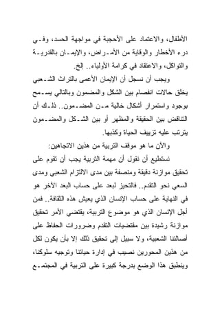 ‫ﺍﻷﻁﻔﺎل، ﻭﺍﻻﻋﺘﻤﺎﺩ ﻋﻠﻰ ﺍﻷﺤﺠﺒﺔ ﻓﻲ ﻤﻭﺍﺠﻬﺔ ﺍﻟﺤﺴﺩ، ﻭﻓـﻲ‬
‫ﺩﺭﺀ ﺍﻷﺨﻁﺎﺭ ﻭﺍﻟﻭﻗﺎﻴﺔ ﻤﻥ ﺍﻷﻤـﺭﺍﺽ، ﻭﺍﻹﻴﻤـﺎﻥ ﺒﺎﻟﻘﺩﺭﻴـﺔ‬
              ‫ﻭﺍﻟﺘﻭﺍﻜل، ﻭﺍﻻﻋﺘﻘﺎﺩ ﻓﻲ ﻜﺭﺍﻤﺔ ﺍﻷﻭﻟﻴﺎﺀ.. ﺇﻟﺦ.‬
‫ﻭﻴﺠﺏ ﺃﻥ ﻨﺴﺠل ﺃﻥ ﺍﻹﻴﻤﺎﻥ ﺍﻷﻋﻤﻰ ﺒﺎﻟﺘﺭﺍﺙ ﺍﻟﺸـﻌﺒﻲ‬
‫ﻴﺨﻠﻕ ﺤﺎﻻﺕ ﺍﻨﻔﺼﺎﻡ ﺒﻴﻥ ﺍﻟﺸﻜل ﻭﺍﻟﻤﻀﻤﻭﻥ ﻭﺒﺎﻟﺘﺎﻟﻲ ﻴﺴـﻤﺢ‬
‫ﺒﻭﺠﻭﺩ ﻭﺍﺴﺘﻤﺭﺍﺭ ﺃﺸﻜﺎل ﺨﺎﻟﻴﺔ ﻤـﻥ ﺍﻟﻤﻀـﻤﻭﻥ.. ﺫﻟـﻙ ﺃﻥ‬
‫ﺍﻟﺘﻨﺎﻗﺽ ﺒﻴﻥ ﺍﻟﺤﻘﻴﻘﺔ ﻭﺍﻟﻤﻅﻬﺭ ﺃﻭ ﺒﻴﻥ ﺍﻟﺸـﻜل ﻭﺍﻟﻤﻀـﻤﻭﻥ‬
                        ‫ﻴﺘﺭﺘﺏ ﻋﻠﻴﻪ ﺘﺯﻴﻴﻑ ﺍﻟﺤﻴﺎﺓ ﻭﻜﺫﺒﻬﺎ.‬
     ‫ﻭﺍﻵﻥ ﻤﺎ ﻫﻭ ﻤﻭﻗﻑ ﺍﻟﺘﺭﺒﻴﺔ ﻤﻥ ﻫﺫﻴﻥ ﺍﻻﺘﺠﺎﻫﻴﻥ:‬
‫ﻨﺴﺘﻁﻴﻊ ﺃﻥ ﻨﻘﻭل ﺃﻥ ﻤﻬﻤﺔ ﺍﻟﺘﺭﺒﻴﺔ ﻴﺠﺏ ﺃﻥ ﺘﻘﻭﻡ ﻋﻠﻰ‬
‫ﺘﺤﻘﻴﻕ ﻤﻭﺍﺯﻨﺔ ﺩﻗﻴﻘﺔ ﻭﻤﻨﺼﻔﺔ ﺒﻴﻥ ﻤﺩﻯ ﺍﻻﻟﺘﺯﺍﻡ ﺍﻟﺸﻌﺒﻲ ﻭﻤﺩﻯ‬
‫ﺍﻟﺴﻌﻲ ﻨﺤﻭ ﺍﻟﺘﻘﺩﻡ.. ﻓﺎﻟﺘﺤﻴﺯ ﻟﺒﻌﺩ ﻋﻠﻰ ﺤﺴﺎﺏ ﺍﻟﺒﻌﺩ ﺍﻵﺨﺭ ﻫﻭ‬
‫ﻓﻲ ﺍﻟﻨﻬﺎﻴﺔ ﻋﻠﻰ ﺤﺴﺎﺏ ﺍﻹﻨﺴﺎﻥ ﺍﻟﺫﻱ ﻴﻌﻴﺵ ﻫﺫﻩ ﺍﻟﺜﻘﺎﻓﺔ.. ﻓﻤﻥ‬
‫ﺃﺠل ﺍﻹﻨﺴﺎﻥ ﺍﻟﺫﻱ ﻫﻭ ﻤﻭﻀﻭﻉ ﺍﻟﺘﺭﺒﻴﺔ، ﻴﻘﺘﻀﻲ ﺍﻷﻤﺭ ﺘﺤﻘﻴﻕ‬
‫ﻤﻭﺍﺯﻨﺔ ﺭﺸﻴﺩﺓ ﺒﻴﻥ ﻤﻘﺘﻀﻴﺎﺕ ﺍﻟﺘﻘﺩﻡ ﻭﻀﺭﻭﺭﺍﺕ ﺍﻟﺤﻔﺎﻅ ﻋﻠﻰ‬
‫ﺃﺼﺎﻟﺘﻨﺎ ﺍﻟﺸﻌﺒﻴﺔ، ﻭﻻ ﺴﺒﻴل ﺇﻟﻰ ﺘﺤﻘﻴﻕ ﺫﻟﻙ ﺇﻻ ﺒﺄﻥ ﻴﻜﻭﻥ ﻟﻜل‬
‫ﻤﻥ ﻫﺫﻴﻥ ﺍﻟﻤﺤﻭﺭﻴﻥ ﻨﺼﻴﺏ ﻓﻲ ﺇﺩﺍﺭﺓ ﺤﻴﺎﺘﻨﺎ ﻭﺘﻭﺠﻴﻪ ﺴﻠﻭﻜﻨﺎ،‬
‫ﻭﻴﻨﻁﺒﻕ ﻫﺫﺍ ﺍﻟﻭﻀﻊ ﺒﺩﺭﺠﺔ ﻜﺒﻴﺭﺓ ﻋﻠﻰ ﺍﻟﺘﺭﺒﻴﺔ ﻓﻲ ﺍﻟﻤﺠﺘﻤـﻊ‬
 