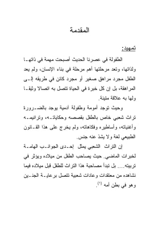 ‫ﺍﻟﻤﻘﺩﻤﺔ‬

                                                 ‫ﺘﻤﻬﻴﺩ:‬
‫ﺍﻟﻁﻔﻭﻟﺔ ﻓﻲ ﻋﺼﺭﻨﺎ ﺍﻟﺤﺩﻴﺙ ﺃﺼﺒﺤﺕ ﻤﻬﻤﺔ ﻓﻲ ﺫﺍﺘﻬـﺎ‬
‫ﻭﻟﺫﺍﺘﻬﺎ، ﻭﺘﻌﺩ ﻤﺭﺤﻠﺘﻬﺎ ﺃﻫﻡ ﻤﺭﺤﻠﺔ ﻓﻲ ﺒﻨﺎﺀ ﺍﻹﻨﺴﺎﻥ، ﻭﻟﻡ ﻴﻌﺩ‬
‫ﺍﻟﻁﻔل ﻤﺠﺭﺩ ﻤﺭﺍﻫﻕ ﺼﻐﻴﺭ ﺃﻭ ﻤﺠﺭﺩ ﻜﺎﺌﻥ ﻓﻲ ﻁﺭﻴﻘﻪ ﺇﻟـﻰ‬
‫ﺍﻟﻤﺭﺍﻫﻘﺔ، ﺒل ﺇﻥ ﻜل ﺨﺒﺭﺓ ﻓﻲ ﺍﻟﺤﻴﺎﺓ ﺘﺘﺼل ﺒﻪ ﺍﺘﺼﺎﻻ ﻭﺜﻴ ﹰـﺎ‬
  ‫ﹰ ﻘ‬
                                      ‫ﻭﻟﻬﺎ ﺒﻪ ﻋﻼﻗﺔ ﻤﺘﻴﻨﺔ.‬
‫ﻭﺤﻴﺙ ﺘﻭﺠﺩ ﺃﻤﻭﻤﺔ ﻭﻁﻔﻭﻟﺔ ﺁﺩﻤﻴﺔ ﻴﻭﺠﺩ ﺒﺎﻟﻀـﺭﻭﺭﺓ‬
‫ﺘﺭﺍﺙ ﺸﻌﺒﻲ ﺨﺎﺹ ﺒﺎﻟﻁﻔل ﺒﻘﺼﺼﻪ ﻭﺤﻜﺎﻴﺎﺘـﻪ، ﻭﺘﺭﺍﻨﻴﻤـﻪ‬
‫ﻭﺃﻏﻨﻴﺎﺘﻪ، ﻭﺃﺴﺎﻁﻴﺭﻩ ﻭﻓﻜﺎﻫﺎﺘﻪ، ﻭﻟﻡ ﻴﺨﺭﺝ ﻋﻠﻰ ﻫﺫﺍ ﺍﻟﻘـﺎﻨﻭﻥ‬
                          ‫ﺍﻟﻁﺒﻴﻌﻲ ﻟﻐﺔ ﻭﻻ ﻴﺸﺫ ﻋﻨﻪ ﺠﻨﺱ.‬
‫ﺇﻥ ﺍﻟﺘﺭﺍﺙ ﺍﻟﺸﻌﺒﻲ ﻴﻤﺜل ﺇﺤـﺩﻯ ﺍﻟﺠﻭﺍﻨـﺏ ﺍﻟﻬﺎﻤـﺔ‬
‫ﻟﺨﺒﺭﺍﺕ ﺍﻟﻤﺎﻀﻲ. ﺤﻴﺙ ﻴﺼﺎﺤﺏ ﺍﻟﻁﻔل ﻤﻥ ﻤﻴﻼﺩﻩ ﻭﻴﺅﺜﺭ ﻓﻲ‬
‫ﺘﺭﺒﻴﺘﻪ.... ﺒل ﺘﺒﺩﺃ ﻤﺼﺎﺤﺒﺔ ﻫﺫﺍ ﺍﻟﺘﺭﺍﺙ ﻟﻠﻁﻔل ﻗﺒل ﻤﻴﻼﺩﻩ ﻓﻴﻤﺎ‬
‫ﻨﺸﺎﻫﺩﻩ ﻤﻥ ﻤﻌﺘﻘﺩﺍﺕ ﻭﻋﺎﺩﺍﺕ ﺸﻌﺒﻴﺔ ﺘﺘﺼل ﺒﺭﻋﺎﻴـﺔ ﺍﻟﺠﻨـﻴﻥ‬
                                    ‫ﻭﻫﻭ ﻓﻲ ﺒﻁﻥ ﺃﻤﻪ )١(.‬
 