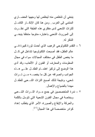 ‫ﻴﻨﺒﻐﻲ ﺃﻥ ﺘﺘﺨﻠﺹ ﻤﻨﻪ ﻟﻴﺨﻠﺹ ﻟﻬﺎ ﻭﺠﻬﻬﺎ ﺍﻟﺤﻀـﺎﺭﻱ‬
‫ﺍﻟﻤﻨﺘﻤﻲ ﺇﻟﻰ ﺍﻟﻐﺭﺏ.. ﻭﻤﻥ ﻫﻨﺎ ﻜﺎﻥ ﺍﻹﻨﻜـﺎﺭ ﺍﻟﻜﺎﻤـل‬
‫ﻟﻠﺘﺭﺍﺙ ﺍﻟﺸﻌﺒﻲ ﻟﺩﻯ ﻤﻔﻜﺭﻱ ﻫﺫﻩ ﺍﻟﻁﺒﻘﺔ ﺍﻟﺘﻲ ﻨﻅـﺭﺕ‬
‫ﺇﻟﻰ ﺍﻟﻤﻭﺭﻭﺙ ﺍﻟﺸﻌﺒﻲ ﺒﺎﻋﺘﺒﺎﺭﻩ ﻤﻨﺘﻭﺠﺎ ﻤﺘﺨﻠﻔﺎ ﻴﻨﺒﻐـﻲ‬
        ‫ﹰ‬      ‫‪‬‬
                                       ‫ﺍﻟﺘﻨﻜﺭ ﻟﻪ.‬
‫٦ – ﺍﻟﺘﻘﺩﻡ ﺍﻟﺘﻜﻨﻭﻟﻭﺠﻲ ﺍﻟﺭﻫﻴﺏ ﺍﻟﺫﻱ ﺃﺤﺩﺙ ﺜﻭﺭﺓ ﻜﺒﻴﺭﺓ ﻓـﻲ‬
‫ﻋﺎﻟﻡ ﺍﻟﻁﻔل، ﻓﻘﺩ ﺃﺼﺒﺤﺕ ﺍﻟﺘﻜﻨﻭﻟﻭﺠﻴﺎ ﺘﺘﺩﺍﺨل ﻓﻲ ﻜـل‬
‫ﻤﺎ ﻴﺨﺹ ﺍﻟﻁﻔل ﻓﻲ ﻤﺨﺘﻠﻑ ﺍﻟﻤﺠﺎﻻﺕ ﺴﻭﺍﺀ ﻓﻲ ﻤﺠﺎل‬
‫ﺍﻟﻤﻌﻠﻭﻤﺎﺕ ﻭﺍﻟﻤﻌﺎﺭﻑ ﺃﻭ ﺍﻟﻔﻨﻭﻥ ﺃﻭ ﺍﻷﻟﻌﺎﺏ، ﻭﻗﺩ ﺃﺩﻯ‬
‫ﻫﺫﺍ ﺍﻟﻭﻀﻊ ﺇﻟﻰ ﺘﺭﻜﻴﺯ ﺍﻫﺘﻤـﺎﻡ ﺍﻟﻁﻔـل ﻋﻠـﻰ ﻫـﺫﻩ‬
‫ﺍﻟﺠﻭﺍﻨﺏ ﻭﺍﻨﺼﺭﺍﻓﻪ ﻋﻥ ﻜل ﻤﺎ ﻴﺨﺼـﻪ ﻤـﻥ ﺘـﺭﺍﺙ‬
‫ﺸﻌﺒﻲ، ﻭﻨﺘﻴﺠﺔ ﻟﺫﻟﻙ ﺃﺼﺒﺢ ﺍﻟﺘﺭﺍﺙ ﺍﻟﺸـﻌﺒﻲ ﻟﻠﻁﻔـل‬
                         ‫ﻤﻬﺩﺩﺍ ﺒﺎﻟﻀﻴﺎﻉ ﻭﺍﻹﻫﻤﺎل.‬
                                           ‫‪‬‬
‫٧ – ﻨﺩﺭﺓ ﺍﻟﻤﺘﺨﺼﺼﻴﻥ ﻓﻲ ﺠﻤﻊ ﻤـﻭﺍﺩ ﺍﻟﺘـﺭﺍﺙ ﺍﻟﺸـﻌﺒﻲ‬
‫ﻭﺒﺨﺎﺼﺔ ﻓﻲ ﻤﺠﺎل ﺍﻟﻔﻨﻭﻥ ﺍﻟﺸﻌﺒﻴﺔ ﺍﻟﺘﻲ ﺘﺘﻭﺴل ﺒﺎﻟﻜﻠﻤﺔ‬
‫ﻭﺍﻟﺤﺭﻜﺔ ﻭﺍﻹﻴﻘﺎﻉ ﻭﺍﻟﺼﻭﺭﺓ، ﺍﻷﻤﺭ ﺍﻟﺫﻱ ﻴﺘﻁﻠﺏ ﺇﻋﺩﺍﺩ‬
               ‫ﻜﻭﺍﺩﺭ ﻤﺘﺨﺼﺼﺔ ﻓﻲ ﻫﺫﺍ ﺍﻟﻤﺠﺎل)١٤(.‬
 