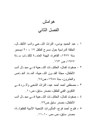 ‫ﻫﻭﺍﻤﺵ‬
                  ‫ﺍﻟﻔﺼل ﺍﻟﺜﺎﻨﻲ‬

‫١ - ﻋﺒﺩ ﺍﻟﺤﻤﻴﺩ ﻴﻭﻨﺱ، ﺍﻟﺘﺭﺍﺙ ﺍﻟﺸـﻌﺒﻲ ﻭﺃﺩﺏ ﺍﻷﻁﻔـﺎل،‬
‫ﺍﻟﺤﻠﻘﺔ ﺍﻟﺩﺭﺍﺴﻴﺔ ﺤﻭل ﻤﺴﺭﺡ ﺍﻟﻁﻔل ٧١ – ٠٢ ﺩﻴﺴﻤﺒﺭ‬
‫ﺴﻨﺔ ٧٧٩١، ﺍﻟﻘﺎﻫﺭﺓ، ﺍﻟﻬﻴﺌﺔ ﺍﻟﻌﺎﻤـﺔ ﻟﻠﻜﺘـﺎﺏ ﺴـﻨﺔ‬
                              ‫٧٧٩١، ﺹ ٣٦١.‬
‫٢ - ﺼﻔﻭﺕ ﻜﻤﺎل، ﺍﻟﺤﻜﺎﻴـﺎﺕ ﺍﻟﺸـﻌﺒﻴﺔ ﻓـﻲ ﻤﺠـﺎل ﺃﺩﺏ‬
‫ﺍﻷﻁﻔﺎل، ﻤﺠﻠﺔ ﺍﻟﻔﻨـﻭﻥ ﺍﻟﺸـﻌﺒﻴﺔ، ﺍﻟﻌـﺩﺩ ﺍﻟﺨـﺎﻤﺱ‬
                  ‫ﻭﺍﻟﻌﺸﺭﻭﻥ، ﺴﻨﺔ ٨٨٩١، ﺹ٨٧.‬
‫٣ – ﻤﺼﻁﻔﻰ ﺃﺤﻤﺩ ﺃﺤﻤﺩ ﻋﻴﺩ، ﺍﻟﺘﺭﺍﺙ ﺍﻟﺸﻌﺒﻲ ﻭﺃﺜـﺭﻩ ﻓـﻲ‬
        ‫ﺍﻟﺘﻜﻭﻴﻥ ﺍﻟﻔﻨﻲ ﻟﻠﻁﻔل، ﻤﺼﺩﺭ ﺴﺎﺒﻕ، ﺹ٠١.‬
‫٤ – ﺼﻔﻭﺕ ﻜﻤﺎل، ﺍﻟﺤﻜﺎﻴـﺎﺕ ﺍﻟﺸـﻌﺒﻴﺔ ﻓـﻲ ﻤﺠـﺎل ﺃﺩﺏ‬
                    ‫ﺍﻷﻁﻔﺎل، ﻤﺼﺩﺭ ﺴﺎﺒﻕ ﺹ٩٧.‬
‫٥ – ﻓﺘﻭﺡ ﺃﺤﻤﺩ ﻓﺭﺝ، ﺍﻟﻤﺄﺜﻭﺭﺍﺕ ﺍﻟﺸﻌﺒﻴﺔ ﺍﻷﺩﺒﻴﺔ ﻟﻠﻁﻔﻭﻟـﺔ،‬
                 ‫ﻤﺼﺩﺭ ﺴﺎﺒﻕ، ﺹ-ﺹ ٠١-١١.‬
 