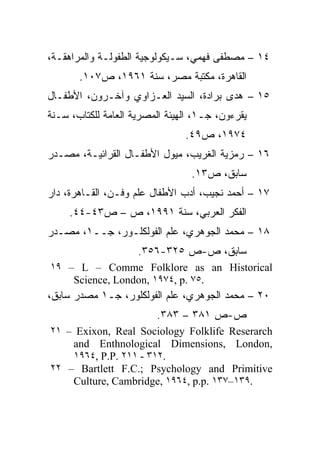 ‫٤١ – ﻤﺼﻁﻔﻰ ﻓﻬﻤﻲ، ﺴـﻴﻜﻭﻟﻭﺠﻴﺔ ﺍﻟﻁﻔﻭﻟـﺔ ﻭﺍﻟﻤﺭﺍﻫﻘـﺔ،‬
       ‫ﺍﻟﻘﺎﻫﺭﺓ، ﻤﻜﺘﺒﺔ ﻤﺼﺭ، ﺴﻨﺔ ١٦٩١، ﺹ٧٠١.‬
‫٥١ – ﻫﺩﻯ ﺒﺭﺍﺩﺓ، ﺍﻟﺴﻴﺩ ﺍﻟﻌـﺯﺍﻭﻱ ﻭﺁﺨـﺭﻭﻥ، ﺍﻷﻁﻔـﺎل‬
‫ﻴﻘﺭﺀﻭﻥ، ﺠـ١، ﺍﻟﻬﻴﺌﺔ ﺍﻟﻤﺼﺭﻴﺔ ﺍﻟﻌﺎﻤﺔ ﻟﻠﻜﺘﺎﺏ، ﺴـﻨﺔ‬
                                ‫٤٧٩١، ﺹ٩٤.‬
‫٦١ – ﺭﻤﺯﻴﺔ ﺍﻟﻐﺭﻴﺏ، ﻤﻴﻭل ﺍﻷﻁﻔـﺎل ﺍﻟﻘﺭﺍﺌﻴـﺔ، ﻤﺼـﺩﺭ‬
                                  ‫ﺴﺎﺒﻕ، ﺹ٣١.‬
‫٧١ – ﺃﺤﻤﺩ ﻨﺠﻴﺏ، ﺃﺩﺏ ﺍﻷﻁﻔﺎل ﻋﻠﻡ ﻭﻓـﻥ، ﺍﻟﻘـﺎﻫﺭﺓ، ﺩﺍﺭ‬
     ‫ﺍﻟﻔﻜﺭ ﺍﻟﻌﺭﺒﻲ، ﺴﻨﺔ ١٩٩١، ﺹ – ﺹ٣٤-٤٤.‬
‫٨١ – ﻤﺤﻤﺩ ﺍﻟﺠﻭﻫﺭﻱ، ﻋﻠﻡ ﺍﻟﻔﻭﻟﻜﻠـﻭﺭ، ﺠــ١، ﻤﺼـﺩﺭ‬
                     ‫ﺴﺎﺒﻕ، ﺹ-ﺹ ٥٢٣-٦٥٣.‬
‫‪١٩ – L – Comme Folklore as an Historical‬‬
    ‫.٥٧ .‪Science, London, ١٩٧٤, p‬‬
‫٠٢ – ﻤﺤﻤﺩ ﺍﻟﺠﻭﻫﺭﻱ، ﻋﻠﻡ ﺍﻟﻔﻭﻟﻜﻠﻭﺭ، ﺠـ١ ﻤﺼﺩﺭ ﺴﺎﺒﻕ،‬
                         ‫ﺹ-ﺹ ١٨٣ – ٣٨٣.‬
‫‪٢١ – Exixon, Real Sociology Folklife Reserarch‬‬
    ‫,‪and Enthnological Dimensions, London‬‬
    ‫.٢١٣ - ١١٢ .‪١٩٦٤, P.P‬‬
‫‪٢٢ – Bartlett F.C.; Psychology and Primitive‬‬
    ‫.٩٣١–٧٣١ .‪Culture, Cambridge, ١٩٦٤, p.p‬‬
 