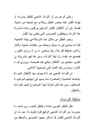 ‫ﻭﻋﻠﻰ ﺍﻟﺭﻏﻡ ﻤﻥ ﺃﻥ ﺍﻟﺘﺭﺍﺙ ﺍﻟﺸﻌﺒﻲ ﻟﻠﻁﻔل ﻴﻤﺎﺭﺴﻪ ﺃﻭ‬
‫ﻴﻘﻭﻟﻪ ﺍﻟﻜﺒﺎﺭ ﻓﺈﻨﻪ ﻴﺨﺹ ﺍﻟﻁﻔل ﻭﻴﺘﻼﺀﻡ ﻤﻊ ﻨﻔﺴﻴﺘﻪ ﻤﻥ ﻨﺎﺤﻴﺔ،‬
‫ﻓﻀﻼ ﻋﻥ ﺃﻥ ﺍﻷﻁﻔﺎل ﺍﻟﻜﺒﺎﺭ ﺍﻟﻭﺍﻋﻴﻥ ﻴﺭﺍﻗﺒﻭﻥ ﺒﺸﺩﺓ ﻤﻤﺎﺭﺴﺔ‬
                                                ‫ﹰ‬
     ‫ﻫﺫﺍ ﺍﻟﺘﺭﺍﺙ ﻭﻴﺤﻔﻅﻭﻥ ﺍﻟﻨﺼﻭﺹ ﺍﻟﺘﻲ ﻴﺘﻐﻨﻰ ﺒﻬﺎ ﺍﻟﻜﺒﺎﺭ.‬
‫ﻭﻴﻨﻤﻭ ﺍﻟﻁﻔل ﻤﻥ ﺨﻼل ﻫﺫﻩ ﺍﻟﻤﺭﺤﻠﺔ ﻓﻲ ﺒﻴﺌﺘﻪ ﺍﻟﺸﻌﺒﻴﺔ،‬
‫ﻓﺈﺫﺍ ﺒﻪ ﻴﺴﺘﻤﻊ ﺇﻟﻰ ﻤﺎ ﻴﺴﻠﻴﻪ ﻭﻴﻤﺘﻌﻪ ﻤﻥ ﺤﻜﺎﻴﺎﺕ ﺸﻌﺒﻴﺔ ﻭﺃﻟﻐﺎﺯ‬
‫ﻭﺃﻏﺎﻥ، ﻓﻴﺤﻔﻅ ﻜل ﻫﺫﺍ، ﻭﻗﺩ ﻴﺴﺘﻐﻨﻲ ﻋـﻥ ﺍﻟـﺭﺍﻭﻯ ﺍﻟﻜﺒﻴـﺭ‬
‫ﻓﻴﺼﺒﺢ ﻫﻭ ﻨﻔﺴﻪ ﺭﺍﻭ ﻟﻬﺫﺍ ﺍﻟﺘﺭﺍﺙ، ﻭﻤﻥ ﻫﻨﺎ ﻓﻬﻭ ﻴﺸﺭﻉ ﻓـﻲ‬
‫ﺘﻜﻭﻴﻥ ﻤﺠﺘﻤﻊ ﻤﻥ ﺍﻷﻁﻔﺎل ﻴﺤﻜﻲ ﻓﻴﻪ ﻗﺼﺼﻪ، ﻭﻴﺭﻭﻱ ﻓﻴـﻪ‬
          ‫ﺃﻟﻐﺎﺯﻩ، ﻭﻴﻤﺎﺭﺱ ﻓﻴﻪ ﺃﻟﻌﺎﺒﻪ ﺍﻟﺘﻲ ﺘﺼﺤﺒﻬﺎ ﺍﻷﻏﺎﻨﻲ.‬
‫ﺇﻥ ﺍﻟﺘﺭﺍﺙ ﺍﻟﺸﻌﺒﻲ ﻫﻭ ﺃﺩﺍﺓ ﻴﻌﺭﻑ ﺒﻬﺎ ﺍﻷﻁﻔﺎل ﺍﻟﺤﻴـﺎﺓ‬
‫ﺒﺄﺒﻌﺎﺩﻫﺎ ﺍﻟﻤﺎﻀﻴﺔ ﻭﺍﻟﺤﺎﻀﺭﺓ ﻤﻤﺎ ﻴﺴﻬﻡ ﻓﻲ ﺘﻬﻴﺌﺘﻬﻡ ﻟﻤﻭﺍﺠﻬـﺔ‬
‫ﺍﻟﻤﺴﺘﻘﺒل، ﻭﻤﻥ ﻫﻨﺎ ﻜﺎﻥ ﺘﻨﺎﻭﻟﻨﺎ ﻟﻬﺫﺍ ﺍﻟﻤﻭﻀﻭﻉ ﺍﻟﻬﺎﻡ ﺒﺎﻟﺩﺭﺍﺴﺔ‬
                                                ‫ﻭﺍﻟﺘﺤﻠﻴل.‬

                                       ‫ﻤﺸﻜﻠﺔ ﺍﻟﺩﺭﺍﺴﺔ:‬
‫ﻅل ﺍﻟﻁﻔل ﺍﻟﻌﺭﺒﻲ ﺒﻌﺎﻤﺔ ﻭﺍﻟﻁﻔل ﺍﻟﻤﺼـﺭﻱ ﺨﺎﺼـﺔ‬
‫ﻤﺤﺭﻭﻤﺎ ﻤﻥ ﺍﻟﺘﺭﺍﺙ ﺍﻟﺸﻌﺒﻲ ﺍﻟﺭﻓﻴﻊ ﻓﺘﺭﺓ ﻁﻭﻴﻠـﺔ، ﺤﻴـﺙ ﺇﻥ‬
                                              ‫‪‬‬
‫ﺍﻟﺘﺭﺍﺙ ﺍﻟﺸﻌﺒﻲ ﻟﻠﻜﺒﺎﺭ ﻗﺩ ﺍﺴﺘﺄﺜﺭ ﺒﺠﻬﻭﺩ ﺍﻟﻤﺩﻭﻨﻴﻥ ﻭﺍﻟﻤﺤﻘﻘـﻴﻥ‬
 