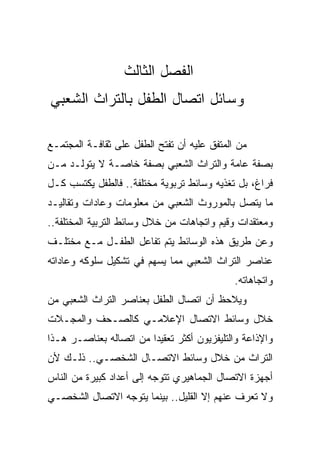 ‫ﺍﻟﻔﺼل ﺍﻟﺜﺎﻟﺙ‬
‫ﻭﺴﺎﺌل ﺍﺘﺼﺎل ﺍﻟﻁﻔل ﺒﺎﻟﺘﺭﺍﺙ ﺍﻟﺸﻌﺒﻲ‬

‫ﻤﻥ ﺍﻟﻤﺘﻔﻕ ﻋﻠﻴﻪ ﺃﻥ ﺘﻔﺘﺢ ﺍﻟﻁﻔل ﻋﻠﻰ ﺜﻘﺎﻓـﺔ ﺍﻟﻤﺠﺘﻤـﻊ‬
‫ﺒﺼﻔﺔ ﻋﺎﻤﺔ ﻭﺍﻟﺘﺭﺍﺙ ﺍﻟﺸﻌﺒﻲ ﺒﺼﻔﺔ ﺨﺎﺼـﺔ ﻻ ﻴﺘﻭﻟـﺩ ﻤـﻥ‬
‫ﻓﺭﺍﻍ، ﺒل ﺘﻐﺫﻴﻪ ﻭﺴﺎﺌﻁ ﺘﺭﺒﻭﻴﺔ ﻤﺨﺘﻠﻔﺔ.. ﻓﺎﻟﻁﻔل ﻴﻜﺘﺴﺏ ﻜـل‬
‫ﻤﺎ ﻴﺘﺼل ﺒﺎﻟﻤﻭﺭﻭﺙ ﺍﻟﺸﻌﺒﻲ ﻤﻥ ﻤﻌﻠﻭﻤﺎﺕ ﻭﻋﺎﺩﺍﺕ ﻭﺘﻘﺎﻟﻴـﺩ‬
‫ﻭﻤﻌﺘﻘﺩﺍﺕ ﻭﻗﻴﻡ ﻭﺍﺘﺠﺎﻫﺎﺕ ﻤﻥ ﺨﻼل ﻭﺴﺎﺌﻁ ﺍﻟﺘﺭﺒﻴﺔ ﺍﻟﻤﺨﺘﻠﻔﺔ..‬
‫ﻭﻋﻥ ﻁﺭﻴﻕ ﻫﺫﻩ ﺍﻟﻭﺴﺎﺌﻁ ﻴﺘﻡ ﺘﻔﺎﻋل ﺍﻟﻁﻔـل ﻤـﻊ ﻤﺨﺘﻠـﻑ‬
‫ﻋﻨﺎﺼﺭ ﺍﻟﺘﺭﺍﺙ ﺍﻟﺸﻌﺒﻲ ﻤﻤﺎ ﻴﺴﻬﻡ ﻓﻲ ﺘﺸﻜﻴل ﺴﻠﻭﻜﻪ ﻭﻋﺎﺩﺍﺘﻪ‬
                                             ‫ﻭﺍﺘﺠﺎﻫﺎﺘﻪ.‬
‫ﻭﻴﻼﺤﻅ ﺃﻥ ﺍﺘﺼﺎل ﺍﻟﻁﻔل ﺒﻌﻨﺎﺼﺭ ﺍﻟﺘﺭﺍﺙ ﺍﻟﺸﻌﺒﻲ ﻤﻥ‬
‫ﺨﻼل ﻭﺴﺎﺌﻁ ﺍﻻﺘﺼﺎل ﺍﻹﻋﻼﻤـﻲ ﻜﺎﻟﺼـﺤﻑ ﻭﺍﻟﻤﺠـﻼﺕ‬
‫ﻭﺍﻹﺫﺍﻋﺔ ﻭﺍﻟﺘﻠﻴﻔﺯﻴﻭﻥ ﺃﻜﺜﺭ ﺘﻌﻘﻴﺩﺍ ﻤﻥ ﺍﺘﺼﺎﻟﻪ ﺒﻌﻨﺎﺼـﺭ ﻫـﺫﺍ‬
                        ‫‪‬‬
‫ﺍﻟﺘﺭﺍﺙ ﻤﻥ ﺨﻼل ﻭﺴﺎﺌﻁ ﺍﻻﺘﺼـﺎل ﺍﻟﺸﺨﺼـﻲ.. ﺫﻟـﻙ ﻷﻥ‬
‫ﺃﺠﻬﺯﺓ ﺍﻻﺘﺼﺎل ﺍﻟﺠﻤﺎﻫﻴﺭﻱ ﺘﺘﻭﺠﻪ ﺇﻟﻰ ﺃﻋﺩﺍﺩ ﻜﺒﻴﺭﺓ ﻤﻥ ﺍﻟﻨﺎﺱ‬
‫ﻭﻻ ﺘﻌﺭﻑ ﻋﻨﻬﻡ ﺇﻻ ﺍﻟﻘﻠﻴل.. ﺒﻴﻨﻤﺎ ﻴﺘﻭﺠﻪ ﺍﻻﺘﺼﺎل ﺍﻟﺸﺨﺼـﻲ‬
 