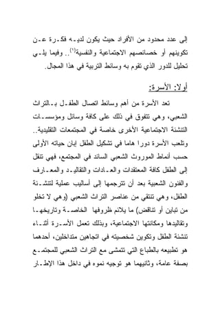 ‫ﺇﻟﻰ ﻋﺩﺩ ﻤﺤﺩﻭﺩ ﻤﻥ ﺍﻷﻓﺭﺍﺩ ﺤﻴﺙ ﻴﻜﻭﻥ ﻟﺩﻴـﻪ ﻓﻜـﺭﺓ ﻋـﻥ‬
‫ﺘﻜﻭﻴﻨﻬﻡ ﺃﻭ ﺨﺼﺎﺌﺼﻬﻡ ﺍﻻﺠﺘﻤﺎﻋﻴﺔ ﻭﺍﻟﻨﻔﺴﻴﺔ)١(.. ﻭﻓﻴﻤﺎ ﻴﻠـﻲ‬
    ‫ﺘﺤﻠﻴل ﻟﻠﺩﻭﺭ ﺍﻟﺫﻱ ﺘﻘﻭﻡ ﺒﻪ ﻭﺴﺎﺌﻁ ﺍﻟﺘﺭﺒﻴﺔ ﻓﻲ ﻫﺫﺍ ﺍﻟﻤﺠﺎل.‬

                                          ‫ﺃﻭﻻ: ﺍﻷﺴﺭﺓ:‬
                                                  ‫ﹰ‬
‫ﺘﻌﺩ ﺍﻷﺴﺭﺓ ﻤﻥ ﺃﻫﻡ ﻭﺴﺎﺌﻁ ﺍﺘﺼﺎل ﺍﻟﻁﻔـل ﺒـﺎﻟﺘﺭﺍﺙ‬
‫ﺍﻟﺸﻌﺒﻲ، ﻭﻫﻲ ﺘﺘﻔﻭﻕ ﻓﻲ ﺫﻟﻙ ﻋﻠﻰ ﻜﺎﻓﺔ ﻭﺴﺎﺌل ﻭﻤﺅﺴﺴـﺎﺕ‬
‫ﺍﻟﺘﻨﺸﺌﺔ ﺍﻻﺠﺘﻤﺎﻋﻴﺔ ﺍﻷﺨﺭﻯ ﺨﺎﺼﺔ ﻓﻲ ﺍﻟﻤﺠﺘﻤﻌﺎﺕ ﺍﻟﺘﻘﻠﻴﺩﻴﺔ..‬
‫ﻭﺘﻠﻌﺏ ﺍﻷﺴﺭﺓ ﺩﻭﺭﺍ ﻫﺎﻤﺎ ﻓﻲ ﺘﺸﻜﻴل ﺍﻟﻁﻔل ﺇﺒﺎﻥ ﺤﻴﺎﺘﻪ ﺍﻷﻭﻟﻰ‬
                                 ‫‪ ‬‬
‫ﺤﺴﺏ ﺃﻨﻤﺎﻁ ﺍﻟﻤﻭﺭﻭﺙ ﺍﻟﺸﻌﺒﻲ ﺍﻟﺴﺎﺌﺩ ﻓﻲ ﺍﻟﻤﺠﺘﻤﻊ، ﻓﻬﻲ ﺘﻨﻘل‬
‫ﺇﻟﻰ ﺍﻟﻁﻔل ﻜﺎﻓﺔ ﺍﻟﻤﻌﺘﻘﺩﺍﺕ ﻭﺍﻟﻌـﺎﺩﺍﺕ ﻭﺍﻟﺘﻘﺎﻟﻴـﺩ ﻭﺍﻟﻤﻌـﺎﺭﻑ‬
‫ﻭﺍﻟﻔﻨﻭﻥ ﺍﻟﺸﻌﺒﻴﺔ ﺒﻌﺩ ﺃﻥ ﺘﺘﺭﺠﻤﻬﺎ ﺇﻟﻰ ﺃﺴﺎﻟﻴﺏ ﻋﻤﻠﻴﺔ ﻟﺘﻨﺸـﺌﺔ‬
‫ﺍﻟﻁﻔل، ﻭﻫﻲ ﺘﻨﺘﻘﻲ ﻤﻥ ﻋﻨﺎﺼﺭ ﺍﻟﺘﺭﺍﺙ ﺍﻟﺸﻌﺒﻲ )ﻭﻫﻲ ﻻ ﺘﺨﻠﻭ‬
‫ﻤﻥ ﺘﺒﺎﻴﻥ ﺃﻭ ﺘﻨﺎﻗﺽ( ﻤﺎ ﻴﻼﺌﻡ ﻅﺭﻭﻓﻬﺎ ﺍﻟﺨﺎﺼـﺔ ﻭﺘﺎﺭﻴﺨﻬـﺎ‬
‫ﻭﺘﻘﺎﻟﻴﺩﻫﺎ ﻭﻤﻜﺎﻨﺘﻬﺎ ﺍﻻﺠﺘﻤﺎﻋﻴﺔ، ﻭﺒﺫﻟﻙ ﺘﻌﻤل ﺍﻷﺴـﺭﺓ ﺃﺜﻨـﺎﺀ‬
‫ﺘﻨﺸﺌﺔ ﺍﻟﻁﻔل ﻭﺘﻜﻭﻴﻥ ﺸﺨﺼﻴﺘﻪ ﻓﻲ ﺍﺘﺠﺎﻫﻴﻥ ﻤﺘﺩﺍﺨﻠﻴﻥ، ﺃﺤﺩﻫﻤﺎ‬
‫ﻫﻭ ﺘﻁﺒﻴﻌﻪ ﺒﺎﻟﻁﺒﺎﻉ ﺍﻟﺘﻲ ﺘﺘﻤﺸﻰ ﻤﻊ ﺍﻟﺘﺭﺍﺙ ﺍﻟﺸﻌﺒﻲ ﻟﻠﻤﺠﺘﻤـﻊ‬
‫ﺒﺼﻔﺔ ﻋﺎﻤﺔ، ﻭﺜﺎﻨﻴﻬﻤﺎ ﻫﻭ ﺘﻭﺠﻴﻪ ﻨﻤﻭﻩ ﻓﻲ ﺩﺍﺨل ﻫﺫﺍ ﺍﻹﻁـﺎﺭ‬
 