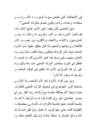 ‫ﻓﻲ ﺍﻻﺘﺠﺎﻫﺎﺕ ﺍﻟﺘﻲ ﺘﺘﻤﺸﻰ ﻤﻊ ﻤﺎ ﺘﺅﻤﻥ ﺒـﻪ ﺍﻷﺴـﺭﺓ ﻤـﻥ‬
   ‫ﻤﻌﺘﻘﺩﺍﺕ ﻭﻋﺎﺩﺍﺕ ﻭﺁﺩﺍﺏ ﻭﻓﻨﻭﻥ ﺘﺘﺼل ﺒﺎﻟﺘﺭﺍﺙ ﺍﻟﺸﻌﺒﻲ)٢(.‬
‫ﻭﻓﻲ ﺍﻟﻤﺎﻀﻲ ﻜﺎﻥ ﻴﻐﻠﺏ ﻋﻠﻰ ﺍﻷﺴﺭ ﻁﺎﺒﻊ ﺍﻻﻤﺘـﺩﺍﺩ،‬
‫ﻓﻘﺩ ﻜﺎﻨﺕ ﺍﻷﺴﺭﺓ ﺘﻀـﻡ ﺍﻷﺏ ﻭﺍﻟﺯﻭﺠـﺔ، ﻭﺍﻷﺒﻨـﺎﺀ ﻏﻴـﺭ‬
‫ﺍﻟﻤﺘﺯﻭﺠﻴﻥ، ﻭﺍﻷﺒﻨﺎﺀ، ﻭﺍﻷﺤﻔﺎﺩ، ﻭﺍﻷﻗﺎﺭﺏ ﻤﻥ ﻋﺼـﺏ ﺍﻷﺏ‬
‫ﻜﺄﺸﻘﺎﺌﻪ ﻭﺯﻭﺠﺎﺘﻬﻡ ﻭﺃﺒﻨﺎﺌﻬﻡ، ﻟﺫﺍ ﻜﺎﻥ ﻴﻁﻠﻕ ﻋﻠﻴﻬﺎ ﺍﺴﻡ ﺍﻷﺴﺭﺓ‬
‫ﺍﻟﻤﻤﺘﺩﺓ ﺤﻴﺙ ﻜﺎﻥ ﺃﻓﺭﺍﺩﻫﺎ ﻴﺸﻜﻠﻭﻥ ﻭﺤﺩﺓ ﺍﻗﺘﺼـﺎﺩﻴﺔ ﻭﻴﺴـﻭﺩ‬
‫ﺍﻟﺘﻌﺎﻭﻥ ﺒﻴﻨﻬﻡ، ﻭﻓﻲ ﻭﺴﻁ ﻫﺫﺍ ﺍﻟﺠﻭ ﺍﻷﺴﺭﻱ ﻜﺎﻨـﺕ ﻓﺭﺼـﺔ‬
‫ﺍﻟﻁﻔل ﻓﻲ ﺍﻟﺘﺯﻭﺩ ﺒﻌﻨﺎﺼﺭ ﺍﻟﺘﺭﺍﺙ ﺍﻟﺸﻌﺒﻲ ﻤﺘﺴـﻌﺔ ﻭﻜﺒﻴـﺭﺓ،‬
‫ﻏﻴﺭ ﺃﻥ ﻫﺫﺍ ﺍﻟﻨﻭﻉ ﻤﻥ ﺍﻷﺴﺭ ﻗﺩ ﺍﺨﺘﻔﻰ ﻓﻲ ﺍﻟﻭﻗﺕ ﺍﻟﺤﺎﻀـﺭ‬
                              ‫ﻭﻟﻡ ﻴﻌﺩ ﻟﻪ ﻭﺠﻭﺩ ﺇﻻ ﻨﺎﺩﺭﺍ.‬
                                ‫‪‬‬
‫ﻭﻤﻥ ﺒﻴﻥ ﺃﻓﺭﺍﺩ ﺍﻷﺴﺭﺓ ﺘﻌﺩ ﺍﻷﻡ ﺍﻟﺸﺨﺼـﻴﺔ ﺍﻷﻭﻟـﻰ‬
‫ﺼﺎﺤﺒﺔ ﺍﻟﺩﻭﺭ ﺍﻟﺠﻭﻫﺭﻱ ﻓﻲ ﺘﻭﺼﻴل ﺍﻟﺘﺭﺍﺙ ﺍﻟﺸﻌﺒﻲ ﻟﻠﻁﻔـل،‬
‫ﺤﻴﺙ ﺘﺭﺘﺒﻁ ﺍﻷﻡ ﺒﻌﻼﻗﺔ ﺨﺎﺼﺔ ﻤﻊ ﺃﻭﻻﺩﻫﺎ ﺭﺒﻤﺎ ﺃﻜﺜﺭ ﻤﻥ ﺃﻱ‬
‫ﻤﺼﺩﺭ ﺍﺠﺘﻤﺎﻋﻲ ﺁﺨﺭ ﻭﺇﻥ ﻜﺎﻨﺕ ﻗﻭﺓ ﻫـﺫﻩ ﺍﻟﺭﺍﺒﻁـﺔ ﺘﺸـﺘﺩ‬
‫ﺒﺎﻟﻨﺴﺒﺔ ﻟﻠﺒﻨﺎﺕ ﻋﻨﻬﺎ ﺒﺎﻟﻨﺴﺒﺔ ﻟﻸﻭﻻﺩ، ﻓـﺎﻷﻡ ﻓـﻲ ﻤﺠﺘﻤﻌﺎﺘﻨـﺎ‬
‫ﺍﻟﺘﻘﻠﻴﺩﻴﺔ ﻜﺎﻨﺕ ﺤﺘﻰ ﻋﻬﺩ ﻗﺭﻴﺏ ﻻ ﺘﻌﻤل، ﻭﻟﻡ ﺘﻜﻥ ﺃﻤﺎﻡ ﺘﻠـﻙ‬
‫ﺍﻷﻡ ﻭﺴﺎﺌل ﺍﺘﺼﺎل ﺃﻭ ﺘﺴﻠﻴﺔ ﻋﺎﻤﺔ، ﻭﻟﻡ ﻴﻜﻥ ﺍﻟﺘﻌﻠﻴﻡ ﻤﻨﺘﺸـﺭﺍ‬
 ‫‪‬‬
 