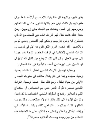 ‫ﺒﻘﺩﺭ ﻜﺒﻴﺭ، ﻭﻨﺘﻴﺠﺔ ﻜل ﻫﺫﺍ ﺒﻘﻴﺕ ﺍﻷﻡ ﻤـﻊ ﺃﻭﻻﺩﻫـﺎ ﻁـﻭﺍل‬
‫ﻁﻔﻭﻟﺘﻬﻡ، ﺒل ﻜﺎﻨﺕ ﺘﺒﻘﻰ ﻤﻊ ﺃﺒﻨﺎﺌﻬﺎ ﺍﻟﺫﻜﻭﺭ ﺤﺘـﻰ ﺍﺸـﺘﻐﺎﻟﻬﻡ‬
‫ﻭﺨﺭﻭﺠﻬﻡ ﺇﻟﻰ ﺍﻟﻌﻤل ﻭﺘﻤﻜﺙ ﻤﻊ ﺍﻟﺒﻨﺎﺕ ﺤﺘﻰ ﺯﻭﺍﺠﻬﻥ، ﻭﻤﻥ‬
‫ﺨﻼل ﺫﻟﻙ ﻜﺎﻨﺕ ﺘﻨﻘل ﻟﻬﻡ ﺍﻟﺘﺭﺍﺙ ﺍﻟﺸـﻌﺒﻲ ﻟﻠﻤﺠﺘﻤـﻊ ﺍﻟـﺫﻱ‬
‫ﻴﻌﻴﺸﻭﻥ ﻓﻴﻪ ﻭﺘﻘﻭﻡ ﺒﺘﺭﺒﻴﺘﻬﻡ ﻭﺘﺤﻜﻲ ﻟﻬﻡ ﺍﻟﻘﺼﺹ ﻭﺘﻐﻨﻲ ﻟﻬـﻡ‬
‫ﻭﺘﻼﻋﺒﻬﻡ.. ﻟﻘﺩ ﺍﻨﺤﺴﺭ ﺍﻟﺩﻭﺭ ﺍﻟﺫﻱ ﺘﻘﻭﻡ ﺒﻪ ﺍﻷﻡ ﻓﻲ ﺘﻭﺼـﻴل‬
‫ﺍﻟﺘﺭﺍﺙ ﺍﻟﺸﻌﺒﻲ ﻷﻁﻔﺎﻟﻬﺎ ﻓﻲ ﺍﻟﻭﻗﺕ ﺍﻟﺤﺎﻀﺭ ﻨﺘﻴﺠﺔ ﺨﺭﻭﺠﻬـﺎ‬
‫ﺇﻟﻰ ﻤﻴﺩﺍﻥ ﺍﻟﻌﻤل، ﻭﺇﻥ ﻜﺎﻥ ﺫﻟﻙ ﻻ ﻴﻤﻨﻊ ﻤﻥ ﺍﻟﻘﻭل ﺃﻨﻪ ﻻ ﻴﺯﺍل‬
   ‫ﻟﻬﺎ ﺍﻟﺴﺒﻕ ﻋﻠﻰ ﻏﻴﺭﻫﺎ ﻤﻥ ﺃﻋﻀﺎﺀ ﺍﻷﺴﺭﺓ ﻓﻲ ﻫﺫﺍ ﺍﻟﻤﺠﺎل.‬
‫ﻭﻋﻤﻠﻴﺔ ﺘﻭﺼﻴل ﺍﻟﺘﺭﺍﺙ ﺍﻟﺸﻌﺒﻲ ﻟﻠﻁﻔل ﻻ ﺘﺘﺤﺩﺩ ﺒﺤﺩﻭﺩ‬
‫ﺯﻤﻨﻴﺔ ﻤﻌﻴﻨﺔ، ﻭﺇﻨﻤﺎ ﻫﻲ ﺘﺘﻡ ﺒﺸﻜل ﻤﻜﺜﻑ ﻓﻲ ﺴﻨﻭﺍﺕ ﺍﻟﻌﻤـﺭ‬
‫ﺍﻷﻭﻟﻰ ﻤﻥ ﺤﻴﺎﺓ ﺍﻟﻁﻔل، ﻭﻤﻊ ﺫﻟﻙ ﺘﻅل ﻋﻤﻠﻴﺔ ﺘﻭﺼﻴل ﺍﻟﺘﺭﺍﺙ‬
‫ﺍﻟﺸﻌﺒﻲ ﻤﺴﺘﻤﺭﺓ ﻁﻭﺍل ﺍﻟﻌﻤﺭ ﺤﺘﻰ ﻴﺘﻡ ﺍﻤﺘﺼﺎﺹ ﺃﻭ ﺍﺴﺘﺩﻤﺎﺝ‬
‫ﺍﻟﻘﻴﻡ ﻭﺍﻟﻤﻌﺎﻴﻴﺭ ﻭﻨﻤﺎﺫﺝ ﺍﻟﺴﻠﻭﻙ ﺍﻟﺸﻌﺒﻲ ﺍﻤﺘﺼﺎ ‪‬ـﺎ ﻜـﺎﻤﻼ،‬
 ‫ﹰ‬       ‫ﺼ‬
‫ﻭﺘﺘﻭﺴل ﺍﻷﺴﺭﺓ ﺇﻟﻰ ﺫﻟﻙ ﺒﺎﻟﻘﺩﻭﺓ ﺃﻭﻻ، ﻭﺒﺎﻟﺘﻌﻭﻴـﺩ ﻭﺍﻟﺘـﺩﺭﻴﺏ‬
                      ‫ﹰ‬
‫ﺍﻟﻤﺘﻜﺭﺭ ﺜﺎﻨﻴﺎ، ﻭﺒﺎﻷﻭﺍﻤﺭ ﻭﺍﻟﻨﻭﺍﻫﻲ ﺜﺎﻟﺜﺎ، ﻭﺒﺈﻨﺸـﺎﺩ ﺍﻷﻏـﺎﻨﻲ‬
                   ‫ﹰ‬                        ‫‪‬‬
‫ﻭﺇﻟﻘﺎﺀ ﺍﻷﻤﺜﺎل ﻭﺍﻟﺤﻜﻡ ﺭﺍﺒﻌﺎ.. ﻤﻊ ﺍﻟﺘﺄﻜﻴﺩ ﻋﻠﻰ ﻤﺎ ﺘﺘﻀﻤﻨﻪ ﻫﺫﻩ‬
          ‫ﺍﻟﻨﻤﺎﺫﺝ ﻤﻥ ﻗﻴﻡ ﺭﻓﻴﻌﺔ ﻭﺼﻔﺎﺕ ﺃﺨﻼﻗﻴﺔ ﻤﺤﻤﻭﺩﺓ)٣(.‬
 