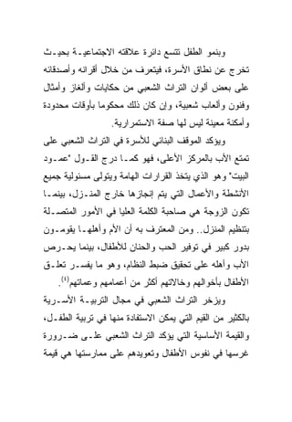 ‫ﻭﺒﻨﻤﻭ ﺍﻟﻁﻔل ﺘﺘﺴﻊ ﺩﺍﺌﺭﺓ ﻋﻼﻗﺘﻪ ﺍﻻﺠﺘﻤﺎﻋﻴـﺔ ﺒﺤﻴـﺙ‬
‫ﺘﺨﺭﺝ ﻋﻥ ﻨﻁﺎﻕ ﺍﻷﺴﺭﺓ، ﻓﻴﺘﻌﺭﻑ ﻤﻥ ﺨﻼل ﺃﻗﺭﺍﻨﻪ ﻭﺃﺼﺩﻗﺎﺌﻪ‬
‫ﻋﻠﻰ ﺒﻌﺽ ﺃﻟﻭﺍﻥ ﺍﻟﺘﺭﺍﺙ ﺍﻟﺸﻌﺒﻲ ﻤﻥ ﺤﻜﺎﻴﺎﺕ ﻭﺃﻟﻐﺎﺯ ﻭﺃﻤﺜﺎل‬
‫ﻭﻓﻨﻭﻥ ﻭﺃﻟﻌﺎﺏ ﺸﻌﺒﻴﺔ، ﻭﺇﻥ ﻜﺎﻥ ﺫﻟﻙ ﻤﺤﻜﻭﻤﺎ ﺒﺄﻭﻗﺎﺕ ﻤﺤﺩﻭﺩﺓ‬
               ‫‪‬‬
                  ‫ﻭﺃﻤﻜﻨﺔ ﻤﻌﻴﻨﺔ ﻟﻴﺱ ﻟﻬﺎ ﺼﻔﺔ ﺍﻻﺴﺘﻤﺭﺍﺭﻴﺔ.‬
‫ﻭﻴﺅﻜﺩ ﺍﻟﻤﻭﻗﻑ ﺍﻟﺒﻨﺎﺌﻲ ﻟﻸﺴﺭﺓ ﻓﻲ ﺍﻟﺘﺭﺍﺙ ﺍﻟﺸﻌﺒﻲ ﻋﻠﻰ‬
‫ﺘﻤﺘﻊ ﺍﻷﺏ ﺒﺎﻟﻤﺭﻜﺯ ﺍﻷﻋﻠﻰ، ﻓﻬﻭ ﻜﻤـﺎ ﺩﺭﺝ ﺍﻟﻘـﻭل "ﻋﻤـﻭﺩ‬
‫ﺍﻟﺒﻴﺕ" ﻭﻫﻭ ﺍﻟﺫﻱ ﻴﺘﺨﺫ ﺍﻟﻘﺭﺍﺭﺍﺕ ﺍﻟﻬﺎﻤﺔ ﻭﻴﺘﻭﻟﻰ ﻤﺴﺌﻭﻟﻴﺔ ﺠﻤﻴﻊ‬
‫ﺍﻷﻨﺸﻁﺔ ﻭﺍﻷﻋﻤﺎل ﺍﻟﺘﻲ ﻴﺘﻡ ﺇﻨﺠﺎﺯﻫﺎ ﺨﺎﺭﺝ ﺍﻟﻤﻨـﺯل، ﺒﻴﻨﻤـﺎ‬
‫ﺘﻜﻭﻥ ﺍﻟﺯﻭﺠﺔ ﻫﻲ ﺼﺎﺤﺒﺔ ﺍﻟﻜﻠﻤﺔ ﺍﻟﻌﻠﻴﺎ ﻓﻲ ﺍﻷﻤﻭﺭ ﺍﻟﻤﺘﺼـﻠﺔ‬
‫ﺒﺘﻨﻅﻴﻡ ﺍﻟﻤﻨﺯل.. ﻭﻤﻥ ﺍﻟﻤﻌﺘﺭﻑ ﺒﻪ ﺃﻥ ﺍﻷﻡ ﻭﺃﻫﻠﻬـﺎ ﻴﻘﻭﻤـﻭﻥ‬
‫ﺒﺩﻭﺭ ﻜﺒﻴﺭ ﻓﻲ ﺘﻭﻓﻴﺭ ﺍﻟﺤﺏ ﻭﺍﻟﺤﻨﺎﻥ ﻟﻸﻁﻔﺎل، ﺒﻴﻨﻤﺎ ﻴﺤـﺭﺹ‬
‫ﺍﻷﺏ ﻭﺃﻫﻠﻪ ﻋﻠﻰ ﺘﺤﻘﻴﻕ ﻀﺒﻁ ﺍﻟﻨﻅﺎﻡ، ﻭﻫﻭ ﻤﺎ ﻴﻔﺴـﺭ ﺘﻌﻠـﻕ‬
    ‫ﺍﻷﻁﻔﺎل ﺒﺄﺨﻭﺍﻟﻬﻡ ﻭﺨﺎﻻﺘﻬﻡ ﺃﻜﺜﺭ ﻤﻥ ﺃﻋﻤﺎﻤﻬﻡ ﻭﻋﻤﺎﺘﻬﻡ)٤(.‬
‫ﻭﻴﺯﺨﺭ ﺍﻟﺘﺭﺍﺙ ﺍﻟﺸﻌﺒﻲ ﻓﻲ ﻤﺠﺎل ﺍﻟﺘﺭﺒﻴـﺔ ﺍﻷﺴـﺭﻴﺔ‬
‫ﺒﺎﻟﻜﺜﻴﺭ ﻤﻥ ﺍﻟﻘﻴﻡ ﺍﻟﺘﻲ ﻴﻤﻜﻥ ﺍﻻﺴﺘﻔﺎﺩﺓ ﻤﻨﻬﺎ ﻓﻲ ﺘﺭﺒﻴﺔ ﺍﻟﻁﻔـل،‬
‫ﻭﺍﻟﻘﻴﻤﺔ ﺍﻷﺴﺎﺴﻴﺔ ﺍﻟﺘﻲ ﻴﺅﻜﺩ ﺍﻟﺘﺭﺍﺙ ﺍﻟﺸﻌﺒﻲ ﻋﻠـﻰ ﻀـﺭﻭﺭﺓ‬
‫ﻏﺭﺴﻬﺎ ﻓﻲ ﻨﻔﻭﺱ ﺍﻷﻁﻔﺎل ﻭﺘﻌﻭﻴﺩﻫﻡ ﻋﻠﻰ ﻤﻤﺎﺭﺴﺘﻬﺎ ﻫﻲ ﻗﻴﻤﺔ‬
 