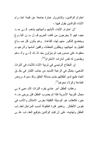 ‫ﺍﺤﺘﺭﺍﻡ ﺍﻟﻭﺍﻟﺩﻴﻥ، ﻭﻟﺸﺎﺒﺭﻭل ﻋﺒﺎﺭﺓ ﺠﺎﻤﻌﺔ ﻋﻥ ﻗﻴﻤﺔ ﺍﺤﺘـﺭﺍﻡ‬
                               ‫ﺍﻷﺒﻨﺎﺀ ﻟﻠﻭﺍﻟﺩﻴﻥ ﻴﻘﻭل ﻓﻴﻬﺎ:-‬
‫"ﺇﻥ ﺍﺤﺘﺭﺍﻡ ﺍﻷﺒﻨﺎﺀ ﻵﺒﺎﺌﻬﻡ ﻭﺃﻤﻬﺎﺘﻬﻡ ﻴﺫﻫﺏ ﺇﻟـﻰ ﺤـﺩ‬
‫ﺒﻌﻴﺩ، ﻓﻬﻡ ﻻ ﻴﺨﺭﺠﻭﻥ ﻤﻥ ﻜﻨﻑ ﺍﻟﺤﺭﻴﻡ ﻗﺒـل ﺴـﻥ ﺍﻟﺒﻠـﻭﻍ‬
‫ﻭﻴﺨﻀﻊ ﺍﻟﺫﻜﻭﺭ ﻤﻨﻬﻡ ﻟﻬﺫﻩ ﺍﻟﻘﺎﻋﺩﺓ.. ﻭﻫﻡ ﻴﺄﺘﻭﻥ ﻜل ﺼـﺒﺎﺡ‬
‫ﻟﺘﻘﺒﻴل ﻴﺩ ﺃﻤﻬﺎﺘﻬﻡ، ﻭﻴﻅﻠﻭﻥ ﻟﻠﺤﻅﺎﺕ ﻭﺍﻗﻔﻴﻥ ﺃﻤﺎﻤﻬﺎ ﻭﺃﺫﺭﻋﻬـﻡ‬
‫ﻤﻌﻘﻭﺩﺓ ﻋﻠﻰ ﺼﺩﻭﺭﻫﻡ، ﺜﻡ ﻴﻨﺯﻟﻭﻥ ﺒﻌﺩ ﺫﻟـﻙ ﺇﻟـﻰ ﻭﺍﻟـﺩﻫﻡ‬
                     ‫ﻭﻴﻘﺩﻤﻭﻥ ﻟﻪ ﻨﻔﺱ ﺃﻤﺎﺭﺍﺕ ﺍﻻﺤﺘﺭﺍﻡ")٥(.‬
‫ﺇﻥ ﺍﻟﻤﻔﺘﺎﺡ ﺍﻟﺭﺌﻴﺴﻲ ﻓﻲ ﺘﺭﺒﻴﺔ ﺍﻵﺒﺎﺀ ﻟﻸﺒﻨﺎﺀ ﻓﻲ ﺍﻟﺘﺭﺍﺙ‬
‫ﺍﻟﺸﻌﺒﻲ، ﻴﺘﻤﺜل ﻓﻲ ﺍﻟﺭﻏﺒﺔ ﺍﻟﺸﺩﻴﺩ ﻤﻥ ﺠﺎﻨﺏ ﺍﻟﻜﺒﺎﺭ ﻓﻲ ﺨﻠـﻕ‬
‫ﺍﺘﺠﺎﻩ ﻁﻴﻊ ﻟﺩﻯ ﺃﻁﻔﺎﻟﻬﻡ ﻴﺘﺴﻡ ﺒﺩﻤﺎﺜﺔ ﺍﻟﺨﻠﻕ ﻭﺘﻘـﺩﻴﻡ ﻓـﺭﻭﺽ‬
                                ‫ﺍﻟﻁﺎﻋﺔ ﻭﺍﻟﻭﻻﺀ ﻨﺤﻭﻫﻡ)٦(.‬
‫ﻭﻋﻘﺎﺏ ﺍﻟﻁﻔل ﺃﻤﺭ ﻋﺎﺩﻱ ﻴﻘﺭﻩ ﺍﻟﺘﺭﺍﺙ ﺍﻟﺸـﻌﺒﻲ ﻓـﻲ‬
‫ﻤﺠﺎل ﺍﻟﺘﺭﺒﻴﺔ ﺍﻷﺴﺭﻴﺔ ﻓﺈﺫﺍ ﻟﻡ ﻴﻀﺭﺏ ﺍﻟﻁﻔل ﻓﻠﻥ ﻴﺭﺠﻰ ﻤﻨـﻪ‬
‫ﺨﻴﺭ، ﻓﺎﻟﻌﻘﺎﺏ ﻫﻭ ﺍﻟﻭﺴﻴﻠﺔ ﺍﻟﻜﻔﻴﻠﺔ ﺒﻐﺭﺱ ﺍﻻﻤﺘﺜﺎل ﻭﺍﻷﺩﺏ ﻓﻲ‬
‫ﻨﻔﻭﺱ ﺍﻷﻁﻔﺎل.. ﻭﺘﻌﺘﺒﺭ ﻓﺘﺭﺓ ﺍﻟﻁﻔﻭﻟﺔ ﺃﻨﺴﺏ ﺍﻟﻤﺭﺍﺤل ﻟﻌﻘـﺎﺏ‬
‫ﺍﻟﻁﻔل ﻭﺘﻬﺫﻴﺒﻪ، ﻋﻠﻰ ﺃﻥ ﻗﻴﺎﻡ ﺍﻟﻭﺍﻟﺩﻴﻥ ﺒﺘﻭﻗﻴﻊ ﺍﻟﻌﻘـﺎﺏ ﻋﻠـﻰ‬
 