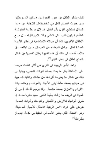 ‫ﻜﻴﻑ ﻴﺘﻤﻜﻥ ﺍﻟﻁﻔل ﻤﻥ ﻋﺒﻭﺭ ﺍﻟﻔﺠﻭﺓ ﺒﻴﻥ ﻫـﺎﺘﻴﻥ ﺍﻟﻤـﺭﺤﻠﺘﻴﻥ‬
‫ﺩﻭﻥ ﺤﺩﻭﺙ ﺍﻨﻔﺼﺎﻡ ﻜﺎﻤل ﻓﻲ ﺸﺨﺼﻴﺘﻪ؟.. ﻟﻺﺠﺎﺒﺔ ﻋﻥ ﻫـﺫﺍ‬
‫ﺍﻟﺴﺅﺍل ﻨﺴﺘﻁﻴﻊ ﺍﻟﻘﻭل ﺒﺄﻥ ﺍﻟﻁﻔل ﺨـﻼل ﻤﺭﺤﻠـﺔ ﺍﻟﻁﻔﻭﻟـﺔ‬
‫ﺍﻟﻤﺘﺄﺨﺭﺓ ﻴﻜﻭﻥ ﻗﺎﺩﺭﺍ ﻋﻠﻰ ﺍﻟﻤﺸﻲ ﻭﺍﻟﻜـﻼﻡ ﻭﺍﻟﺘﻭﺍﺼـل ﻤـﻊ‬
                                 ‫‪‬‬
‫ﺍﻷﻁﻔﺎل ﺍﻵﺨﺭﻴﻥ، ﻜﻤﺎ ﺃﻥ ﺤﺭﻜﺘﻪ ﺍﻻﺠﺘﻤﺎﻋﻴﺔ ﻓﻲ ﺇﻁﺎﺭ ﺍﻷﺴﺭﺓ‬
‫ﺍﻟﻤﻤﺘﺩﺓ ﺘﻤﺜل ﻋﻭﺍﻤل ﺘﻌﻭﻀﻪ ﻋﻥ ﺍﻟﺤﺭﻤﺎﻥ ﻤـﻥ ﺍﻻﻟﺘﺼـﺎﻕ‬
‫ﺒﺎﻷﻡ، ﺃﻀﻑ ﺇﻟﻰ ﺫﻟﻙ ﺃﻥ ﻫﺫﻩ ﺍﻟﻔﺠﻭﺓ ﻴﻤﻜﻥ ﺘﺨﻁﻴﻬﺎ ﻤﻥ ﺨﻼل‬
                          ‫ﺍﻨﺩﻤﺎﺝ ﺍﻟﻁﻔل ﻓﻲ ﻋﻤل ﺍﻟﻜﺒﺎﺭ)٧(.‬
‫ﻭﺘﻌﺩ ﺍﻷﺴﺭ ﺍﻟﺭﻴﻔﻴﺔ ﻓﻲ ﺍﻟﻘﺭﻯ ﻫﻲ ﺃﻜﺜﺭ ﺍﻟﻔﺌﺎﺕ ﺤﺭﺼﺎ‬
 ‫‪‬‬
‫ﻋﻠﻰ ﺍﻻﺤﺘﻔﺎﻅ ﺒﻜل ﻤﺎ ﻴﻤﺕ ﺒﺼﻠﺔ ﻟﻠﺘﺭﺍﺙ ﺍﻟﺸﻌﺒﻲ، ﻭﻴﺘﺠﻠـﻰ‬
‫ﺫﻟﻙ ﻤﻥ ﺨﻼل ﻤﺎ ﻴﻤﺎﺭﺴﻪ ﺃﻓﺭﺍﺩﻫﺎ ﻤﻥ ﻋﺎﺩﺍﺕ ﻭﺘﻘﺎﻟﻴﺩ ﺸـﻌﺒﻴﺔ‬
‫ﻓﻲ ﺤﻴﺎﺘﻬﻡ ﺒﺼﻔﺔ ﻋﺎﻤﺔ ﻭﻓﻲ ﺍﻷﻋﻴﺎﺩ ﻭﺍﻟﻤﻭﺍﺴـﻡ ﻭﻤﻨﺎﺴـﺒﺎﺕ‬
‫ﺍﻷﻓﺭﺍﺡ ﻭﺍﻷﺤﺯﺍﻥ ﺒﺼﻔﺔ ﺨﺎﺼﺔ.. ﻭﻗﺩ ﻴﺭﺠﻊ ﺫﻟـﻙ ﺇﻟـﻰ ﺃﻥ‬
‫ﺍﻟﺤﻴﺎﺓ ﻓﻲ ﺍﻟﺭﻴﻑ ﻤﺎ ﺯﺍﻟﺕ ﺒﻁﻴﺌﺔ ﺍﻟﺘﻐﻴﺭ ﻨﺴﺒﻴﺎ ﺤﺫﺭﺓ ﻤﻨـﻪ ﺇﺫﺍ‬
               ‫‪‬‬
‫ﻁﺭﻕ ﺃﺒﻭﺍﺒﻬﺎ، ﻓﺎﻷﺭﺽ ﻭﺍﻷﺸﺠﺎﺭ ﻭﺍﻟﻨﺒـﺕ ﻭﺃﺩﻭﺍﺕ ﺍﻟﻌﻤـل‬
‫ﺘﻔﺭﺽ ﻋﻠﻰ ﺃﻓﺭﺍﺩ ﺍﻷﺴﺭ ﺍﻟﺭﻴﻔﻴﺔ ﺍﻻﻤﺘﺜﺎل ﻟﻸﺠﻴﺎل ﺍﻟﺴـﺎﺒﻘﺔ،‬
‫ﻭﻫﻭ ﺍﻻﻤﺘﺜﺎل ﺍﻟﺫﻱ ﻴﻌﺘﺒﺭ ﺍﻷﺴـﺎﺱ ﺍﻟﺤﻘﻴﻘـﻲ ﻟﻜـل ﺇﻴﻤـﺎﻥ‬
                                              ‫ﺒﺎﻟﺘﺭﺍﺙ)٨(.‬
 