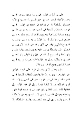 ‫ﻋﻠﻰ ﺃﻥ ﺃﺴﻠﻭﺏ ﺍﻷﺴﺭﺓ ﻓﻲ ﺘﺭﺒﻴﺔ ﺃﺒﻨﺎﺌﻬﺎ ﻴﺘﻌﺭﺽ ﻓـﻲ‬
‫ﺒﻌﺽ ﺍﻷﺤﻴﺎﻥ ﻟﺒﻌﺽ ﺍﻟﺼﻭﺭ ﻏﻴﺭ ﺍﻟﺴـﻭﻴﺔ، ﻓﻨﻤـﻭﺫﺝ ﺍﻷﺏ‬
‫ﺍﻟﻤﺴﺘﺄﺜﺭ ﺒﺎﻟﺴﻠﻁﺔ ﻤﺎ ﺯﺍل ﻴﺘﻭﺍﺠﺩ ﻓﻲ ﺍﻟﻌﺩﻴﺩ ﻤﻥ ﺍﻷﺴـﺭ ﻓـﻲ‬
‫ﺍﻟﺭﻴﻑ ﻭﺍﻟﻤﻨﺎﻁﻕ ﺍﻟﺸﻌﺒﻴﺔ ﻓﻲ ﺍﻟﻤﺩﻥ، ﺤﻴـﺙ ﻴﺤـﺭﺹ ﻋﻠـﻰ‬
‫ﻭﺠﻭﺩ ﻤﺴﺎﻓﺔ ﺍﺠﺘﻤﺎﻋﻴﺔ ﺒﻴﻨﻪ ﻭﺒﻴﻥ ﺃﻓﺭﺍﺩ ﺃﺴـﺭﺘﻪ ﺘﻤﻜﻨـﻪ ﻤـﻥ‬
‫ﺍﻟﺘﺤﻜﻡ ﻓﻴﻬﻡ، ﻭﻻ ﺸﻙ ﺃﻥ ﻫﺫﺍ ﺍﻷﺴﻠﻭﺏ ﻴﻌـﺩ ﻤـﻥ ﺭﻭﺍﺴـﺏ‬
‫ﺍﻟﻤﺠﺘﻤﻊ ﺍﻟﻘﺒﻠﻲ ﻭﺍﻹﻗﻁﺎﻋﻲ ﺍﻟﺫﻱ ﻴﺅﻜﺩ ﻋﻠﻰ ﺍﻟﺨﻁ ﺍﻷﺒﻭﻱ.. ﺇﻥ‬
‫ﺍﺴﺘﺌﺜﺎﺭ ﺍﻷﺏ ﺒﺎﻟﺴﻠﻁﺔ ﻴﺘﺭﺘﺏ ﻋﻠﻴﻪ ﺘﻜﻭﻴﻥ ﺸﺨﺼـﻴﺎﺕ ﺘﺘﺴـﻡ‬
‫ﺒﺎﻻﺴﺘﻜﺎﻨﺔ ﻭﺍﻟﺨﻀﻭﻉ ﺃﻭ ﺍﻟﺘﺤﻜﻡ ﻭﺍﻷﻭﺘﻭﻗﺭﺍﻁﻴﺔ.. ﻭﻻ ﺸﻙ ﺃﻥ‬
‫ﺍﻟﻀﺭﻭﺭﺓ ﺘﺘﻁﻠﺏ ﺘﻌﺩﻴل ﻫﺫﻩ ﺍﻻﺘﺠﺎﻫﺎﺕ ﺒﺤﻴـﺙ ﺘﺴـﻭﺩ ﻗـﻴﻡ‬
                        ‫ﺍﻟﻤﺸﺎﺭﻜﺔ ﺒﻴﻥ ﺠﻤﻴﻊ ﺃﻓﺭﺍﺩ ﺍﻷﺴﺭﺓ)٩(.‬
‫ﻭﺘﻘﻭﻡ ﺒﻌﺽ ﺍﻷﺴﺭ ﺒﺘﻔﺼﻴل ﺍﻟﻭﻟﺩ ﻋﻠﻰ ﺍﻟﺒﻨﺕ ﻭﺍﻷﻜﺒﺭ‬
‫ﻋﻠﻰ ﺍﻷﺼﻐﺭ.. ﻭﻴﺯﺩﺍﺩ ﻫﺫﺍ ﺍﻻﺘﺠﺎﻩ ﺒﻴﻥ ﺍﻟﻁﺒﻘﺎﺕ ﺍﻟﺸﻌﺒﻴﺔ ﻓـﻲ‬
‫ﺍﻟﻤﺩﻥ، ﻜﻤﺎ ﻴﺯﺩﺍﺩ ﻓﻲ ﺃﺴﺭ ﺍﻟﺭﻴﻑ ﻋﻨﻬﺎ ﻓﻲ ﺍﻟﻤﺩﻥ.. ﻭﻻ ﺸـﻙ‬
‫ﺃﻥ ﻭﺭﺍﺀ ﺫﻟﻙ ﺃﺼﻭﻻ ﺜﻘﺎﻓﻴﺔ ﻗﺩﻴﻤﺔ، ﻭﻴﻘل ﺃﺜﺭ ﻫﺫﻩ ﺍﻷﺼـﻭل‬
                                  ‫ﹰ‬
‫ﺍﻟﺜﻘﺎﻓﻴﺔ ﻜﻠﻤﺎ ﺯﺍﺩﺕ ﺜﻘﺎﻓﺔ ﻭﺘﻌﻠﻴﻡ ﺍﻷﺴﺭﺓ.. ﺇﻥ ﺘﺤﺩﻴﺩ ﻗﻴﻤﺔ ﺍﻟﻔﺭﺩ‬
‫ﻭﻤﻜﺎﻨﺘﻪ ﺒﻌﻭﺍﻤل ﻜﺎﻟﺴﻥ ﻭﺍﻟﺠﻨﺱ ﻻ ﺒﻤﺎ ﻴﺴﻬﻡ ﺒﻪ ﻤﻥ ﻨﺸﺎﻁﺎﺕ‬
‫ﺃﻭ ﻤﺴﺌﻭﻟﻴﺎﺕ، ﻴﺅﺩﻱ ﺇﻟﻰ ﺒﻨﺎﺀ ﺸﺨﺼﻴﺎﺕ ﺠﺎﻤﺩﺓ ﻭﻤﺘﺴﻠﻁﺔ، ﻭﻻ‬
 