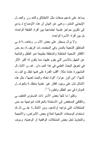 ‫ﻴﺴﺎﻋﺩ ﻋﻠﻰ ﺘﺩﻋﻴﻡ ﺼﻔﺎﺕ ﻤﺜل ﺍﻻﻨﻁﻼﻕ ﻭﺍﻟﺘﺤـﺭﺭ ﻭﺍﻟﻌﻤـل‬
‫ﺍﻹﻴﺠﺎﺒﻲ ﺍﻟﻤﺜﻤﺭ، ﻭﻏﻨﻲ ﻋﻥ ﺍﻟﺒﻴﺎﻥ ﺃﻥ ﻫﺫﻩ ﺍﻷﻭﻀﺎﻉ ﺘـﺅﺩﻱ‬
‫ﺇﻟﻰ ﺘﻜﻭﻴﻥ ﺤﻭﺍﺠﺯ ﻨﻔﺴﻴﺔ ﺍﺠﺘﻤﺎﻋﻴﺔ ﺒﻴﻥ ﺃﻓﺭﺍﺩ ﺍﻟﻁﺒﻘﺔ ﺍﻟﻭﺍﺤﺩﺓ،‬
                               ‫ﺒل ﺒﻴﻥ ﺃﻓﺭﺍﺩ ﺍﻷﺴﺭﺓ ﺍﻟﻭﺍﺤﺩﺓ.‬
‫ﻭﻻ ﻴﺯﺍل ﻴﺴﻴﻁﺭ ﻋﻠﻰ ﺒﻌﺽ ﺍﻷﺴـﺭ ﻭﺨﺎﺼـﺔ ﻓـﻲ‬
‫ﺍﻟﻤﻨﺎﻁﻕ ﺍﻟﺸﻌﺒﻴﺔ ﺒﺎﻟﻤﺩﻥ ﻭﻓﻲ ﺍﻟﻤﺠﺘﻤﻌـﺎﺕ ﺍﻟﺭﻴﻔﻴـﺔ، ﺒﻌـﺽ‬
‫ﺍﻷﻓﻜﺎﺭ ﺍﻟﺸﻌﺒﻴﺔ ﺍﻟﺨﺎﻁﺌﺔ ﻭﺍﻟﻤﺘﻌﻠﻘﺔ ﺒﻁﺒﻴﻌﺔ ﻨﻤﻭ ﺍﻟﻁﻔل ﻭﺍﻟﻨﺎﺘﺠﺔ‬
‫ﻋﻥ ﺍﻟﺠﻬل ﺒﺎﻷﺴﺱ ﺍﻟﺘﻲ ﻴﻘﻭﻡ ﻋﻠﻴﻬﺎ، ﻤﻤﺎ ﻴﻜﻭﻥ ﻟﻪ ﺃﻜﺒﺭ ﺍﻷﺜﺭ‬
‫ﻓﻲ ﺘﻌﻭﻴﻕ ﺍﻟﺒﺤﺙ ﺍﻟﻌﻠﻤﻲ ﻓﻲ ﻫﺫﺍ ﺍﻟﻤﻴـﺩﺍﻥ.. ﻓﻤـﻥ ﺍﻷﻤﺜـﺎل‬
‫ﺍﻟﻤﺸﻬﻭﺭﺓ ﻋﻨﺩﻨﺎ ﻤﺜﻼ: "ﺍﻗﻠﺏ ﺍﻟﻘﺩﺭﺓ ﻋﻠﻰ ﻓﻤﻬﺎ ﺘﻁﻠـﻊ ﺍﻟﺒﻨـﺕ‬
‫ﻷﻤﻬﺎ"، "ﺍﺒﻥ ﺍﻟﻭﺯ ﻋﻭﺍﻡ"، "ﺍﻟﻭﺍﺩ ﻟﺨﺎﻟﻪ ﻭﺍﻟﺒﻨﺕ ﻟﻌﻤﻬﺎ"، ﻤﺜل ﻫﺫﻩ‬
‫ﺍﻷﻤﺜﺎل ﺘﺩل ﻋﻠﻰ ﻭﺠﻭﺩ ﺃﻓﻜﺎﺭ ﻏﻴﺭ ﻋﻠﻤﻴﺔ ﻤﺘﻌﻠﻘـﺔ ﺒﺎﻟﻌﻭﺍﻤـل‬
                         ‫ﺍﻟﻤﺅﺜﺭﺓ ﻓﻲ ﻨﻤﻭ ﺍﻟﻁﻔل ﻭﺘﻁﻭﺭﻩ)٠١(.‬
‫ﻭﻜﺜﻴﺭﺍ ﻤﺎ ﺘﻠﺠﺄ ﺒﻌﺽ ﺍﻷﺴﺭ ﺫﺍﺕ ﺍﻟﻤﺴﺘﻭﻯ ﺍﻟﺘﻌﻠﻴﻤـﻲ‬
                                        ‫‪‬‬
‫ﻭﺍﻟﺜﻘﺎﻓﻲ ﺍﻟﻤﻨﺨﻔﺽ ﺇﻟﻰ ﺍﻻﺴﺘﻌﺎﻨﺔ ﺒﺎﻟﺨﺭﺍﻓﺎﺕ ﻟﻤﻭﺍﺠﻬﺔ ﺒﻌـﺽ‬
‫ﺍﻟﻤﺸﻜﻼﺕ ﺍﻟﺘﻲ ﺘﻭﺍﺠﻪ ﺃﻭﻻﺩﻫﻡ، ﻭﻤﻥ ﺍﻷﻤﺜﻠـﺔ ﻋﻠـﻰ ﺫﻟـﻙ‬
‫ﺍﺴﺘﺨﺩﺍﻡ ﺍﻟﻭﺼﻔﺎﺕ ﺍﻟﺸﻌﺒﻴﺔ ﻟﻌﻼﺝ ﺒﻌﺽ ﺍﻷﻤﺭﺍﺽ، ﻭﺍﻷﺤﺠﺒﺔ‬
‫ﻭﺍﻟﺘﻌﺎﻭﻴﺫ ﻟﺤل ﺒﻌﺽ ﺍﻟﻤﺸﻜﻼﺕ ﺍﻟﻭﺍﻗﻌﻴﺔ ﺃﻭ ﺍﻟﻭﻫﻤﻴﺔ، ﻭﺴﻭﻑ‬
 