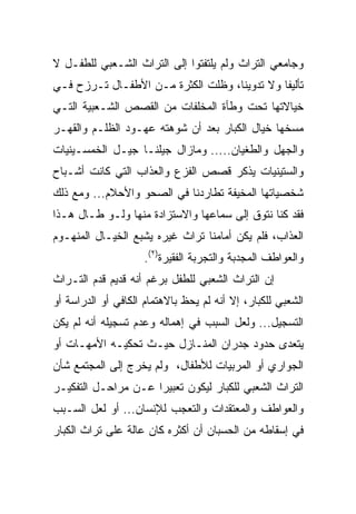 ‫ﻭﺠﺎﻤﻌﻲ ﺍﻟﺘﺭﺍﺙ ﻭﻟﻡ ﻴﻠﺘﻔﺘﻭﺍ ﺇﻟﻰ ﺍﻟﺘﺭﺍﺙ ﺍﻟﺸـﻌﺒﻲ ﻟﻠﻁﻔـل ﻻ‬
‫ﺘﺄﻟﻴﻔﺎ ﻭﻻ ﺘﺩﻭﻴﻨﺎ، ﻭﻅﻠﺕ ﺍﻟﻜﺜﺭﺓ ﻤـﻥ ﺍﻷﻁﻔـﺎل ﺘـﺭﺯﺡ ﻓـﻲ‬
                                    ‫ﹰ‬         ‫ﹰ‬
‫ﺨﻴﺎﻻﺘﻬﺎ ﺘﺤﺕ ﻭﻁﺄﺓ ﺍﻟﻤﺨﻠﻔﺎﺕ ﻤﻥ ﺍﻟﻘﺼﺹ ﺍﻟﺸـﻌﺒﻴﺔ ﺍﻟﺘـﻲ‬
‫ﻤﺴﺨﻬﺎ ﺨﻴﺎل ﺍﻟﻜﺒﺎﺭ ﺒﻌﺩ ﺃﻥ ﺸﻭﻫﺘﻪ ﻋﻬـﻭﺩ ﺍﻟﻅﻠـﻡ ﻭﺍﻟﻘﻬـﺭ‬
‫ﻭﺍﻟﺠﻬل ﻭﺍﻟﻁﻐﻴﺎﻥ..... ﻭﻤﺎﺯﺍل ﺠﻴﻠﻨـﺎ ﺠﻴـل ﺍﻟﺨﻤﺴـﻴﻨﻴﺎﺕ‬
‫ﻭﺍﻟﺴﺘﻴﻨﻴﺎﺕ ﻴﺫﻜﺭ ﻗﺼﺹ ﺍﻟﻔﺯﻉ ﻭﺍﻟﻌﺫﺍﺏ ﺍﻟﺘﻲ ﻜﺎﻨﺕ ﺃﺸـﺒﺎﺡ‬
‫ﺸﺨﺼﻴﺎﺘﻬﺎ ﺍﻟﻤﺨﻴﻔﺔ ﺘﻁﺎﺭﺩﻨﺎ ﻓﻲ ﺍﻟﺼﺤﻭ ﻭﺍﻷﺤﻼﻡ... ﻭﻤﻊ ﺫﻟﻙ‬
‫ﻓﻘﺩ ﻜﻨﺎ ﻨﺘﻭﻕ ﺇﻟﻰ ﺴﻤﺎﻋﻬﺎ ﻭﺍﻻﺴﺘﺯﺍﺩﺓ ﻤﻨﻬﺎ ﻭﻟـﻭ ﻁـﺎل ﻫـﺫﺍ‬
‫ﺍﻟﻌﺫﺍﺏ، ﻓﻠﻡ ﻴﻜﻥ ﺃﻤﺎﻤﻨﺎ ﺘﺭﺍﺙ ﻏﻴﺭﻩ ﻴﺸﺒﻊ ﺍﻟﺨﻴـﺎل ﺍﻟﻤﻨﻬـﻭﻡ‬
                     ‫ﻭﺍﻟﻌﻭﺍﻁﻑ ﺍﻟﻤﺠﺩﺒﺔ ﻭﺍﻟﺘﺠﺭﺒﺔ ﺍﻟﻔﻘﻴﺭﺓ)٢(.‬
‫ﺇﻥ ﺍﻟﺘﺭﺍﺙ ﺍﻟﺸﻌﺒﻲ ﻟﻠﻁﻔل ﺒﺭﻏﻡ ﺃﻨﻪ ﻗﺩﻴﻡ ﻗﺩﻡ ﺍﻟﺘـﺭﺍﺙ‬
‫ﺍﻟﺸﻌﺒﻲ ﻟﻠﻜﺒﺎﺭ، ﺇﻻ ﺃﻨﻪ ﻟﻡ ﻴﺤﻅ ﺒﺎﻻﻫﺘﻤﺎﻡ ﺍﻟﻜﺎﻓﻲ ﺃﻭ ﺍﻟﺩﺭﺍﺴﺔ ﺃﻭ‬
‫ﺍﻟﺘﺴﺠﻴل... ﻭﻟﻌل ﺍﻟﺴﺒﺏ ﻓﻲ ﺇﻫﻤﺎﻟﻪ ﻭﻋﺩﻡ ﺘﺴﺠﻴﻠﻪ ﺃﻨﻪ ﻟﻡ ﻴﻜﻥ‬
‫ﻴﺘﻌﺩﻯ ﺤﺩﻭﺩ ﺠﺩﺭﺍﻥ ﺍﻟﻤﻨـﺎﺯل ﺤﻴـﺙ ﺘﺤﻜﻴـﻪ ﺍﻷﻤﻬـﺎﺕ ﺃﻭ‬
‫ﺍﻟﺠﻭﺍﺭﻱ ﺃﻭ ﺍﻟﻤﺭﺒﻴﺎﺕ ﻟﻸﻁﻔﺎل، ﻭﻟﻡ ﻴﺨﺭﺝ ﺇﻟﻰ ﺍﻟﻤﺠﺘﻤﻊ ﺸﺄﻥ‬
‫ﺍﻟﺘﺭﺍﺙ ﺍﻟﺸﻌﺒﻲ ﻟﻠﻜﺒﺎﺭ ﻟﻴﻜﻭﻥ ﺘﻌﺒﻴﺭﺍ ﻋـﻥ ﻤﺭﺍﺤـل ﺍﻟﺘﻔﻜﻴـﺭ‬
                     ‫‪‬‬
‫ﻭﺍﻟﻌﻭﺍﻁﻑ ﻭﺍﻟﻤﻌﺘﻘﺩﺍﺕ ﻭﺍﻟﺘﻌﺠﺏ ﻟﻺﻨﺴﺎﻥ... ﺃﻭ ﻟﻌل ﺍﻟﺴـﺒﺏ‬
‫ﻓﻲ ﺇﺴﻘﺎﻁﻪ ﻤﻥ ﺍﻟﺤﺴﺒﺎﻥ ﺃﻥ ﺃﻜﺜﺭﻩ ﻜﺎﻥ ﻋﺎﻟﺔ ﻋﻠﻰ ﺘﺭﺍﺙ ﺍﻟﻜﺒﺎﺭ‬
 