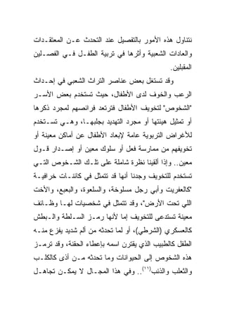 ‫ﻨﺘﻨﺎﻭل ﻫﺫﻩ ﺍﻷﻤﻭﺭ ﺒﺎﻟﺘﻔﺼﻴل ﻋﻨﺩ ﺍﻟﺘﺤﺩﺙ ﻋـﻥ ﺍﻟﻤﻌﺘﻘـﺩﺍﺕ‬
‫ﻭﺍﻟﻌﺎﺩﺍﺕ ﺍﻟﺸﻌﺒﻴﺔ ﻭﺃﺜﺭﻫﺎ ﻓﻲ ﺘﺭﺒﻴﺔ ﺍﻟﻁﻔـل ﻓـﻲ ﺍﻟﻔﺼـﻠﻴﻥ‬
                                              ‫ﺍﻟﻤﻘﺒﻠﻴﻥ.‬
‫ﻭﻗﺩ ﺘﺴﺘﻐل ﺒﻌﺽ ﻋﻨﺎﺼﺭ ﺍﻟﺘﺭﺍﺙ ﺍﻟﺸﻌﺒﻲ ﻓﻲ ﺇﺤـﺩﺍﺙ‬
‫ﺍﻟﺭﻋﺏ ﻭﺍﻟﺨﻭﻑ ﻟﺩﻯ ﺍﻷﻁﻔﺎل، ﺤﻴﺙ ﺘﺴﺘﺨﺩﻡ ﺒﻌﺽ ﺍﻷﺴـﺭ‬
‫"ﺍﻟﺸﺨﻭﺹ" ﻟﺘﺨﻭﻴﻑ ﺍﻷﻁﻔﺎل ﻓﺘﺭﺘﻌﺩ ﻓﺭﺍﺌﺼﻬﻡ ﻟﻤﺠﺭﺩ ﺫﻜﺭﻫﺎ‬
‫ﺃﻭ ﺘﻤﺜﻴل ﻫﻴﺌﺘﻬﺎ ﺃﻭ ﻤﺠﺭﺩ ﺍﻟﺘﻬﺩﻴﺩ ﺒﺠﻠﺒﻬـﺎ، ﻭﻫـﻲ ﺘﺴـﺘﺨﺩﻡ‬
‫ﻟﻸﻏﺭﺍﺽ ﺍﻟﺘﺭﺒﻭﻴﺔ ﻋﺎﻤﺔ ﻹﺒﻌﺎﺩ ﺍﻷﻁﻔﺎل ﻋﻥ ﺃﻤﺎﻜﻥ ﻤﻌﻴﻨﺔ ﺃﻭ‬
‫ﺘﺨﻭﻴﻔﻬﻡ ﻤﻥ ﻤﻤﺎﺭﺴﺔ ﻓﻌل ﺃﻭ ﺴﻠﻭﻙ ﻤﻌﻴﻥ ﺃﻭ ﺇﺼـﺩﺍﺭ ﻗـﻭل‬
‫ﻤﻌﻴﻥ.. ﻭﺇﺫﺍ ﺃﻟﻘﻴﻨﺎ ﻨﻅﺭﺓ ﺸﺎﻤﻠﺔ ﻋﻠﻰ ﺘﻠـﻙ ﺍﻟﺸـﺨﻭﺹ ﺍﻟﺘـﻲ‬
‫ﺘﺴﺘﺨﺩﻡ ﻟﻠﺘﺨﻭﻴﻑ ﻭﺠﺩﻨﺎ ﺃﻨﻬﺎ ﻗﺩ ﺘﺘﻤﺜل ﻓﻲ ﻜﺎﺌﻨـﺎﺕ ﺨﺭﺍﻓﻴـﺔ‬
‫"ﻜﺎﻟﻌﻔﺭﻴﺕ ﻭﺃﺒﻲ ﺭﺠل ﻤﺴﻠﻭﺨﺔ، ﻭﺍﻟﺴﻠﻌﻭﺓ، ﻭﺍﻟﺒﻌﺒﻊ، ﻭﺍﻷﺨﺕ‬
‫ﺍﻟﻠﻲ ﺘﺤﺕ ﺍﻷﺭﺽ"، ﻭﻗﺩ ﺘﺘﻤﺜل ﻓﻲ ﺸﺨﺼﻴﺎﺕ ﻟﻬـﺎ ﻭﻅـﺎﺌﻑ‬
‫ﻤﻌﻴﻨﺔ ﺘﺴﺘﺩﻋﻰ ﻟﻠﺘﺨﻭﻴﻑ ﺇﻤﺎ ﻷﻨﻬﺎ ﺭﻤـﺯ ﺍﻟﺴـﻠﻁﺔ ﻭﺍﻟـﺒﻁﺵ‬
‫ﻜﺎﻟﻌﺴﻜﺭﻱ )ﺍﻟﺸﺭﻁﻲ(، ﺃﻭ ﻟﻤﺎ ﺘﺤﺩﺜﻪ ﻤﻥ ﺃﻟﻡ ﺸﺩﻴﺩ ﻴﻔﺯﻉ ﻤﻨـﻪ‬
‫ﺍﻟﻁﻔل ﻜﺎﻟﻁﺒﻴﺏ ﺍﻟﺫﻱ ﻴﻘﺘﺭﻥ ﺍﺴﻤﻪ ﺒﺈﻋﻁﺎﺀ ﺍﻟﺤﻘﻨﺔ، ﻭﻗﺩ ﺘﺭﻤـﺯ‬
‫ﻫﺫﻩ ﺍﻟﺸﺨﻭﺹ ﺇﻟﻰ ﺍﻟﺤﻴﻭﺍﻨﺎﺕ ﻭﻤﺎ ﺘﺤﺩﺜﻪ ﻤـﻥ ﺃﺫﻯ ﻜﺎﻟﻜﻠـﺏ‬
‫ﻭﺍﻟﺜﻌﻠﺏ ﻭﺍﻟﺫﺌﺏ)١١(.. ﻭﻓﻲ ﻫﺫﺍ ﺍﻟﻤﺠـﺎل ﻻ ﻴﻤﻜـﻥ ﺘﺠﺎﻫـل‬
 