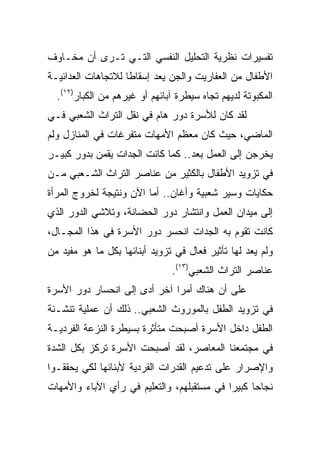 ‫ﺘﻔﺴﻴﺭﺍﺕ ﻨﻅﺭﻴﺔ ﺍﻟﺘﺤﻠﻴل ﺍﻟﻨﻔﺴﻲ ﺍﻟﺘـﻲ ﺘـﺭﻯ ﺃﻥ ﻤﺨـﺎﻭﻑ‬
‫ﺍﻷﻁﻔﺎل ﻤﻥ ﺍﻟﻌﻔﺎﺭﻴﺕ ﻭﺍﻟﺠﻥ ﻴﻌﺩ ﺇﺴﻘﺎﻁﺎ ﻟﻼﺘﺠﺎﻫﺎﺕ ﺍﻟﻌﺩﺍﺌﻴـﺔ‬
                    ‫ﹰ‬
  ‫ﺍﻟﻤﻜﺒﻭﺘﺔ ﻟﺩﻴﻬﻡ ﺘﺠﺎﻩ ﺴﻴﻁﺭﺓ ﺁﺒﺎﺌﻬﻡ ﺃﻭ ﻏﻴﺭﻫﻡ ﻤﻥ ﺍﻟﻜﺒﺎﺭ)٢١(.‬
‫ﻟﻘﺩ ﻜﺎﻥ ﻟﻸﺴﺭﺓ ﺩﻭﺭ ﻫﺎﻡ ﻓﻲ ﻨﻘل ﺍﻟﺘﺭﺍﺙ ﺍﻟﺸﻌﺒﻲ ﻓـﻲ‬
‫ﺍﻟﻤﺎﻀﻲ، ﺤﻴﺙ ﻜﺎﻥ ﻤﻌﻅﻡ ﺍﻷﻤﻬﺎﺕ ﻤﺘﻔﺭﻏﺎﺕ ﻓﻲ ﺍﻟﻤﻨﺎﺯل ﻭﻟﻡ‬
‫ﻴﺨﺭﺠﻥ ﺇﻟﻰ ﺍﻟﻌﻤل ﺒﻌﺩ.. ﻜﻤﺎ ﻜﺎﻨﺕ ﺍﻟﺠﺩﺍﺕ ﻴﻘﻤﻥ ﺒﺩﻭﺭ ﻜﺒﻴـﺭ‬
‫ﻓﻲ ﺘﺯﻭﻴﺩ ﺍﻷﻁﻔﺎل ﺒﺎﻟﻜﺜﻴﺭ ﻤﻥ ﻋﻨﺎﺼﺭ ﺍﻟﺘﺭﺍﺙ ﺍﻟﺸـﻌﺒﻲ ﻤـﻥ‬
‫ﺤﻜﺎﻴﺎﺕ ﻭﺴﻴﺭ ﺸﻌﺒﻴﺔ ﻭﺃﻏﺎﻥ.. ﺃﻤﺎ ﺍﻵﻥ ﻭﻨﺘﻴﺠﺔ ﻟﺨﺭﻭﺝ ﺍﻟﻤﺭﺃﺓ‬
‫ﺇﻟﻰ ﻤﻴﺩﺍﻥ ﺍﻟﻌﻤل ﻭﺍﻨﺘﺸﺎﺭ ﺩﻭﺭ ﺍﻟﺤﻀﺎﻨﺔ، ﻭﺘﻼﺸﻲ ﺍﻟﺩﻭﺭ ﺍﻟﺫﻱ‬
‫ﻜﺎﻨﺕ ﺘﻘﻭﻡ ﺒﻪ ﺍﻟﺠﺩﺍﺕ ﺍﻨﺤﺴﺭ ﺩﻭﺭ ﺍﻷﺴﺭﺓ ﻓﻲ ﻫﺫﺍ ﺍﻟﻤﺠـﺎل،‬
‫ﻭﻟﻡ ﻴﻌﺩ ﻟﻬﺎ ﺘﺄﺜﻴﺭ ﻓﻌﺎل ﻓﻲ ﺘﺯﻭﻴﺩ ﺃﺒﻨﺎﺌﻬﺎ ﺒﻜل ﻤﺎ ﻫﻭ ﻤﻔﻴﺩ ﻤﻥ‬
                               ‫ﻋﻨﺎﺼﺭ ﺍﻟﺘﺭﺍﺙ ﺍﻟﺸﻌﺒﻲ)٣١(.‬
‫ﻋﻠﻰ ﺃﻥ ﻫﻨﺎﻙ ﺃﻤﺭﺍ ﺁﺨﺭ ﺃﺩﻯ ﺇﻟﻰ ﺍﻨﺤﺴﺎﺭ ﺩﻭﺭ ﺍﻷﺴﺭﺓ‬
‫ﻓﻲ ﺘﺯﻭﻴﺩ ﺍﻟﻁﻔل ﺒﺎﻟﻤﻭﺭﻭﺙ ﺍﻟﺸﻌﺒﻲ.. ﺫﻟﻙ ﺃﻥ ﻋﻤﻠﻴﺔ ﺘﻨﺸـﺌﺔ‬
‫ﺍﻟﻁﻔل ﺩﺍﺨل ﺍﻷﺴﺭﺓ ﺃﺼﺒﺤﺕ ﻤﺘﺄﺜﺭﺓ ﺒﺴﻴﻁﺭﺓ ﺍﻟﻨﺯﻋﺔ ﺍﻟﻔﺭﺩﻴـﺔ‬
‫ﻓﻲ ﻤﺠﺘﻤﻌﻨﺎ ﺍﻟﻤﻌﺎﺼﺭ، ﻟﻘﺩ ﺃﺼﺒﺤﺕ ﺍﻷﺴﺭﺓ ﺘﺭﻜﺯ ﺒﻜل ﺍﻟﺸﺩﺓ‬
‫ﻭﺍﻹﺼﺭﺍﺭ ﻋﻠﻰ ﺘﺩﻋﻴﻡ ﺍﻟﻘﺩﺭﺍﺕ ﺍﻟﻔﺭﺩﻴﺔ ﻷﺒﻨﺎﺌﻬﺎ ﻟﻜﻲ ﻴﺤﻘﻘـﻭﺍ‬
‫ﻨﺠﺎﺤﺎ ﻜﺒﻴﺭﺍ ﻓﻲ ﻤﺴﺘﻘﺒﻠﻬﻡ، ﻭﺍﻟﺘﻌﻠﻴﻡ ﻓﻲ ﺭﺃﻱ ﺍﻵﺒﺎﺀ ﻭﺍﻷﻤﻬﺎﺕ‬
                                            ‫‪‬‬     ‫‪‬‬
 