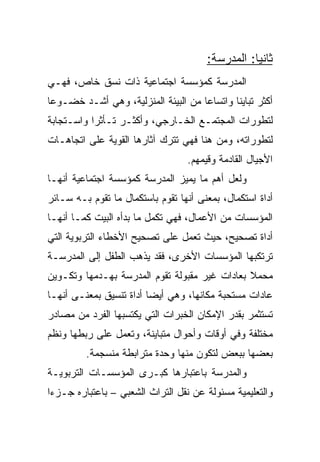 ‫ﺜﺎﻨﻴﺎ: ﺍﻟﻤﺩﺭﺴﺔ:‬
                                                  ‫‪‬‬
‫ﺍﻟﻤﺩﺭﺴﺔ ﻜﻤﺅﺴﺴﺔ ﺍﺠﺘﻤﺎﻋﻴﺔ ﺫﺍﺕ ﻨﺴﻕ ﺨﺎﺹ، ﻓﻬـﻲ‬
‫ﺃﻜﺜﺭ ﺘﺒﺎﻴﻨﺎ ﻭﺍﺘﺴﺎﻋﺎ ﻤﻥ ﺍﻟﺒﻴﺌﺔ ﺍﻟﻤﻨﺯﻟﻴﺔ، ﻭﻫﻲ ﺃﺸـﺩ ﺨﻀـﻭﻋﺎ‬
 ‫‪‬‬                                   ‫‪‬‬       ‫ﹰ‬
‫ﻟﺘﻁﻭﺭﺍﺕ ﺍﻟﻤﺠﺘﻤـﻊ ﺍﻟﺨـﺎﺭﺠﻲ، ﻭﺃﻜﺜـﺭ ﺘـﺄﺜﺭﺍ ﻭﺍﺴـﺘﺠﺎﺒﺔ‬
           ‫‪‬‬
‫ﻟﺘﻁﻭﺭﺍﺘﻪ، ﻭﻤﻥ ﻫﻨﺎ ﻓﻬﻲ ﺘﺘﺭﻙ ﺁﺜﺎﺭﻫﺎ ﺍﻟﻘﻭﻴﺔ ﻋﻠﻰ ﺍﺘﺠﺎﻫـﺎﺕ‬
                                  ‫ﺍﻷﺠﻴﺎل ﺍﻟﻘﺎﺩﻤﺔ ﻭﻗﻴﻤﻬﻡ.‬
‫ﻭﻟﻌل ﺃﻫﻡ ﻤﺎ ﻴﻤﻴﺯ ﺍﻟﻤﺩﺭﺴﺔ ﻜﻤﺅﺴﺴﺔ ﺍﺠﺘﻤﺎﻋﻴﺔ ﺃﻨﻬـﺎ‬
‫ﺃﺩﺍﺓ ﺍﺴﺘﻜﻤﺎل، ﺒﻤﻌﻨﻰ ﺃﻨﻬﺎ ﺘﻘﻭﻡ ﺒﺎﺴﺘﻜﻤﺎل ﻤﺎ ﺘﻘﻭﻡ ﺒـﻪ ﺴـﺎﺌﺭ‬
‫ﺍﻟﻤﺅﺴﺴﺎﺕ ﻤﻥ ﺍﻷﻋﻤﺎل، ﻓﻬﻲ ﺘﻜﻤل ﻤﺎ ﺒﺩﺃﻩ ﺍﻟﺒﻴﺕ ﻜﻤـﺎ ﺃﻨﻬـﺎ‬
‫ﺃﺩﺍﺓ ﺘﺼﺤﻴﺢ، ﺤﻴﺙ ﺘﻌﻤل ﻋﻠﻰ ﺘﺼﺤﻴﺢ ﺍﻷﺨﻁﺎﺀ ﺍﻟﺘﺭﺒﻭﻴﺔ ﺍﻟﺘﻲ‬
‫ﺘﺭﺘﻜﺒﻬﺎ ﺍﻟﻤﺅﺴﺴﺎﺕ ﺍﻷﺨﺭﻯ، ﻓﻘﺩ ﻴﺫﻫﺏ ﺍﻟﻁﻔل ﺇﻟﻰ ﺍﻟﻤﺩﺭﺴـﺔ‬
‫ﻤﺤﻤﻼ ﺒﻌﺎﺩﺍﺕ ﻏﻴﺭ ﻤﻘﺒﻭﻟﺔ ﺘﻘﻭﻡ ﺍﻟﻤﺩﺭﺴﺔ ﺒﻬـﺩﻤﻬﺎ ﻭﺘﻜـﻭﻴﻥ‬
‫ﻋﺎﺩﺍﺕ ﻤﺴﺘﺤﺒﺔ ﻤﻜﺎﻨﻬﺎ، ﻭﻫﻲ ﺃﻴﻀﺎ ﺃﺩﺍﺓ ﺘﻨﺴﻴﻕ ﺒﻤﻌﻨـﻰ ﺃﻨﻬـﺎ‬
                         ‫‪‬‬
‫ﺘﺴﺘﺜﻤﺭ ﺒﻘﺩﺭ ﺍﻹﻤﻜﺎﻥ ﺍﻟﺨﺒﺭﺍﺕ ﺍﻟﺘﻲ ﻴﻜﺘﺴﺒﻬﺎ ﺍﻟﻔﺭﺩ ﻤﻥ ﻤﺼﺎﺩﺭ‬
‫ﻤﺨﺘﻠﻔﺔ ﻭﻓﻲ ﺃﻭﻗﺎﺕ ﻭﺃﺤﻭﺍل ﻤﺘﺒﺎﻴﻨﺔ، ﻭﺘﻌﻤل ﻋﻠﻰ ﺭﺒﻁﻬﺎ ﻭﻨﻅﻡ‬
         ‫ﺒﻌﻀﻬﺎ ﺒﺒﻌﺽ ﻟﺘﻜﻭﻥ ﻤﻨﻬﺎ ﻭﺤﺩﺓ ﻤﺘﺭﺍﺒﻁﺔ ﻤﻨﺴﺠﻤﺔ.‬
‫ﻭﺍﻟﻤﺩﺭﺴﺔ ﺒﺎﻋﺘﺒﺎﺭﻫﺎ ﻜﺒـﺭﻯ ﺍﻟﻤﺅﺴﺴـﺎﺕ ﺍﻟﺘﺭﺒﻭﻴـﺔ‬
‫ﻭﺍﻟﺘﻌﻠﻴﻤﻴﺔ ﻤﺴﺌﻭﻟﺔ ﻋﻥ ﻨﻘل ﺍﻟﺘﺭﺍﺙ ﺍﻟﺸﻌﺒﻲ – ﺒﺎﻋﺘﺒﺎﺭﻩ ﺠـﺯﺀﺍ‬
 ‫‪‬‬
 