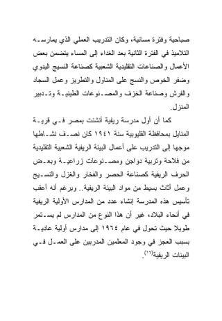 ‫ﺼﺒﺎﺤﻴﺔ ﻭﻓﺘﺭﺓ ﻤﺴﺎﺌﻴﺔ، ﻭﻜﺎﻥ ﺍﻟﺘﺩﺭﻴﺏ ﺍﻟﻌﻤﻠﻲ ﺍﻟﺫﻱ ﻴﻤﺎﺭﺴـﻪ‬
‫ﺍﻟﺘﻼﻤﻴﺫ ﻓﻲ ﺍﻟﻔﺘﺭﺓ ﺍﻟﺜﺎﻨﻴﺔ ﺒﻌﺩ ﺍﻟﻐﺩﺍﺀ ﺇﻟﻰ ﺍﻟﻤﺴﺎﺀ ﻴﺘﻀﻤﻥ ﺒﻌﺽ‬
‫ﺍﻷﻋﻤﺎل ﻭﺍﻟﺼﻨﺎﻋﺎﺕ ﺍﻟﺘﻘﻠﻴﺩﻴﺔ ﺍﻟﺸﻌﺒﻴﺔ ﻜﺼﻨﺎﻋﺔ ﺍﻟﻨﺴﻴﺞ ﺍﻟﻴﺩﻭﻱ‬
‫ﻭﻀﻔﺭ ﺍﻟﺨﻭﺹ ﻭﺍﻟﻨﺴﺞ ﻋﻠﻰ ﺍﻟﻤﻨﺎﻭل ﻭﺍﻟﺘﻁﺭﻴﺯ ﻭﻋﻤل ﺍﻟﺴﺠﺎﺩ‬
‫ﻭﺍﻟﻔﺭﺵ ﻭﺼﻨﺎﻋﺔ ﺍﻟﺨﺯﻑ ﻭﺍﻟﻤﺼـﻨﻭﻋﺎﺕ ﺍﻟﻁﻴﻨﻴـﺔ ﻭﺘـﺩﺒﻴﺭ‬
                                                    ‫ﺍﻟﻤﻨﺯل.‬
‫ﻜﻤﺎ ﺃﻥ ﺃﻭل ﻤﺩﺭﺴﺔ ﺭﻴﻔﻴﺔ ﺃﻨﺸﺌﺕ ﺒﻤﺼﺭ ﻓـﻲ ﻗﺭﻴـﺔ‬
‫ﺍﻟﻤﻨﺎﻴل ﺒﻤﺤﺎﻓﻅﺔ ﺍﻟﻘﻠﻴﻭﺒﻴﺔ ﺴﻨﺔ ١٤٩١ ﻜﺎﻥ ﻨﺼـﻑ ﻨﺸـﺎﻁﻬﺎ‬
‫ﻤﻭﺠﻬﺎ ﺇﻟﻰ ﺍﻟﺘﺩﺭﻴﺏ ﻋﻠﻰ ﺃﻋﻤﺎل ﺍﻟﺒﻴﺌﺔ ﺍﻟﺭﻴﻔﻴﺔ ﺍﻟﺸﻌﺒﻴﺔ ﺍﻟﺘﻘﻠﻴﺩﻴﺔ‬
                                                        ‫‪‬‬
‫ﻤﻥ ﻓﻼﺤﺔ ﻭﺘﺭﺒﻴﺔ ﺩﻭﺍﺠﻥ ﻭﻤﺼـﻨﻭﻋﺎﺕ ﺯﺭﺍﻋﻴـﺔ ﻭﺒﻌـﺽ‬
‫ﺍﻟﺤﺭﻑ ﺍﻟﺭﻴﻔﻴﺔ ﻜﺼﻨﺎﻋﺔ ﺍﻟﺤﺼﺭ ﻭﺍﻟﻔﺨﺎﺭ ﻭﺍﻟﻐﺯل ﻭﺍﻟﻨﺴـﻴﺞ‬
‫ﻭﻋﻤل ﺃﺜﺎﺙ ﺒﺴﻴﻁ ﻤﻥ ﻤﻭﺍﺩ ﺍﻟﺒﻴﺌﺔ ﺍﻟﺭﻴﻔﻴﺔ.. ﻭﺒﺭﻏﻡ ﺃﻨﻪ ﺃﻋﻘﺏ‬
‫ﺘﺄﺴﻴﺱ ﻫﺫﻩ ﺍﻟﻤﺩﺭﺴﺔ ﺇﻨﺸﺎﺀ ﻋﺩﺩ ﻤﻥ ﺍﻟﻤﺩﺍﺭﺱ ﺍﻷﻭﻟﻴﺔ ﺍﻟﺭﻴﻔﻴﺔ‬
‫ﻓﻲ ﺃﻨﺤﺎﺀ ﺍﻟﺒﻼﺩ، ﻏﻴﺭ ﺃﻥ ﻫﺫﺍ ﺍﻟﻨﻭﻉ ﻤﻥ ﺍﻟﻤﺩﺍﺭﺱ ﻟﻡ ﻴﺴـﺘﻤﺭ‬
‫ﻁﻭﻴﻼ ﺤﻴﺙ ﺘﺤﻭل ﻓﻲ ﻋﺎﻡ ٤٦٩١ ﺇﻟﻰ ﻤﺩﺍﺭﺱ ﺃﻭﻟﻴﺔ ﻋﺎﺩﻴـﺔ‬
‫ﺒﺴﺒﺏ ﺍﻟﻌﺠﺯ ﻓﻲ ﻭﺠﻭﺩ ﺍﻟﻤﻌﻠﻤﻴﻥ ﺍﻟﻤﺩﺭﺒﻴﻥ ﻋﻠﻰ ﺍﻟﻌﻤـل ﻓـﻲ‬
                                         ‫ﺍﻟﺒﻴﺌﺎﺕ ﺍﻟﺭﻴﻔﻴﺔ)٦١(.‬
 