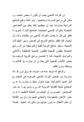 ‫ﺇﻥ ﺍﻟﺘﺭﺍﺙ ﺍﻟﺸﻌﺒﻲ ﻴﺠﺏ ﺃﻥ ﺘﻜﻭﻥ ﻟـﺒﻌﺽ ﻋﻨﺎﺼـﺭﻩ‬
‫ﻤﻜﺎﻥ ﻓﻲ ﺒﺭﺍﻤﺞ ﺍﻟﻤﺩﺭﺴﺔ ﻭﻤﻨﺎﻫﺠﻬﺎ.. ﻭﻟﻭ ﺘﺄﻤﻠﻨﺎ ﻭﺍﻗﻊ ﺍﻟﻤﻨﺎﻫﺞ‬
‫ﺍﻟﺩﺭﺍﺴﻴﺔ ﺒﻤﺩﺍﺭﺴﻨﺎ ﻨﺠﺩ ﺃﻥ ﻤﻌﻅﻤﻬﺎ ﻴﻜﺎﺩ ﻴﺨﻠﻭ ﻤﻥ ﺍﻟﻤﻀﺎﻤﻴﻥ‬
‫ﺍﻟﻤﺘﺼﻠﺔ ﺒﺎﻟﺘﺭﺍﺙ ﺍﻟﺸﻌﺒﻲ ﻟﻤﺠﺘﻤﻌﻨﺎ، ﻓﻤﻨﺎﻫﺞ ﺍﻟﻠﻐـﺔ ﺍﻟﻌﺭﺒﻴـﺔ‬
‫ﺘﻔﺘﻘﺭ ﺇﻟﻰ ﻜل ﻤﺎ ﻴﺘﺼل ﺒﺎﻟﺘﺭﺍﺙ ﺍﻟﺸﻌﺒﻲ ﻤﻥ ﺤﻜﺎﻴﺎﺕ ﻭﺃﻤﺜـﺎل‬
‫ﺸﻌﺒﻴﺔ، ﻜﻤﺎ ﺘﻔﺘﻘﺭ ﻤﻨﺎﻫﺞ ﺍﻟﺘﺎﺭﻴﺦ ﺇﻟﻰ ﻗﺼﺹ ﻭﺴﻴﺭ ﺍﻟﺒﻁﻭﻻﺕ‬
‫ﺍﻟﺸﻌﺒﻴﺔ، ﻭﺘﺨﻠﻭ ﻤﻨﺎﻫﺞ ﺍﻟﺘﺭﺒﻴﺔ ﺍﻟﻔﻨﻴﺔ ﻭﺍﻟﻤﻭﺴﻴﻘﻴﺔ ﻤﻥ ﺍﻟﺒـﺭﺍﻤﺞ‬
‫ﺍﻟﻤﺘﺼﻠﺔ ﺒﺎﻟﻔﻨﻭﻥ ﺍﻟﺸﻌﺒﻴﺔ ﻜﺎﻟﻔﻨﻭﻥ ﺍﻟﺸﻌﺒﻴﺔ ﺍﻟﺘﺸﻜﻴﻠﻴﺔ ﻭﺍﻷﻏﺎﻨﻲ‬
‫ﻭﺍﻟﻤﻭﺍﻭﻴل ﺍﻟﺸﻌﺒﻴﺔ، ﻜﻤﺎ ﻻ ﺘﺘﻀﻤﻥ ﺒﺭﺍﻤﺞ ﺍﻟﺘﺭﺒﻴﺔ ﺍﻟﺭﻴﺎﻀـﻴﺔ‬
‫ﺒﻌﺽ ﺍﻷﻟﻌﺎﺏ ﺍﻟﺸﻌﺒﻴﺔ ﺍﻟﺘﻲ ﻴﻤﻜـﻥ ﺃﻥ ﻴﻤﺎﺭﺴـﻬﺎ ﺍﻟﺘﻼﻤﻴـﺫ‬
                                      ‫ﺒﺒﺴﺎﻁﺔ ﻭﺩﻭﻥ ﺘﻜﻠﻑ.‬
‫ﻭﺍﻟﻭﺍﻗﻊ ﺃﻨﻪ ﺘﻭﺠﺩ ﻋﺩﺓ ﺼـﻌﻭﺒﺎﺕ ﺘﻌـﻭﻕ ﺩﻭﻥ ﺇﻓـﺎﺩﺓ‬
‫ﻤﺩﺍﺭﺴﻨﺎ ﻤﻥ ﻋﻨﺎﺼﺭ ﺍﻟﺘﺭﺍﺙ ﺍﻟﺸﻌﺒﻲ ﺍﻟﻤﻭﺠﻭﺩﺓ ﻓﻲ ﺍﻟﻤﺠﺘﻤـﻊ‬
‫ﻟﻌل ﺃﻫﻤﻬﺎ ﺍﻻﻨﻌﺯﺍﻟﻴﺔ، ﺤﻴﺙ ﺘﻨﻌﺯل ﻤﻌﻅـﻡ ﻤﺩﺍﺭﺴـﻨﺎ ﻋـﻥ‬
‫ﺍﻟﻤﺠﺘﻤﻊ ﻨﺘﻴﺠﺔ ﻟﻠﻔﻠﺴﻔﺔ ﺍﻟﺘﺭﺒﻭﻴﺔ ﺍﻟﺘـﻲ ﻴـﺅﻤﻥ ﺒﻬـﺎ ﺒﻌـﺽ‬
‫ﺍﻟﻤﺴﺌﻭﻟﻴﻥ.. ﻓﻬﻡ ﻴﺭﻭﻥ ﺃﻥ ﺍﻟﻬﺩﻑ ﻤﻥ ﺍﻟﻌﻤﻠﻴﺔ ﺍﻟﺘﻌﻠﻴﻤﻴـﺔ ﻫـﻭ‬
‫ﺤﺸﺭ ﺍﻷﺫﻫﺎﻥ ﺒﺎﻟﻤﻌﻠﻭﻤﺎﺕ ﻭﺍﻟﻤﻌﺎﻨﻲ ﺍﻟﻤﺠﺭﺩﺓ، ﻭﺃﻥ ﻤﻥ ﺍﻟﺘﻔﺎﻫﺔ‬
‫ﺃﻥ ﻨﻌﻠﻡ ﺍﻷﻁﻔﺎل ﻤﺎ ﻴﺩﻭﺭ ﺤﻭﻟﻬﻡ ﻤﻥ ﻤﺄﺜﻭﺭﺍﺕ ﺸﻌﺒﻴﺔ.. ﻓﻀﻼ‬
‫ﹰ‬
 