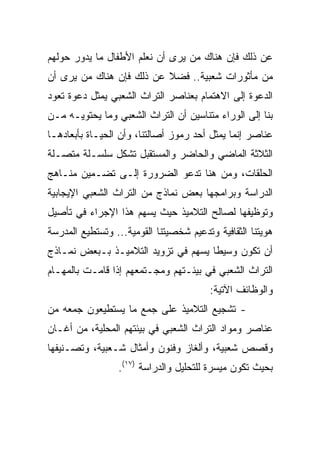 ‫ﻋﻥ ﺫﻟﻙ ﻓﺈﻥ ﻫﻨﺎﻙ ﻤﻥ ﻴﺭﻯ ﺃﻥ ﻨﻌﻠﻡ ﺍﻷﻁﻔﺎل ﻤﺎ ﻴﺩﻭﺭ ﺤﻭﻟﻬﻡ‬
‫ﻤﻥ ﻤﺄﺜﻭﺭﺍﺕ ﺸﻌﺒﻴﺔ.. ﻓﻀﻼ ﻋﻥ ﺫﻟﻙ ﻓﺈﻥ ﻫﻨﺎﻙ ﻤﻥ ﻴﺭﻯ ﺃﻥ‬
‫ﺍﻟﺩﻋﻭﺓ ﺇﻟﻰ ﺍﻻﻫﺘﻤﺎﻡ ﺒﻌﻨﺎﺼﺭ ﺍﻟﺘﺭﺍﺙ ﺍﻟﺸﻌﺒﻲ ﻴﻤﺜل ﺩﻋﻭﺓ ﺘﻌﻭﺩ‬
‫ﺒﻨﺎ ﺇﻟﻰ ﺍﻟﻭﺭﺍﺀ ﻤﺘﻨﺎﺴﻴﻥ ﺃﻥ ﺍﻟﺘﺭﺍﺙ ﺍﻟﺸﻌﺒﻲ ﻭﻤﺎ ﻴﺤﺘﻭﻴـﻪ ﻤـﻥ‬
‫ﻋﻨﺎﺼﺭ ﺇﻨﻤﺎ ﻴﻤﺜل ﺃﺤﺩ ﺭﻤﻭﺯ ﺃﺼﺎﻟﺘﻨﺎ، ﻭﺃﻥ ﺍﻟﺤﻴـﺎﺓ ﺒﺄﺒﻌﺎﺩﻫـﺎ‬
‫ﺍﻟﺜﻼﺜﺔ ﺍﻟﻤﺎﻀﻲ ﻭﺍﻟﺤﺎﻀﺭ ﻭﺍﻟﻤﺴﺘﻘﺒل ﺘﺸﻜل ﺴﻠﺴـﻠﺔ ﻤﺘﺼـﻠﺔ‬
‫ﺍﻟﺤﻠﻘﺎﺕ، ﻭﻤﻥ ﻫﻨﺎ ﺘﺩﻋﻭ ﺍﻟﻀﺭﻭﺭﺓ ﺇﻟـﻰ ﺘﻀـﻤﻴﻥ ﻤﻨـﺎﻫﺞ‬
‫ﺍﻟﺩﺭﺍﺴﺔ ﻭﺒﺭﺍﻤﺠﻬﺎ ﺒﻌﺽ ﻨﻤﺎﺫﺝ ﻤﻥ ﺍﻟﺘﺭﺍﺙ ﺍﻟﺸﻌﺒﻲ ﺍﻹﻴﺠﺎﺒﻴﺔ‬
‫ﻭﺘﻭﻅﻴﻔﻬﺎ ﻟﺼﺎﻟﺢ ﺍﻟﺘﻼﻤﻴﺫ ﺤﻴﺙ ﻴﺴﻬﻡ ﻫﺫﺍ ﺍﻹﺠﺭﺍﺀ ﻓﻲ ﺘﺄﺼﻴل‬
‫ﻫﻭﻴﺘﻨﺎ ﺍﻟﺜﻘﺎﻓﻴﺔ ﻭﺘﺩﻋﻴﻡ ﺸﺨﺼﻴﺘﻨﺎ ﺍﻟﻘﻭﻤﻴﺔ... ﻭﺘﺴﺘﻁﻴﻊ ﺍﻟﻤﺩﺭﺴﺔ‬
‫ﺃﻥ ﺘﻜﻭﻥ ﻭﺴﻴﻁﺎ ﻴﺴﻬﻡ ﻓﻲ ﺘﺯﻭﻴﺩ ﺍﻟﺘﻼﻤﻴـﺫ ﺒـﺒﻌﺽ ﻨﻤـﺎﺫﺝ‬
                                     ‫ﹰ‬
‫ﺍﻟﺘﺭﺍﺙ ﺍﻟﺸﻌﺒﻲ ﻓﻲ ﺒﻴﺌـﺘﻬﻡ ﻭﻤﺠـﺘﻤﻌﻬﻡ ﺇﺫﺍ ﻗﺎﻤـﺕ ﺒﺎﻟﻤﻬـﺎﻡ‬
                                         ‫ﻭﺍﻟﻭﻅﺎﺌﻑ ﺍﻵﺘﻴﺔ:‬
‫- ﺘﺸﺠﻴﻊ ﺍﻟﺘﻼﻤﻴﺫ ﻋﻠﻰ ﺠﻤﻊ ﻤﺎ ﻴﺴﺘﻁﻴﻌﻭﻥ ﺠﻤﻌﻪ ﻤﻥ‬
‫ﻋﻨﺎﺼﺭ ﻭﻤﻭﺍﺩ ﺍﻟﺘﺭﺍﺙ ﺍﻟﺸﻌﺒﻲ ﻓﻲ ﺒﻴﺌﺘﻬﻡ ﺍﻟﻤﺤﻠﻴﺔ، ﻤﻥ ﺃﻏـﺎﻥ‬
‫ﻭﻗﺼﺹ ﺸﻌﺒﻴﺔ، ﻭﺃﻟﻐﺎﺯ ﻭﻓﻨﻭﻥ ﻭﺃﻤﺜﺎل ﺸـﻌﺒﻴﺔ، ﻭﺘﺼـﻨﻴﻔﻬﺎ‬
                 ‫ﺒﺤﻴﺙ ﺘﻜﻭﻥ ﻤﻴﺴﺭﺓ ﻟﻠﺘﺤﻠﻴل ﻭﺍﻟﺩﺭﺍﺴﺔ )٧١(.‬
 