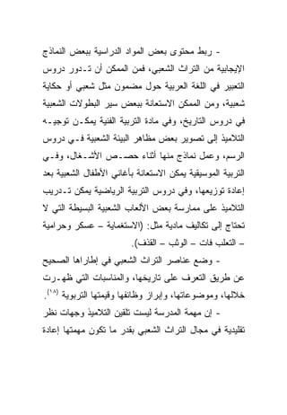 ‫- ﺭﺒﻁ ﻤﺤﺘﻭﻯ ﺒﻌﺽ ﺍﻟﻤﻭﺍﺩ ﺍﻟﺩﺭﺍﺴﻴﺔ ﺒﺒﻌﺽ ﺍﻟﻨﻤﺎﺫﺝ‬
‫ﺍﻹﻴﺠﺎﺒﻴﺔ ﻤﻥ ﺍﻟﺘﺭﺍﺙ ﺍﻟﺸﻌﺒﻲ، ﻓﻤﻥ ﺍﻟﻤﻤﻜﻥ ﺃﻥ ﺘـﺩﻭﺭ ﺩﺭﻭﺱ‬
‫ﺍﻟﺘﻌﺒﻴﺭ ﻓﻲ ﺍﻟﻠﻐﺔ ﺍﻟﻌﺭﺒﻴﺔ ﺤﻭل ﻤﻀﻤﻭﻥ ﻤﺜل ﺸﻌﺒﻲ ﺃﻭ ﺤﻜﺎﻴﺔ‬
‫ﺸﻌﺒﻴﺔ، ﻭﻤﻥ ﺍﻟﻤﻤﻜﻥ ﺍﻻﺴﺘﻌﺎﻨﺔ ﺒﺒﻌﺽ ﺴﻴﺭ ﺍﻟﺒﻁﻭﻻﺕ ﺍﻟﺸﻌﺒﻴﺔ‬
‫ﻓﻲ ﺩﺭﻭﺱ ﺍﻟﺘﺎﺭﻴﺦ، ﻭﻓﻲ ﻤﺎﺩﺓ ﺍﻟﺘﺭﺒﻴﺔ ﺍﻟﻔﻨﻴﺔ ﻴﻤﻜـﻥ ﺘﻭﺠﻴـﻪ‬
‫ﺍﻟﺘﻼﻤﻴﺫ ﺇﻟﻰ ﺘﺼﻭﻴﺭ ﺒﻌﺽ ﻤﻅﺎﻫﺭ ﺍﻟﺒﻴﺌﺔ ﺍﻟﺸﻌﺒﻴﺔ ﻓـﻲ ﺩﺭﻭﺱ‬
‫ﺍﻟﺭﺴﻡ، ﻭﻋﻤل ﻨﻤﺎﺫﺝ ﻤﻨﻬﺎ ﺃﺜﻨﺎﺀ ﺤﺼـﺹ ﺍﻷﺸـﻐﺎل، ﻭﻓـﻲ‬
‫ﺍﻟﺘﺭﺒﻴﺔ ﺍﻟﻤﻭﺴﻴﻘﻴﺔ ﻴﻤﻜﻥ ﺍﻻﺴﺘﻌﺎﻨﺔ ﺒﺄﻏﺎﻨﻲ ﺍﻷﻁﻔﺎل ﺍﻟﺸﻌﺒﻴﺔ ﺒﻌﺩ‬
‫ﺇﻋﺎﺩﺓ ﺘﻭﺯﻴﻌﻬﺎ، ﻭﻓﻲ ﺩﺭﻭﺱ ﺍﻟﺘﺭﺒﻴﺔ ﺍﻟﺭﻴﺎﻀﻴﺔ ﻴﻤﻜﻥ ﺘـﺩﺭﻴﺏ‬
‫ﺍﻟﺘﻼﻤﻴﺫ ﻋﻠﻰ ﻤﻤﺎﺭﺴﺔ ﺒﻌﺽ ﺍﻷﻟﻌﺎﺏ ﺍﻟﺸﻌﺒﻴﺔ ﺍﻟﺒﺴﻴﻁﺔ ﺍﻟﺘﻲ ﻻ‬
‫ﺘﺤﺘﺎﺝ ﺇﻟﻰ ﺘﻜﺎﻟﻴﻑ ﻤﺎﺩﻴﺔ ﻤﺜل: )ﺍﻻﺴﺘﻐﻤﺎﻴﺔ – ﻋﺴﻜﺭ ﻭﺤﺭﺍﻤﻴﺔ‬
                        ‫– ﺍﻟﺘﻌﻠﺏ ﻓﺎﺕ – ﺍﻟﻭﺜﺏ – ﺍﻟﻘﺫﻑ(.‬
‫- ﻭﻀﻊ ﻋﻨﺎﺼﺭ ﺍﻟﺘﺭﺍﺙ ﺍﻟﺸﻌﺒﻲ ﻓﻲ ﺇﻁﺎﺭﺍﻫﺎ ﺍﻟﺼﺤﻴﺢ‬
‫ﻋﻥ ﻁﺭﻴﻕ ﺍﻟﺘﻌﺭﻑ ﻋﻠﻰ ﺘﺎﺭﻴﺨﻬﺎ، ﻭﺍﻟﻤﻨﺎﺴﺒﺎﺕ ﺍﻟﺘﻲ ﻅﻬـﺭﺕ‬
‫ﺨﻼﻟﻬﺎ، ﻭﻤﻭﻀﻭﻋﺎﺘﻬﺎ، ﻭﺇﺒﺭﺍﺯ ﻭﻅﺎﺌﻔﻬﺎ ﻭﻗﻴﻤﺘﻬﺎ ﺍﻟﺘﺭﺒﻭﻴﺔ )٨١(.‬
‫- ﺇﻥ ﻤﻬﻤﺔ ﺍﻟﻤﺩﺭﺴﺔ ﻟﻴﺴﺕ ﺘﻠﻘﻴﻥ ﺍﻟﺘﻼﻤﻴﺫ ﻭﺠﻬﺎﺕ ﻨﻅﺭ‬
‫ﺘﻘﻠﻴﺩﻴﺔ ﻓﻲ ﻤﺠﺎل ﺍﻟﺘﺭﺍﺙ ﺍﻟﺸﻌﺒﻲ ﺒﻘﺩﺭ ﻤﺎ ﺘﻜﻭﻥ ﻤﻬﻤﺘﻬﺎ ﺇﻋﺎﺩﺓ‬
 