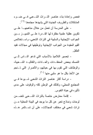 ‫ﻓﺤﺹ ﻭﺇﻋﺎﺩﺓ ﺒﻨﺎﺀ ﻋﻨﺎﺼﺭ ﺍﻟﺘـﺭﺍﺙ ﺍﻟﺸـﻌﺒﻲ ﻓـﻲ ﻀـﻭﺀ‬
     ‫ﺍﻟﻤﺸﻜﻼﺕ ﻭﺍﻟﻅﺭﻭﻑ ﺍﻟﺠﺩﻴﺩﺓ ﺍﻟﺘﻲ ﻴﺸﻬﺩﻫﺎ ﻤﺠﺘﻤﻌﻨﺎ )٩١(.‬
‫- ﻋﻠﻰ ﺍﻟﻤﺩﺭﺴﺔ ﺃﻥ ﺘﻌﻤل ﻤﻥ ﺨﻼل ﻤﻨﺎﻫﺠﻬـﺎ ﻋﻠـﻰ‬
‫ﺘﻜﻭﻴﻥ ﻋﻘﻠﻴﺔ ﻋﻠﻤﻴﺔ ﻤﻔﻜﺭﺓ ﻟﻬﺎ ﺍﻟﻘـﺩﺭﺓ ﻋﻠـﻰ ﺍﻟﺘﻤﻴﻴـﺯ ﺒـﻴﻥ‬
‫ﺍﻟﺠﻭﺍﻨﺏ ﺍﻹﻴﺠﺎﺒﻴﺔ ﻭﺍﻟﺴﻠﺒﻴﺔ ﻓﻲ ﺍﻟﺘﺭﺍﺙ ﺍﻟﺸﻌﺒﻲ، ﻭﺍﺴـﺘﺨﻼﺹ‬
‫ﺍﻟﻘﻴﻡ ﺍﻟﻤﻔﻴﺩﺓ ﻤﻥ ﺍﻟﺠﻭﺍﻨﺏ ﺍﻹﻴﺠﺎﺒﻴﺔ ﻭﺘﻭﻅﻴﻔﻬﺎ ﻓﻲ ﻤﺠﺎﻻﺕ ﺘﻔﻴﺩ‬
                                                 ‫ﺍﻟﻁﻔل.‬
‫- ﺘﺒﺼﻴﺭ ﺍﻟﺘﻼﻤﻴﺫ ﺒﺎﻷﺴﺒﺎﺏ ﺍﻟﺘﻲ ﺘﺩﻋﻭ ﺍﻟﻨـﺎﺱ ﺇﻟـﻰ‬
‫ﺍﻟﺘﻤﺴﻙ ﺒﺒﻌﺽ ﺍﻟﻤﻌﺘﻘـﺩﺍﺕ ﻭﺍﻟﻌـﺎﺩﺍﺕ ﻭﺍﻟﺘﻘﺎﻟﻴـﺩ ﺍﻟﺸـﻌﺒﻴﺔ،‬
‫ﻭﺍﻟﻭﻅﺎﺌﻑ ﺍﻟﺘﻲ ﺘﻘﻭﻡ ﺒﻬﺎ ﻓﻲ ﺤﻴﺎﺘﻬﻡ، ﻭﺍﻷﻀﺭﺍﺭ ﺍﻟﺘﻲ ﺘـﻨﺠﻡ‬
                     ‫ﻋﻥ ﺍﻷﺨﺫ ﺒﻜل ﻤﺎ ﻫﻭ ﺴﻠﺒﻲ ﻤﻨﻬﺎ )٠٢(.‬
‫- ﺩﺭﺍﺴﺔ ﺃﻜﺜﺭ ﻋﻨﺎﺼﺭ ﺍﻟﺘﺭﺍﺙ ﺍﻟﺸﻌﺒﻲ ﺸـﻴﻭﻋﺎ ﻓـﻲ‬
     ‫‪‬‬
‫ﺍﻟﻤﺠﺘﻤﻊ ﺍﻟﻤﺤﻠﻲ، ﻭﻜﺫﻟﻙ ﻓﻲ ﺍﻟﻭﻁﻥ ﻜﻠﻪ ﻭﺍﻟﻭﻗﻭﻑ ﻋﻠﻰ ﻤﺩﻯ‬
                                  ‫ﺘﺄﺜﻴﺭﻩ ﻓﻲ ﺤﻴﺎﺓ ﺍﻟﻨﻔﻭﺱ.‬
‫- ﺇﻗﺎﻤﺔ ﻤﻌﺎﺭﺽ ﺨﺎﺼﺔ ﺒﺎﻟﺘﺭﺍﺙ ﺍﻟﺸـﻌﺒﻲ ﺘﺘﻀـﻤﻥ‬
‫ﻟﻭﺤﺎﺕ ﻭﻨﻤﺎﺫﺝ ﺘﻌﺒﺭ ﻋﻥ ﻜل ﻤﺎ ﻴﻭﺠﺩ ﻓﻲ ﺍﻟﺒﻴﺌﺔ ﺍﻟﻤﺤﻠﻴﺔ ﻤـﻥ‬
‫ﺘﺭﺍﺙ ﺸﻌﺒﻲ ﻓﻲ ﻤﺨﺘﻠﻑ ﺍﻟﻤﺠﺎﻻﺕ، ﻋﻠﻰ ﺃﻥ ﺘﺴـﺘﺜﻤﺭ ﻫـﺫﻩ‬
 