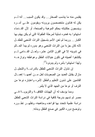 ‫ﻴﻘﺘﺒﺱ ﻤﻨﻪ ﻤﺎ ﻴﻨﺎﺴﺏ ﺍﻟﺼﻐﺎﺭ... ﻭﻗﺩ ﻴﻜﻭﻥ ﺍﻟﺴﺒﺏ... ﺃﻨﻪ ﻟـﻡ‬
‫ﻴﻜﻥ ﻟﻪ ﻓﻨﺎﻨﻭﻥ ﻤﺘﺨﺼﺼﻭﻥ ﻴﺭﻭﻭﻨﻪ ﻭﻴﻘﻭﻤﻭﻥ ﻋﻠـﻰ ﺃﻤـﺭﻩ‬
‫ﻭﻴﻨﺴﺠﻭﻥ ﺤﻜﺎﻴﺎﺘﻪ ﺒﺤﻜﻡ ﺍﻟﻤﻭﻫﺒﺔ ﻭﺍﻟﺼﻨﻌﺔ، ﺃﻭ ﻷﻥ ﺍﻟﻘـﺩﻤﺎﺀ‬
‫ﺍﺴﺘﻬﺎﻨﻭﺍ ﺒﻪ ﻓﻌﺩﻭﻩ ﺘﺴﻠﻴﺔ ﻟﻤﺭﺤﻠﺔ ﺍﻟﻁﻔﻭﻟﺔ ﺍﻟﺘﻲ ﻟﻡ ﻴﻜﻥ ﻴﻬﺘﻡ ﺒﻬﺎ‬
‫ﺍﻟﻜﺒﺎﺭ... ﻭﺭﺒﻤﺎ ﻟﻡ ﺘﻌﻥ ﺍﻷﻤﻡ ﺒﺘﺴﺠﻴل ﺍﻟﺘﺭﺍﺙ ﺍﻟﺸﻌﺒﻲ ﻟﻠﻁﻔـل‬
‫ﻷﻨﻪ ﻜﺎﻥ ﺠﺯﺀﺍ ﻤﻥ ﺍﻟﺘﺭﺍﺙ ﺍﻟﺸﻌﺒﻲ ﻭﻫﻭ ﺒﺩﻭﺭﻩ ﻟﻡ ﻴﺒﺩﺃ ﺍﻟﻌـﺎﻟﻡ‬
                                            ‫‪‬‬
‫ﻓﻲ ﺘﺩﻭﻴﻨﻪ ﺇﻻ ﻓﻲ ﺍﻟﻘﺭﻥ ﺍﻟﺜﺎﻤﻥ ﻋﺸﺭ، ﻭﻟﻌـل ﺍﻟﻘـﺩﺍﻤﻰ ﻟـﻡ‬
‫ﻴﻜﺘﺸﻔﻭﺍ ﺃﻫﻤﻴﺘﻪ ﻓﻲ ﺘﻜﻭﻥ ﺨﻴﺎﻻﺕ ﺍﻟﻁﻔل ﻭﻋﻭﺍﻁﻔﻪ ﻭﻨﻭﺍﺯﻋـﻪ‬
                         ‫ﻭﻟﻬﺫﺍ ﺍﺴﺘﻬﺎﻨﻭﺍ ﺒﺄﻤﺭﻩ ﻭﻟﻡ ﻴﺩﻭﻨﻭﻩ)٣(.‬
‫ﺇﻥ ﺘﻨﺎﻭل ﺍﻟﺘﺭﺍﺙ ﺍﻟﺸﻌﺒﻲ ﻟﻠﻁﻔل ﺒﺎﻟﺩﺭﺍﺴـﺔ ﻭﺍﻟﺘﺤﻠﻴـل‬
‫ﻤﺎﺯﺍل ﻴﻘﺎﺒل ﺍﻟﻌﺩﻴﺩ ﻤﻥ ﺍﻟﺼﻌﻭﺒﺎﺕ ﻟﻌل ﻤـﻥ ﺃﻫﻤﻬـﺎ ﺇﻫﻤـﺎل‬
‫ﺍﻟﻘﺎﺌﻤﻴﻥ ﻋﻠﻰ ﺸﺌﻭﻥ ﺍﻟﺘﻌﻠﻴﻡ ﻭﺍﻟﻁﻔل ﻷﻤﺭﻩ ﻭﺍﻋﺘﺒﺎﺭﻩ ﻨﻭﻋﺎ ﻤﻥ‬
    ‫‪‬‬
                    ‫ﺍﻟﺘﺭﻑ ﺃﻭ ﻨﻭﻋﺎ ﻤﻥ ﺍﻟﺠﻬﺩ ﺍﻟﺫﻱ ﻻ ﻴﺜﻤﺭ.‬
                                           ‫‪‬‬
‫ﻭﻤﻤﺎ ﻴﺅﺴﻑ ﻟﻪ ﺃﻥ ﺍﻟﻬﻴﺌﺎﺕ ﺍﻟﺜﻘﺎﻓﻴـﺔ ﻭﺍﻟﺘﺭﺒﻭﻴـﺔ ﻓـﻲ‬
‫ﻤﺼﺭ ﻟﻡ ﺘﺴﻬﻡ ﺒﺩﺭﺠﺔ ﻜﺎﻓﻴﺔ ﻓﻲ ﺩﺭﺍﺴﺔ ﺍﻟﺘﺭﺍﺙ ﺍﻟﺸﻌﺒﻲ ﻟﻠﻁﻔل‬
‫ﺩﺭﺍﺴﺔ ﻋﻠﻤﻴﺔ ﺘﺘﺤﺩﺩ ﺒﻬﺎ ﻗﻭﺍﻋﺩﻩ ﻭﻤﻨﺎﻫﺠﻪ، ﻭﺘﻅﻬـﺭ ﺘﻁـﻭﺭﻩ‬
                ‫ﻭﺘﻭﻀﺢ ﺩﻭﺭﻩ ﺍﻟﻜﺒﻴﺭ ﻓﻲ ﺼﻨﻊ ﺍﻟﻁﻔل ﻭﺒﻨﺎﺌﻪ.‬
 