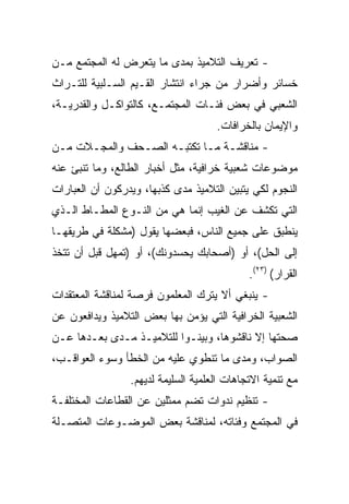 ‫- ﺘﻌﺭﻴﻑ ﺍﻟﺘﻼﻤﻴﺫ ﺒﻤﺩﻯ ﻤﺎ ﻴﺘﻌﺭﺽ ﻟﻪ ﺍﻟﻤﺠﺘﻤﻊ ﻤـﻥ‬
‫ﺨﺴﺎﺌﺭ ﻭﺃﻀﺭﺍﺭ ﻤﻥ ﺠﺭﺍﺀ ﺍﻨﺘﺸﺎﺭ ﺍﻟﻘـﻴﻡ ﺍﻟﺴـﻠﺒﻴﺔ ﻟﻠﺘـﺭﺍﺙ‬
‫ﺍﻟﺸﻌﺒﻲ ﻓﻲ ﺒﻌﺽ ﻓﺌـﺎﺕ ﺍﻟﻤﺠﺘﻤـﻊ، ﻜﺎﻟﺘﻭﺍﻜـل ﻭﺍﻟﻘﺩﺭﻴـﺔ،‬
                                     ‫ﻭﺍﻹﻴﻤﺎﻥ ﺒﺎﻟﺨﺭﺍﻓﺎﺕ.‬
‫- ﻤﻨﺎﻗﺸـﺔ ﻤـﺎ ﺘﻜﺘﺒـﻪ ﺍﻟﺼـﺤﻑ ﻭﺍﻟﻤﺠـﻼﺕ ﻤـﻥ‬
 ‫ـ‬                   ‫ـ‬
‫ﻤﻭﻀﻭﻋﺎﺕ ﺸﻌﺒﻴﺔ ﺨﺭﺍﻓﻴﺔ، ﻤﺜل ﺃﺨﺒﺎﺭ ﺍﻟﻁﺎﻟﻊ، ﻭﻤﺎ ﺘﻨﺒﺊ ﻋﻨﻪ‬
‫ﺍﻟﻨﺠﻭﻡ ﻟﻜﻲ ﻴﺘﺒﻴﻥ ﺍﻟﺘﻼﻤﻴﺫ ﻤﺩﻯ ﻜﺫﺒﻬﺎ، ﻭﻴﺩﺭﻜﻭﻥ ﺃﻥ ﺍﻟﻌﺒﺎﺭﺍﺕ‬
‫ﺍﻟﺘﻲ ﺘﻜﺸﻑ ﻋﻥ ﺍﻟﻐﻴﺏ ﺇﻨﻤﺎ ﻫﻲ ﻤﻥ ﺍﻟﻨـﻭﻉ ﺍﻟﻤﻁـﺎﻁ ﺍﻟـﺫﻱ‬
‫ﻴﻨﻁﺒﻕ ﻋﻠﻰ ﺠﻤﻴﻊ ﺍﻟﻨﺎﺱ، ﻓﺒﻌﻀﻬﺎ ﻴﻘﻭل )ﻤﺸﻜﻠﺔ ﻓﻲ ﻁﺭﻴﻘﻬـﺎ‬
‫ﺇﻟﻰ ﺍﻟﺤل(، ﺃﻭ )ﺃﺼﺤﺎﺒﻙ ﻴﺤﺴﺩﻭﻨﻙ(، ﺃﻭ )ﺘﻤﻬل ﻗﺒل ﺃﻥ ﺘﺘﺨﺫ‬
                                             ‫ﺍﻟﻘﺭﺍﺭ( )٣٢(.‬
‫- ﻴﻨﺒﻐﻲ ﺃﻻ ﻴﺘﺭﻙ ﺍﻟﻤﻌﻠﻤﻭﻥ ﻓﺭﺼﺔ ﻟﻤﻨﺎﻗﺸﺔ ﺍﻟﻤﻌﺘﻘﺩﺍﺕ‬
‫ﺍﻟﺸﻌﺒﻴﺔ ﺍﻟﺨﺭﺍﻓﻴﺔ ﺍﻟﺘﻲ ﻴﺅﻤﻥ ﺒﻬﺎ ﺒﻌﺽ ﺍﻟﺘﻼﻤﻴﺫ ﻭﻴﺩﺍﻓﻌﻭﻥ ﻋﻥ‬
‫ﺼﺤﺘﻬﺎ ﺇﻻ ﻨﺎﻗﺸﻭﻫﺎ، ﻭﺒﻴﻨـﻭﺍ ﻟﻠﺘﻼﻤﻴـﺫ ﻤـﺩﻯ ﺒﻌـﺩﻫﺎ ﻋـﻥ‬
‫ﺍﻟﺼﻭﺍﺏ، ﻭﻤﺩﻯ ﻤﺎ ﺘﻨﻁﻭﻱ ﻋﻠﻴﻪ ﻤﻥ ﺍﻟﺨﻁﺄ ﻭﺴﻭﺀ ﺍﻟﻌﻭﺍﻗـﺏ،‬
                 ‫ﻤﻊ ﺘﻨﻤﻴﺔ ﺍﻻﺘﺠﺎﻫﺎﺕ ﺍﻟﻌﻠﻤﻴﺔ ﺍﻟﺴﻠﻴﻤﺔ ﻟﺩﻴﻬﻡ.‬
‫- ﺘﻨﻅﻴﻡ ﻨﺩﻭﺍﺕ ﺘﻀﻡ ﻤﻤﺜﻠﻴﻥ ﻋﻥ ﺍﻟﻘﻁﺎﻋﺎﺕ ﺍﻟﻤﺨﺘﻠﻔـﺔ‬
‫ﻓﻲ ﺍﻟﻤﺠﺘﻤﻊ ﻭﻓﺌﺎﺘﻪ، ﻟﻤﻨﺎﻗﺸﺔ ﺒﻌﺽ ﺍﻟﻤﻭﻀـﻭﻋﺎﺕ ﺍﻟﻤﺘﺼـﻠﺔ‬
 